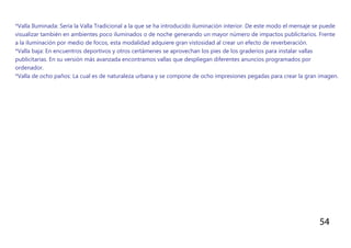 54
*Valla Iluminada: Sería la Valla Tradicional a la que se ha introducido iluminación interior. De este modo el mensaje se puede
visualizar también en ambientes poco iluminados o de noche generando un mayor número de impactos publicitarios. Frente
a la iluminación por medio de focos, esta modalidad adquiere gran vistosidad al crear un efecto de reverberación.
*Valla baja: En encuentros deportivos y otros certámenes se aprovechan los pies de los graderíos para instalar vallas
publicitarias. En su versión más avanzada encontramos vallas que despliegan diferentes anuncios programados por
ordenador.
*Valla de ocho paños: La cual es de naturaleza urbana y se compone de ocho impresiones pegadas para crear la gran imagen.
 