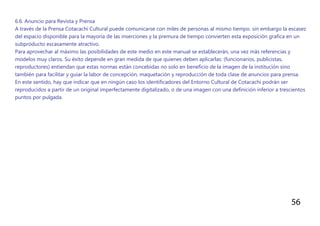 56
6.6. Anuncio para Revista y Prensa
A través de la Prensa Cotacachi Cultural puede comunicarse con miles de personas al mismo tiempo. sin embargo la escasez
del espacio disponible para la mayoría de las inserciones y la premura de tiempo convierten esta exposición grafica en un
subproducto escasamente atractivo.
Para aprovechar al máximo las posibilidades de este medio en este manual se establecerán, una vez más referencias y
modelos muy claros. Su éxito depende en gran medida de que quienes deben aplicarlas: (funcionarios, publicistas,
reproductores) entiendan que estas normas están concebidas no solo en beneficio de la imagen de la institución sino
también para facilitar y guiar la labor de concepción, maquetación y reproducción de toda clase de anuncios para prensa.
En este sentido, hay que indicar que en ningún caso los identificadores del Entorno Cultural de Cotacachi podrán ser
reproducidos a partir de un original imperfectamente digitalizado, o de una imagen con una definición inferior a trescientos
puntos por pulgada.
 