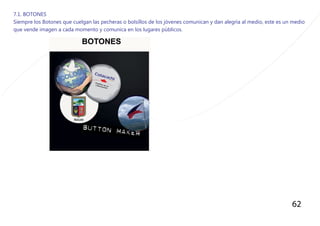 62
7.1. BOTONES
Siempre los Botones que cuelgan las pecheras o bolsillos de los jòvenes comunican y dan alegrìa al medio, este es un medio
que vende imagen a cada momento y comunica en los lugares pùblicos.
 