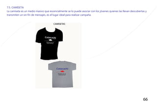 66
7.5. CAMISETA
La camiseta es un medio masivo que escencialmente se lo puede asociar con los jòvenes quienes las llevan descubiertas y
transmiten un sin fin de mensajes, es el lugar ideal para realizar campaña.
 