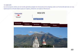 69
7.8. WEB SITE
La comunicaciòn online con el mundo permitira ampliar los horizontes de la empresa, este es el home del web site con una
optimizaciòn en fondo blanco para ser ràpido y eficiente con toda la informaciòn.
 