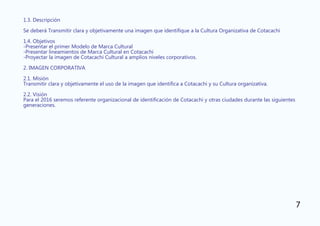 1.3. Descripción
Se deberá Transmitir clara y objetivamente una imagen que identifique a la Cultura Organizativa de Cotacachi
1.4. Objetivos
-Presentar el primer Modelo de Marca Cultural
-Presentar lineamientos de Marca Cultural en Cotacachi
-Proyectar la imagen de Cotacachi Cultural a amplios niveles corporativos.
2. IMAGEN CORPORATIVA
2.1. Misión
Transmitir clara y objetivamente el uso de la imagen que identifica a Cotacachi y su Cultura organizativa.
2.2. Visión
Para el 2016 seremos referente organizacional de identificación de Cotacachi y otras ciudades durante las siguientes
generaciones.
7
 