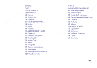 70
8. INDICE
PARTE I
1. INTRODUCCION
1.1.Presentaciòn
1.2. Historia
1.3. Descripciòn
1.4. Objetivos
2. IMAGEN CORPORATIVA
2.1. Misiòn
2,2, Visiòn
2.3. Filosofìa
3.EL LOGOSIMBOLO Y USOS
3.1. Concepto
3.2. Simbolo Concepciòn
3.3. Construcciòn
3.4. isotipo Final
3.5. Marca
3.6. Tipografìa
3.7. Colores Corporativos
3.8. Variaciones
3.9. Versiones Monocromaticas
3.10. Usos Incorrectos
PARTE II
4. APLICACION EN PAPELERÌA
4.1. Hoja Membretada
4.2. Memorandum
4.3. Tarjeta de Presentaciòn
4.4. Credenciales e Identificaciones
4.5. Carpetas
4.6. Portadas
4.7. Sobres
5. OTROS SOPORTES
5.1. Caja de CD
5.2. Uniformes
5.3. Uniforme Deportivo
5.4. Carpas
5.5. Basureros
 
