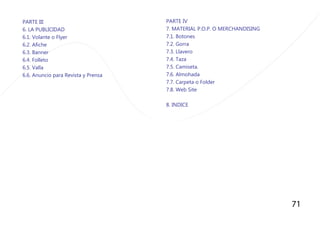 71
PARTE III
6. LA PUBLICIDAD
6.1. Volante o Flyer
6.2. Afiche
6.3. Banner
6.4. Folleto
6.5. Valla
6.6. Anuncio para Revista y Prensa
PARTE IV
7. MATERIAL P.O.P. O MERCHANDISING
7.1. Botones
7.2. Gorra
7.3. Llavero
7.4. Taza
7.5. Camiseta.
7.6. Almohada
7.7. Carpeta o Folder
7.8. Web Site
8. INDICE
 