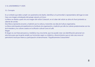 3. EL LOGOSIMBOLO Y USOS
3.1. Concepto
Es un símbolo que debe cumplir con parámetros de diseño, identificar a lo primordial o representativo del lugar en este
Caso una imagen entrelazada del paisaje natural y el churo.
La Marca se diseña a partir de una imagen del volcán Cotacachi, en el cráter del volcán se ubica el churo juntando su
saliente de sonido.
Esta Marca representa encanto y tradición por la cultura y transmite una idea de Cultura organizativa.
La Marca está basada principalmente en el atributo de organización y tradición por ello los colores predominantes son los
de la bandera y los colores usados en la difusión cultural como el café.
Slogan
El slogan es una frase persuasiva y mediática muy recurrente, que nos puede crear una identificación personal con
este lema para que la gente amplíe sus horizontes según su intelecto y discernimiento que en este caso evoca al
patriotismo local que reitera su participación al denominarse: “Orgullosamente Cotacacheño”
8
 