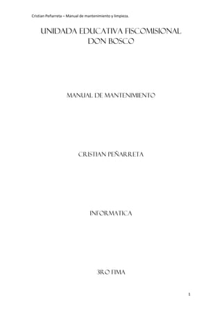 Cristian Peñarreta – Manual de mantenimiento y limpieza.


     UNIDADA EDUCATIVA FISCOMISIONAL
               DON BOSCO




                    Manual de mantenimiento




                          CRISTIAN PEÑARRETA




                                 INFORMATICA




                                     3ro fima


                                                           1
 