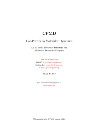 CPMD
Car-Parrinello Molecular Dynamics
   An ab initio Electronic Structure and
      Molecular Dynamics Program


            The CPMD consortium
       WWW: http://www.cpmd.org/
       Mailing list: cpmd-list@cpmd.org
           E-mail: cpmd@cpmd.org


                 March 27, 2012



         Send comments and bug reports to
                 cpmd@cpmd.org




     This manual is for CPMD version 3.15.3
 