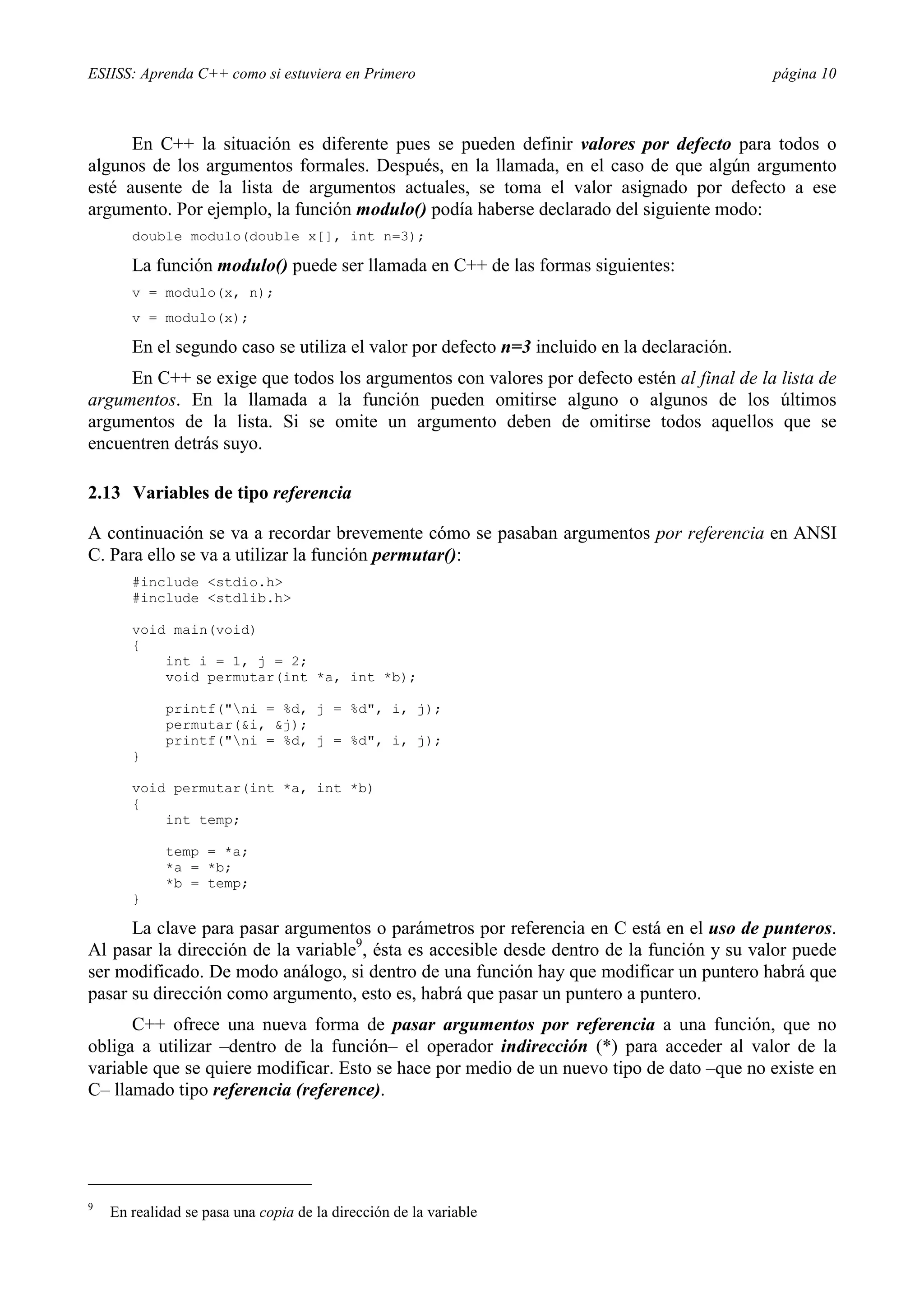 ESIISS: Aprenda C++ como si estuviera en Primero                                            página 10



      En C++ la situación es diferente pues se pueden definir valores por defecto para todos o
algunos de los argumentos formales. Después, en la llamada, en el caso de que algún argumento
esté ausente de la lista de argumentos actuales, se toma el valor asignado por defecto a ese
argumento. Por ejemplo, la función modulo() podía haberse declarado del siguiente modo:
       double modulo(double x[], int n=3);

       La función modulo() puede ser llamada en C++ de las formas siguientes:
       v = modulo(x, n);
       v = modulo(x);

       En el segundo caso se utiliza el valor por defecto n=3 incluido en la declaración.
     En C++ se exige que todos los argumentos con valores por defecto estén al final de la lista de
argumentos. En la llamada a la función pueden omitirse alguno o algunos de los últimos
argumentos de la lista. Si se omite un argumento deben de omitirse todos aquellos que se
encuentren detrás suyo.

2.13 Variables de tipo referencia

A continuación se va a recordar brevemente cómo se pasaban argumentos por referencia en ANSI
C. Para ello se va a utilizar la función permutar():
       #include <stdio.h>
       #include <stdlib.h>

       void main(void)
       {
           int i = 1, j = 2;
           void permutar(int *a, int *b);

             printf("ni = %d, j = %d", i, j);
             permutar(&i, &j);
             printf("ni = %d, j = %d", i, j);
       }

       void permutar(int *a, int *b)
       {
           int temp;

             temp = *a;
             *a = *b;
             *b = temp;
       }

      La clave para pasar argumentos o parámetros por referencia en C está en el uso de punteros.
Al pasar la dirección de la variable9, ésta es accesible desde dentro de la función y su valor puede
ser modificado. De modo análogo, si dentro de una función hay que modificar un puntero habrá que
pasar su dirección como argumento, esto es, habrá que pasar un puntero a puntero.
      C++ ofrece una nueva forma de pasar argumentos por referencia a una función, que no
obliga a utilizar –dentro de la función– el operador indirección (*) para acceder al valor de la
variable que se quiere modificar. Esto se hace por medio de un nuevo tipo de dato –que no existe en
C– llamado tipo referencia (reference).




9
    En realidad se pasa una copia de la dirección de la variable
 