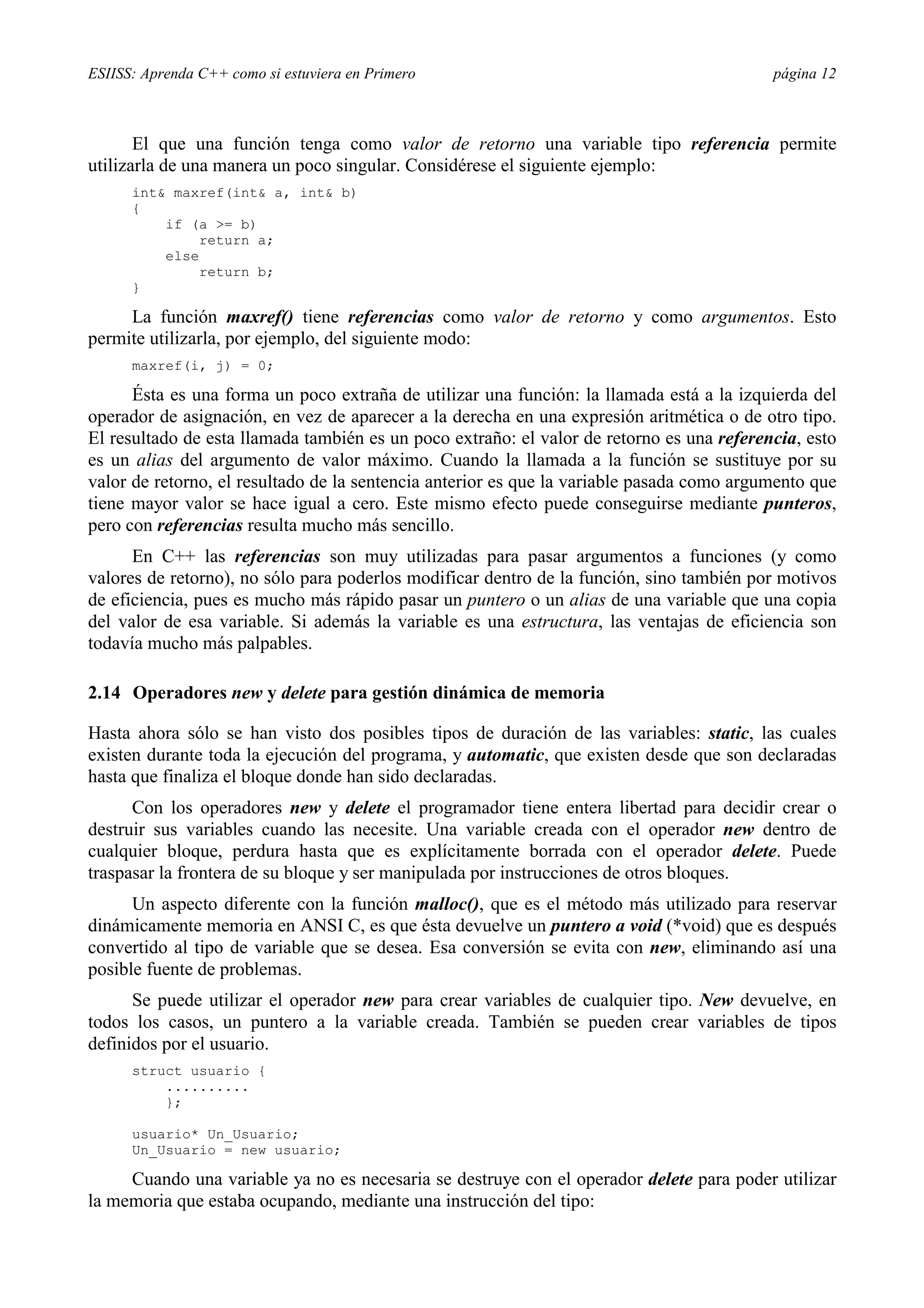 ESIISS: Aprenda C++ como si estuviera en Primero                                           página 12



       El que una función tenga como valor de retorno una variable tipo referencia permite
utilizarla de una manera un poco singular. Considérese el siguiente ejemplo:
      int& maxref(int& a, int& b)
      {
          if (a >= b)
               return a;
          else
               return b;
      }

     La función maxref() tiene referencias como valor de retorno y como argumentos. Esto
permite utilizarla, por ejemplo, del siguiente modo:
      maxref(i, j) = 0;

      Ésta es una forma un poco extraña de utilizar una función: la llamada está a la izquierda del
operador de asignación, en vez de aparecer a la derecha en una expresión aritmética o de otro tipo.
El resultado de esta llamada también es un poco extraño: el valor de retorno es una referencia, esto
es un alias del argumento de valor máximo. Cuando la llamada a la función se sustituye por su
valor de retorno, el resultado de la sentencia anterior es que la variable pasada como argumento que
tiene mayor valor se hace igual a cero. Este mismo efecto puede conseguirse mediante punteros,
pero con referencias resulta mucho más sencillo.
      En C++ las referencias son muy utilizadas para pasar argumentos a funciones (y como
valores de retorno), no sólo para poderlos modificar dentro de la función, sino también por motivos
de eficiencia, pues es mucho más rápido pasar un puntero o un alias de una variable que una copia
del valor de esa variable. Si además la variable es una estructura, las ventajas de eficiencia son
todavía mucho más palpables.

2.14 Operadores new y delete para gestión dinámica de memoria

Hasta ahora sólo se han visto dos posibles tipos de duración de las variables: static, las cuales
existen durante toda la ejecución del programa, y automatic, que existen desde que son declaradas
hasta que finaliza el bloque donde han sido declaradas.
      Con los operadores new y delete el programador tiene entera libertad para decidir crear o
destruir sus variables cuando las necesite. Una variable creada con el operador new dentro de
cualquier bloque, perdura hasta que es explícitamente borrada con el operador delete. Puede
traspasar la frontera de su bloque y ser manipulada por instrucciones de otros bloques.
      Un aspecto diferente con la función malloc(), que es el método más utilizado para reservar
dinámicamente memoria en ANSI C, es que ésta devuelve un puntero a void (*void) que es después
convertido al tipo de variable que se desea. Esa conversión se evita con new, eliminando así una
posible fuente de problemas.
      Se puede utilizar el operador new para crear variables de cualquier tipo. New devuelve, en
todos los casos, un puntero a la variable creada. También se pueden crear variables de tipos
definidos por el usuario.
      struct usuario {
          ..........
          };

      usuario* Un_Usuario;
      Un_Usuario = new usuario;

     Cuando una variable ya no es necesaria se destruye con el operador delete para poder utilizar
la memoria que estaba ocupando, mediante una instrucción del tipo:
 