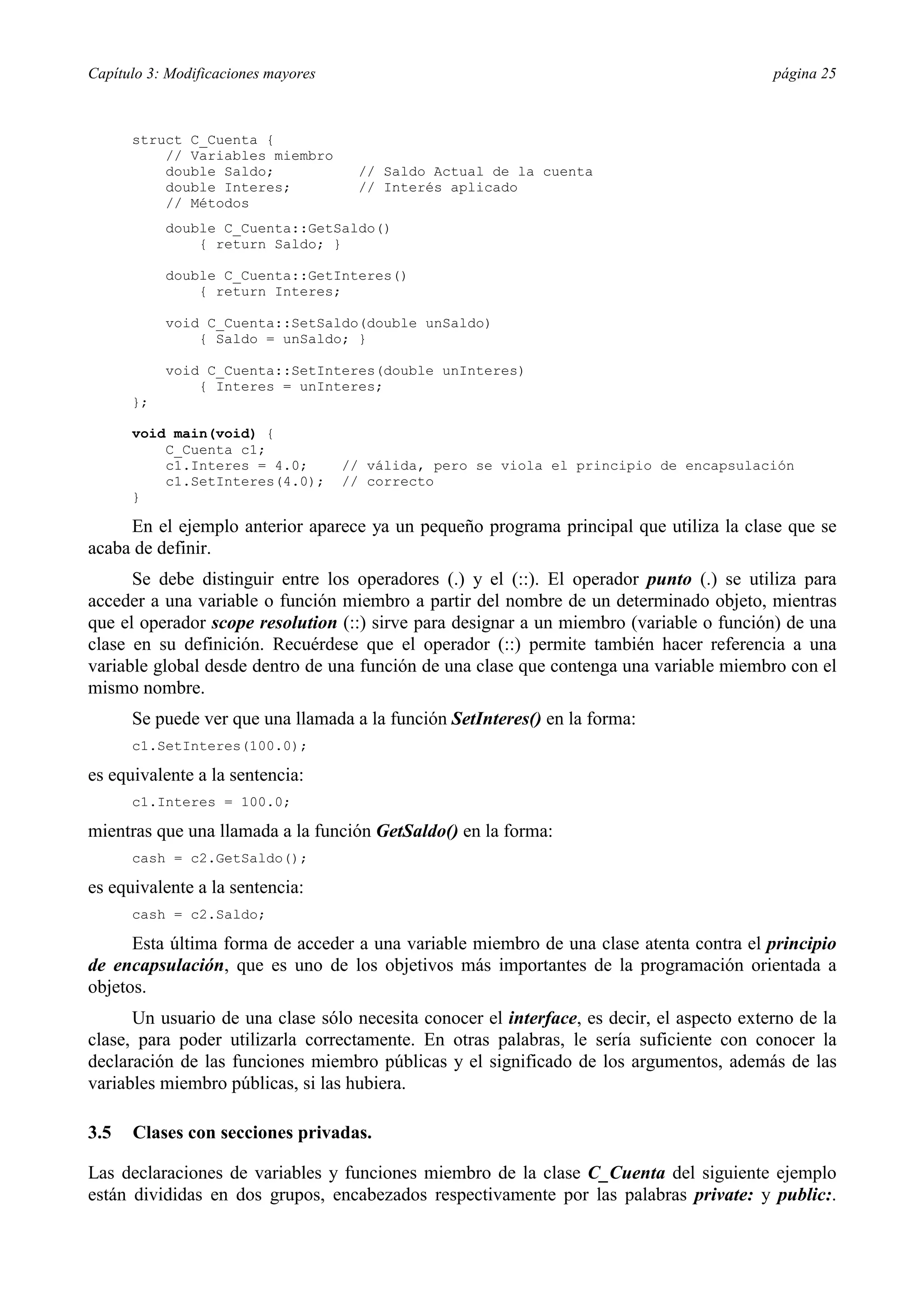 Capítulo 3: Modificaciones mayores                                                         página 25



      struct C_Cuenta {
          // Variables miembro
          double Saldo;                // Saldo Actual de la cuenta
          double Interes;              // Interés aplicado
          // Métodos
           double C_Cuenta::GetSaldo()
               { return Saldo; }

           double C_Cuenta::GetInteres()
               { return Interes;

           void C_Cuenta::SetSaldo(double unSaldo)
               { Saldo = unSaldo; }

           void C_Cuenta::SetInteres(double unInteres)
               { Interes = unInteres;
      };

      void main(void) {
          C_Cuenta c1;
          c1.Interes = 4.0;          // válida, pero se viola el principio de encapsulación
          c1.SetInteres(4.0);        // correcto
      }

     En el ejemplo anterior aparece ya un pequeño programa principal que utiliza la clase que se
acaba de definir.
      Se debe distinguir entre los operadores (.) y el (::). El operador punto (.) se utiliza para
acceder a una variable o función miembro a partir del nombre de un determinado objeto, mientras
que el operador scope resolution (::) sirve para designar a un miembro (variable o función) de una
clase en su definición. Recuérdese que el operador (::) permite también hacer referencia a una
variable global desde dentro de una función de una clase que contenga una variable miembro con el
mismo nombre.
      Se puede ver que una llamada a la función SetInteres() en la forma:
      c1.SetInteres(100.0);

es equivalente a la sentencia:
      c1.Interes = 100.0;

mientras que una llamada a la función GetSaldo() en la forma:
      cash = c2.GetSaldo();

es equivalente a la sentencia:
      cash = c2.Saldo;

      Esta última forma de acceder a una variable miembro de una clase atenta contra el principio
de encapsulación, que es uno de los objetivos más importantes de la programación orientada a
objetos.
      Un usuario de una clase sólo necesita conocer el interface, es decir, el aspecto externo de la
clase, para poder utilizarla correctamente. En otras palabras, le sería suficiente con conocer la
declaración de las funciones miembro públicas y el significado de los argumentos, además de las
variables miembro públicas, si las hubiera.

3.5   Clases con secciones privadas.

Las declaraciones de variables y funciones miembro de la clase C_Cuenta del siguiente ejemplo
están divididas en dos grupos, encabezados respectivamente por las palabras private: y public:.
 