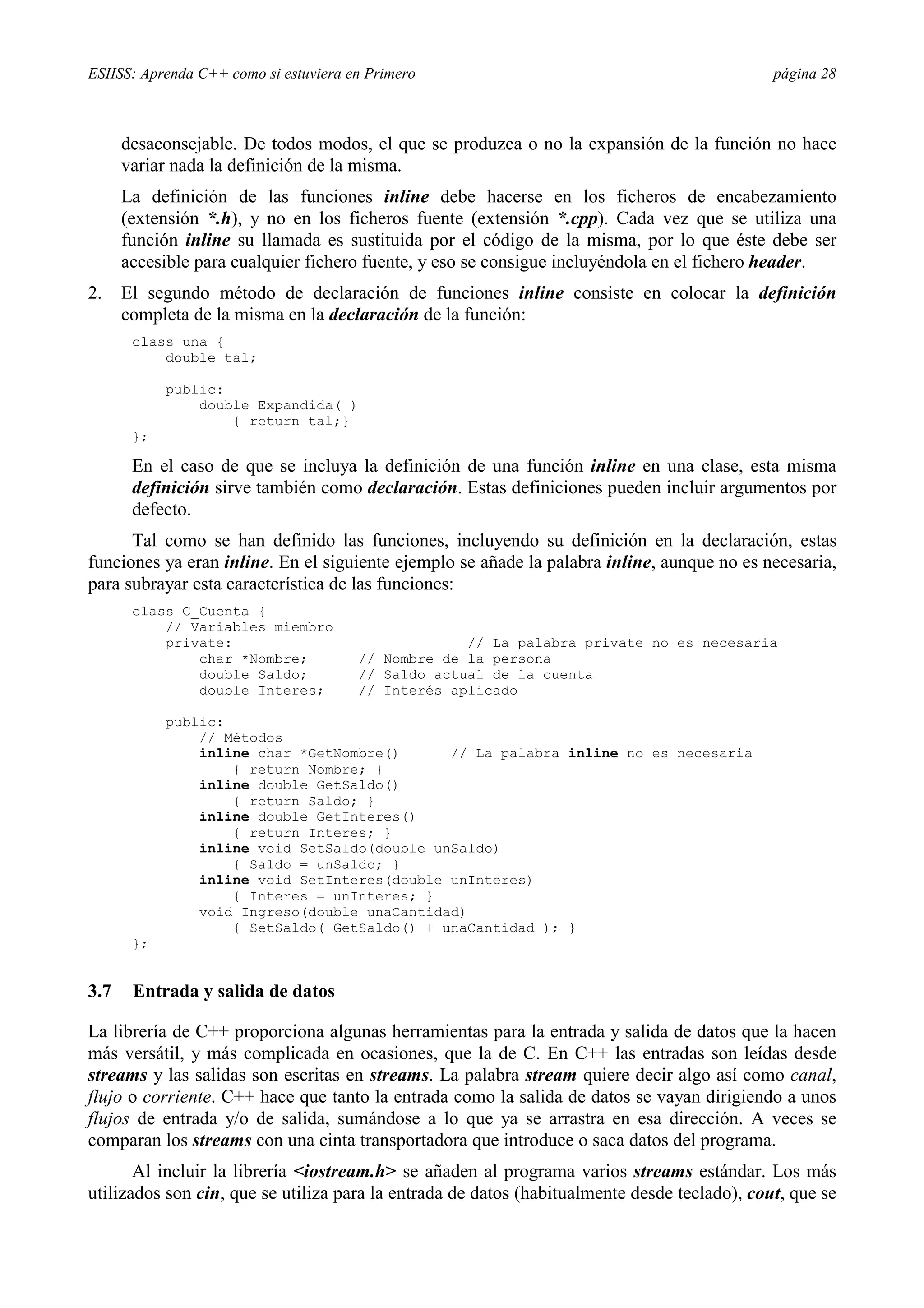 ESIISS: Aprenda C++ como si estuviera en Primero                                              página 28



      desaconsejable. De todos modos, el que se produzca o no la expansión de la función no hace
      variar nada la definición de la misma.
      La definición de las funciones inline debe hacerse en los ficheros de encabezamiento
      (extensión *.h), y no en los ficheros fuente (extensión *.cpp). Cada vez que se utiliza una
      función inline su llamada es sustituida por el código de la misma, por lo que éste debe ser
      accesible para cualquier fichero fuente, y eso se consigue incluyéndola en el fichero header.
2.    El segundo método de declaración de funciones inline consiste en colocar la definición
      completa de la misma en la declaración de la función:
       class una {
           double tal;

            public:
                double Expandida( )
                    { return tal;}
       };

       En el caso de que se incluya la definición de una función inline en una clase, esta misma
       definición sirve también como declaración. Estas definiciones pueden incluir argumentos por
       defecto.
      Tal como se han definido las funciones, incluyendo su definición en la declaración, estas
funciones ya eran inline. En el siguiente ejemplo se añade la palabra inline, aunque no es necesaria,
para subrayar esta característica de las funciones:
       class C_Cuenta {
           // Variables miembro
           private:                                 // La palabra private no es necesaria
               char *Nombre;           // Nombre de la persona
               double Saldo;           // Saldo actual de la cuenta
               double Interes;         // Interés aplicado

            public:
                // Métodos
                inline char *GetNombre()      // La palabra inline no es necesaria
                    { return Nombre; }
                inline double GetSaldo()
                    { return Saldo; }
                inline double GetInteres()
                    { return Interes; }
                inline void SetSaldo(double unSaldo)
                    { Saldo = unSaldo; }
                inline void SetInteres(double unInteres)
                    { Interes = unInteres; }
                void Ingreso(double unaCantidad)
                    { SetSaldo( GetSaldo() + unaCantidad ); }
       };


3.7    Entrada y salida de datos

La librería de C++ proporciona algunas herramientas para la entrada y salida de datos que la hacen
más versátil, y más complicada en ocasiones, que la de C. En C++ las entradas son leídas desde
streams y las salidas son escritas en streams. La palabra stream quiere decir algo así como canal,
flujo o corriente. C++ hace que tanto la entrada como la salida de datos se vayan dirigiendo a unos
flujos de entrada y/o de salida, sumándose a lo que ya se arrastra en esa dirección. A veces se
comparan los streams con una cinta transportadora que introduce o saca datos del programa.
       Al incluir la librería <iostream.h> se añaden al programa varios streams estándar. Los más
utilizados son cin, que se utiliza para la entrada de datos (habitualmente desde teclado), cout, que se
 
