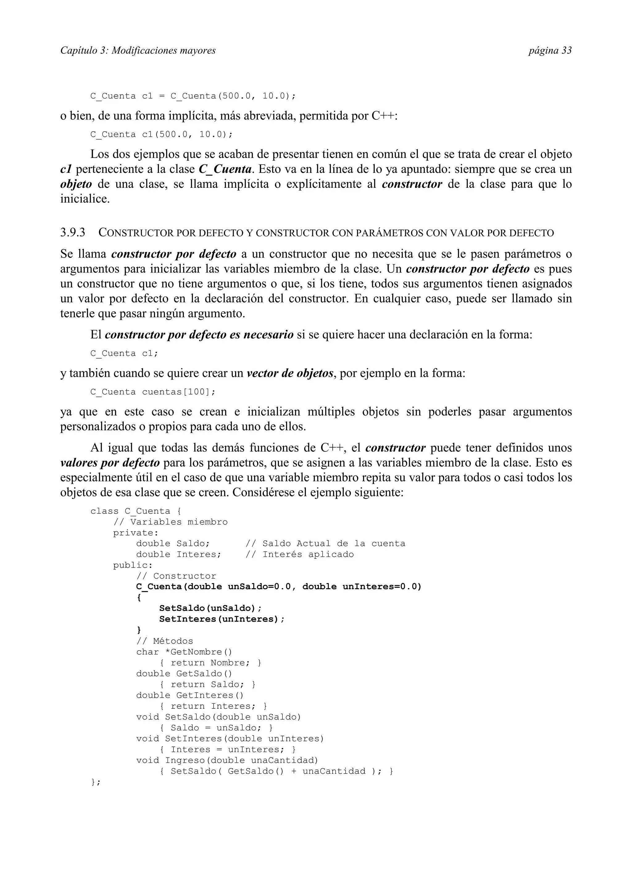 Capítulo 3: Modificaciones mayores                                                            página 33



        C_Cuenta c1 = C_Cuenta(500.0, 10.0);

o bien, de una forma implícita, más abreviada, permitida por C++:
        C_Cuenta c1(500.0, 10.0);

      Los dos ejemplos que se acaban de presentar tienen en común el que se trata de crear el objeto
c1 perteneciente a la clase C_Cuenta. Esto va en la línea de lo ya apuntado: siempre que se crea un
objeto de una clase, se llama implícita o explícitamente al constructor de la clase para que lo
inicialice.

3.9.3    CONSTRUCTOR POR DEFECTO Y CONSTRUCTOR CON PARÁMETROS CON VALOR POR DEFECTO
Se llama constructor por defecto a un constructor que no necesita que se le pasen parámetros o
argumentos para inicializar las variables miembro de la clase. Un constructor por defecto es pues
un constructor que no tiene argumentos o que, si los tiene, todos sus argumentos tienen asignados
un valor por defecto en la declaración del constructor. En cualquier caso, puede ser llamado sin
tenerle que pasar ningún argumento.
        El constructor por defecto es necesario si se quiere hacer una declaración en la forma:
        C_Cuenta c1;

y también cuando se quiere crear un vector de objetos, por ejemplo en la forma:
        C_Cuenta cuentas[100];

ya que en este caso se crean e inicializan múltiples objetos sin poderles pasar argumentos
personalizados o propios para cada uno de ellos.
      Al igual que todas las demás funciones de C++, el constructor puede tener definidos unos
valores por defecto para los parámetros, que se asignen a las variables miembro de la clase. Esto es
especialmente útil en el caso de que una variable miembro repita su valor para todos o casi todos los
objetos de esa clase que se creen. Considérese el ejemplo siguiente:
        class C_Cuenta {
            // Variables miembro
            private:
                double Saldo;      // Saldo Actual de la cuenta
                double Interes;    // Interés aplicado
            public:
                // Constructor
                C_Cuenta(double unSaldo=0.0, double unInteres=0.0)
                {
                    SetSaldo(unSaldo);
                    SetInteres(unInteres);
                }
                // Métodos
                char *GetNombre()
                    { return Nombre; }
                double GetSaldo()
                    { return Saldo; }
                double GetInteres()
                    { return Interes; }
                void SetSaldo(double unSaldo)
                    { Saldo = unSaldo; }
                void SetInteres(double unInteres)
                    { Interes = unInteres; }
                void Ingreso(double unaCantidad)
                    { SetSaldo( GetSaldo() + unaCantidad ); }
        };
 