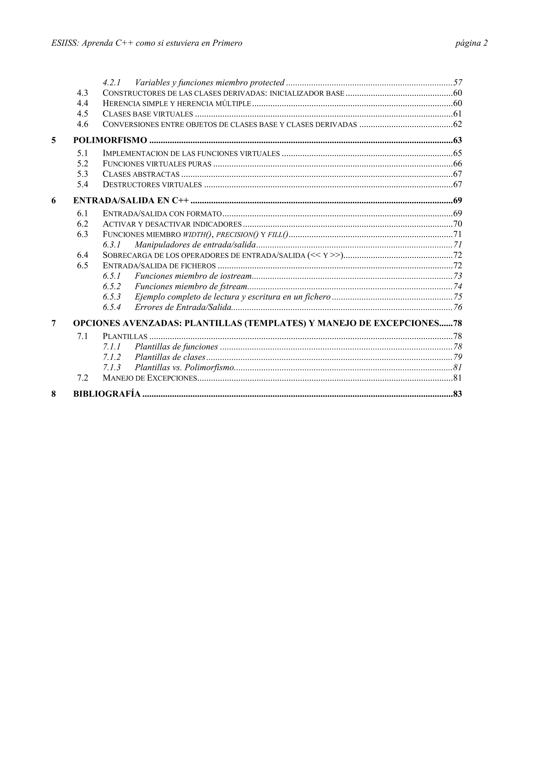 ESIISS: Aprenda C++ como si estuviera en Primero                                                                                                         página 2



                4.2.1  Variables y funciones miembro protected .........................................................................57
      4.3       CONSTRUCTORES DE LAS CLASES DERIVADAS: INICIALIZADOR BASE ...............................................60
      4.4       HERENCIA SIMPLE Y HERENCIA MÚLTIPLE ........................................................................................60
      4.5       CLASES BASE VIRTUALES .................................................................................................................61
      4.6       CONVERSIONES ENTRE OBJETOS DE CLASES BASE Y CLASES DERIVADAS .........................................62
5    POLIMORFISMO .....................................................................................................................................63
      5.1 IMPLEMENTACION DE LAS FUNCIONES VIRTUALES ...........................................................................65
      5.2 FUNCIONES VIRTUALES PURAS .........................................................................................................66
      5.3 CLASES ABSTRACTAS .......................................................................................................................67
      5.4 DESTRUCTORES VIRTUALES .............................................................................................................67
6    ENTRADA/SALIDA EN C++ ...................................................................................................................69
      6.1 ENTRADA/SALIDA CON FORMATO .....................................................................................................69
      6.2 ACTIVAR Y DESACTIVAR INDICADORES ............................................................................................70
      6.3 FUNCIONES MIEMBRO WIDTH(), PRECISION() Y FILL()........................................................................71
          6.3.1  Manipuladores de entrada/salida......................................................................................71
      6.4 SOBRECARGA DE LOS OPERADORES DE ENTRADA/SALIDA (<< Y >>)................................................72
      6.5 ENTRADA/SALIDA DE FICHEROS .......................................................................................................72
          6.5.1  Funciones miembro de iostream........................................................................................73
          6.5.2  Funciones miembro de fstream..........................................................................................74
          6.5.3  Ejemplo completo de lectura y escritura en un fichero .....................................................75
          6.5.4  Errores de Entrada/Salida.................................................................................................76
7    OPCIONES AVENZADAS: PLANTILLAS (TEMPLATES) Y MANEJO DE EXCEPCIONES......78
      7.1 PLANTILLAS .....................................................................................................................................78
          7.1.1  Plantillas de funciones ......................................................................................................78
          7.1.2  Plantillas de clases ............................................................................................................79
          7.1.3  Plantillas vs. Polimorfismo................................................................................................81
      7.2 MANEJO DE EXCEPCIONES................................................................................................................81
8    BIBLIOGRAFÍA ........................................................................................................................................83
 