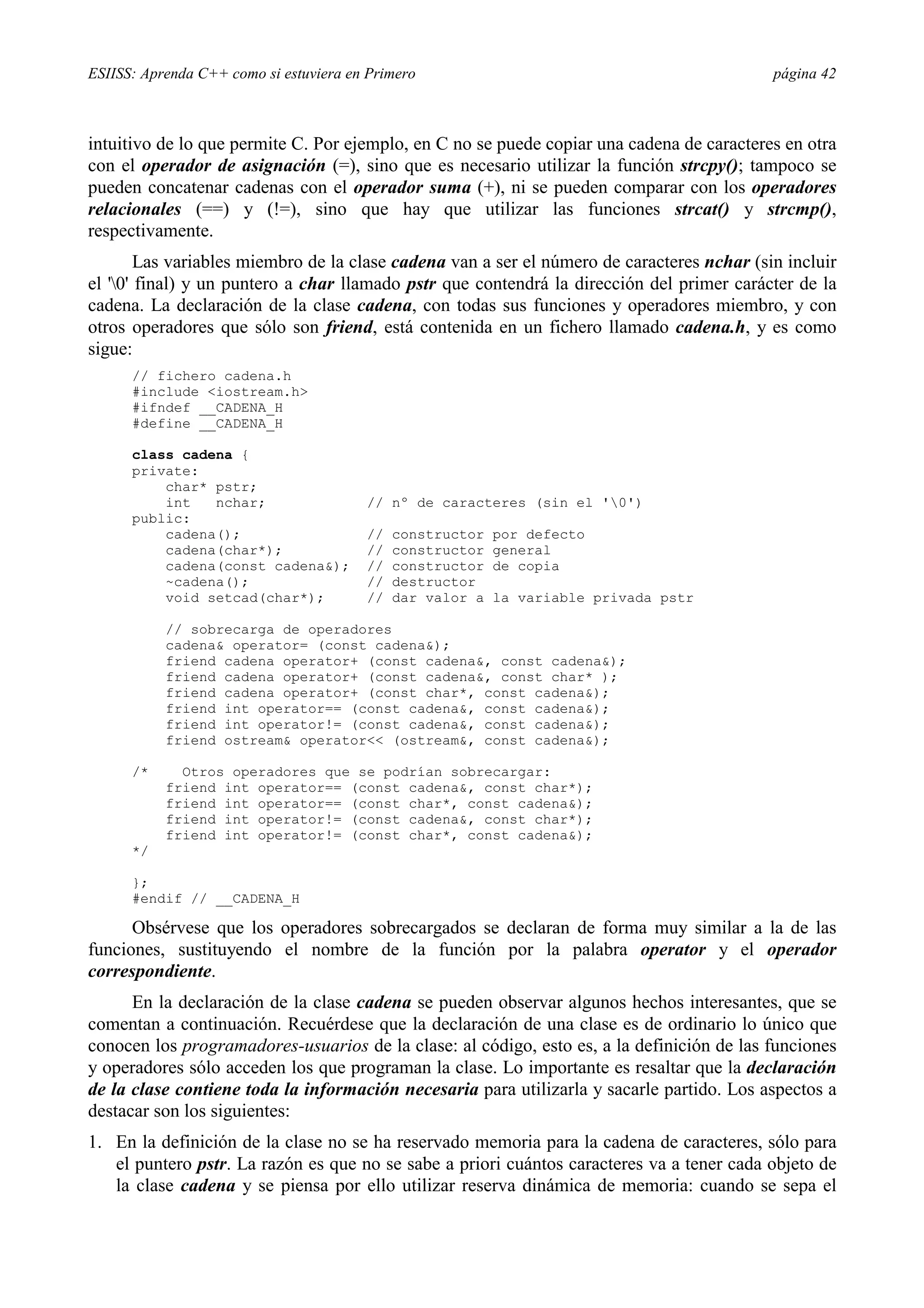 ESIISS: Aprenda C++ como si estuviera en Primero                                            página 42



intuitivo de lo que permite C. Por ejemplo, en C no se puede copiar una cadena de caracteres en otra
con el operador de asignación (=), sino que es necesario utilizar la función strcpy(); tampoco se
pueden concatenar cadenas con el operador suma (+), ni se pueden comparar con los operadores
relacionales (==) y (!=), sino que hay que utilizar las funciones strcat() y strcmp(),
respectivamente.
        Las variables miembro de la clase cadena van a ser el número de caracteres nchar (sin incluir
el '0' final) y un puntero a char llamado pstr que contendrá la dirección del primer carácter de la
cadena. La declaración de la clase cadena, con todas sus funciones y operadores miembro, y con
otros operadores que sólo son friend, está contenida en un fichero llamado cadena.h, y es como
sigue:
      // fichero cadena.h
      #include <iostream.h>
      #ifndef __CADENA_H
      #define __CADENA_H

      class cadena {
      private:
          char* pstr;
          int   nchar;                  // nº de caracteres (sin el '0')
      public:
          cadena();                     //   constructor   por defecto
          cadena(char*);                //   constructor   general
          cadena(const cadena&);        //   constructor   de copia
          ~cadena();                    //   destructor
          void setcad(char*);           //   dar valor a   la variable privada pstr

           // sobrecarga de operadores
           cadena& operator= (const cadena&);
           friend cadena operator+ (const cadena&, const cadena&);
           friend cadena operator+ (const cadena&, const char* );
           friend cadena operator+ (const char*, const cadena&);
           friend int operator== (const cadena&, const cadena&);
           friend int operator!= (const cadena&, const cadena&);
           friend ostream& operator<< (ostream&, const cadena&);

      /*     Otros operadores que se podrían sobrecargar:
           friend int operator== (const cadena&, const char*);
           friend int operator== (const char*, const cadena&);
           friend int operator!= (const cadena&, const char*);
           friend int operator!= (const char*, const cadena&);
      */

      };
      #endif // __CADENA_H

      Obsérvese que los operadores sobrecargados se declaran de forma muy similar a la de las
funciones, sustituyendo el nombre de la función por la palabra operator y el operador
correspondiente.
      En la declaración de la clase cadena se pueden observar algunos hechos interesantes, que se
comentan a continuación. Recuérdese que la declaración de una clase es de ordinario lo único que
conocen los programadores-usuarios de la clase: al código, esto es, a la definición de las funciones
y operadores sólo acceden los que programan la clase. Lo importante es resaltar que la declaración
de la clase contiene toda la información necesaria para utilizarla y sacarle partido. Los aspectos a
destacar son los siguientes:
1. En la definición de la clase no se ha reservado memoria para la cadena de caracteres, sólo para
   el puntero pstr. La razón es que no se sabe a priori cuántos caracteres va a tener cada objeto de
   la clase cadena y se piensa por ello utilizar reserva dinámica de memoria: cuando se sepa el
 