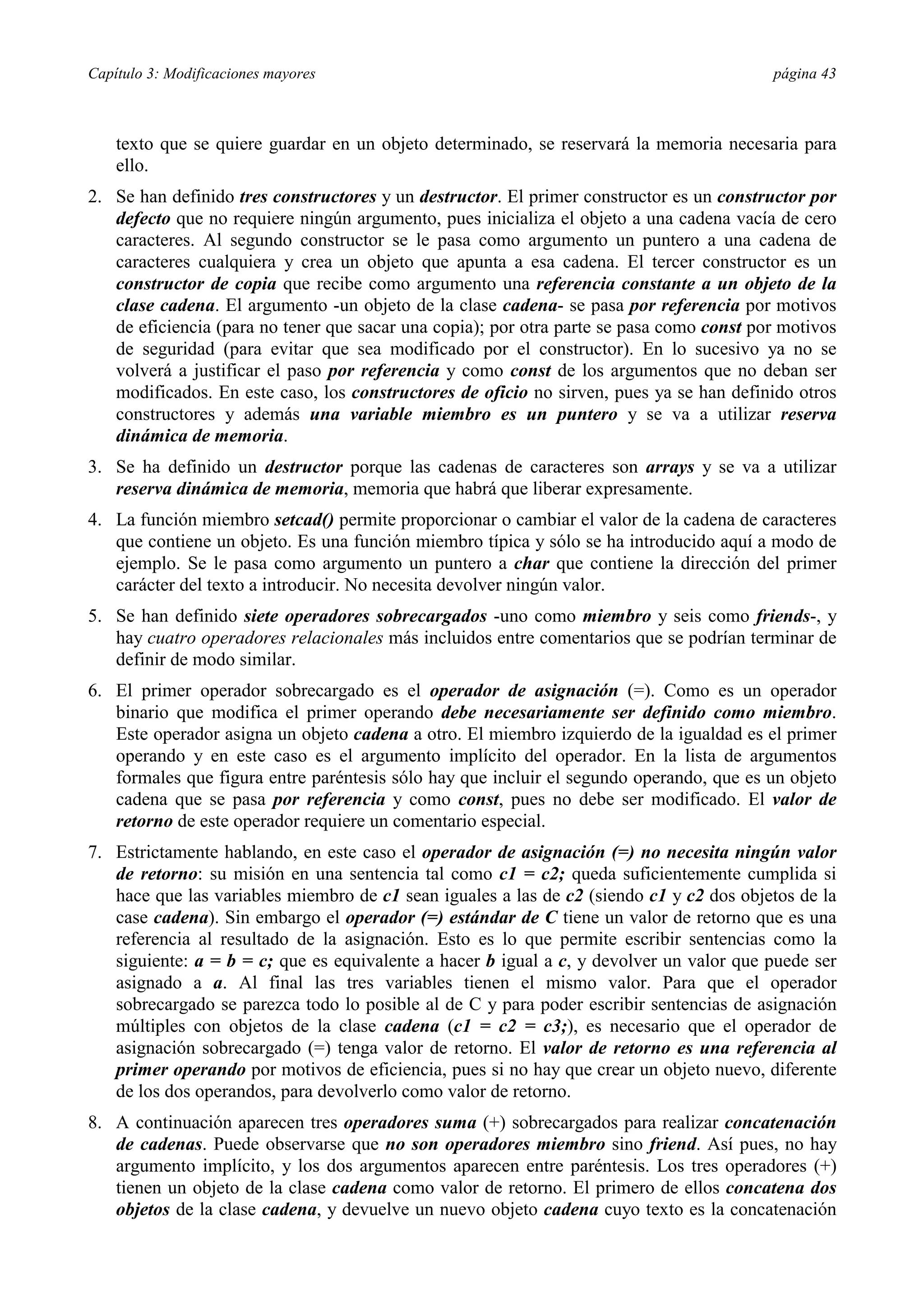 Capítulo 3: Modificaciones mayores                                                        página 43



    texto que se quiere guardar en un objeto determinado, se reservará la memoria necesaria para
    ello.
2. Se han definido tres constructores y un destructor. El primer constructor es un constructor por
   defecto que no requiere ningún argumento, pues inicializa el objeto a una cadena vacía de cero
   caracteres. Al segundo constructor se le pasa como argumento un puntero a una cadena de
   caracteres cualquiera y crea un objeto que apunta a esa cadena. El tercer constructor es un
   constructor de copia que recibe como argumento una referencia constante a un objeto de la
   clase cadena. El argumento -un objeto de la clase cadena- se pasa por referencia por motivos
   de eficiencia (para no tener que sacar una copia); por otra parte se pasa como const por motivos
   de seguridad (para evitar que sea modificado por el constructor). En lo sucesivo ya no se
   volverá a justificar el paso por referencia y como const de los argumentos que no deban ser
   modificados. En este caso, los constructores de oficio no sirven, pues ya se han definido otros
   constructores y además una variable miembro es un puntero y se va a utilizar reserva
   dinámica de memoria.
3. Se ha definido un destructor porque las cadenas de caracteres son arrays y se va a utilizar
   reserva dinámica de memoria, memoria que habrá que liberar expresamente.
4. La función miembro setcad() permite proporcionar o cambiar el valor de la cadena de caracteres
   que contiene un objeto. Es una función miembro típica y sólo se ha introducido aquí a modo de
   ejemplo. Se le pasa como argumento un puntero a char que contiene la dirección del primer
   carácter del texto a introducir. No necesita devolver ningún valor.
5. Se han definido siete operadores sobrecargados -uno como miembro y seis como friends-, y
   hay cuatro operadores relacionales más incluidos entre comentarios que se podrían terminar de
   definir de modo similar.
6. El primer operador sobrecargado es el operador de asignación (=). Como es un operador
   binario que modifica el primer operando debe necesariamente ser definido como miembro.
   Este operador asigna un objeto cadena a otro. El miembro izquierdo de la igualdad es el primer
   operando y en este caso es el argumento implícito del operador. En la lista de argumentos
   formales que figura entre paréntesis sólo hay que incluir el segundo operando, que es un objeto
   cadena que se pasa por referencia y como const, pues no debe ser modificado. El valor de
   retorno de este operador requiere un comentario especial.
7. Estrictamente hablando, en este caso el operador de asignación (=) no necesita ningún valor
   de retorno: su misión en una sentencia tal como c1 = c2; queda suficientemente cumplida si
   hace que las variables miembro de c1 sean iguales a las de c2 (siendo c1 y c2 dos objetos de la
   case cadena). Sin embargo el operador (=) estándar de C tiene un valor de retorno que es una
   referencia al resultado de la asignación. Esto es lo que permite escribir sentencias como la
   siguiente: a = b = c; que es equivalente a hacer b igual a c, y devolver un valor que puede ser
   asignado a a. Al final las tres variables tienen el mismo valor. Para que el operador
   sobrecargado se parezca todo lo posible al de C y para poder escribir sentencias de asignación
   múltiples con objetos de la clase cadena (c1 = c2 = c3;), es necesario que el operador de
   asignación sobrecargado (=) tenga valor de retorno. El valor de retorno es una referencia al
   primer operando por motivos de eficiencia, pues si no hay que crear un objeto nuevo, diferente
   de los dos operandos, para devolverlo como valor de retorno.
8. A continuación aparecen tres operadores suma (+) sobrecargados para realizar concatenación
   de cadenas. Puede observarse que no son operadores miembro sino friend. Así pues, no hay
   argumento implícito, y los dos argumentos aparecen entre paréntesis. Los tres operadores (+)
   tienen un objeto de la clase cadena como valor de retorno. El primero de ellos concatena dos
   objetos de la clase cadena, y devuelve un nuevo objeto cadena cuyo texto es la concatenación
 
