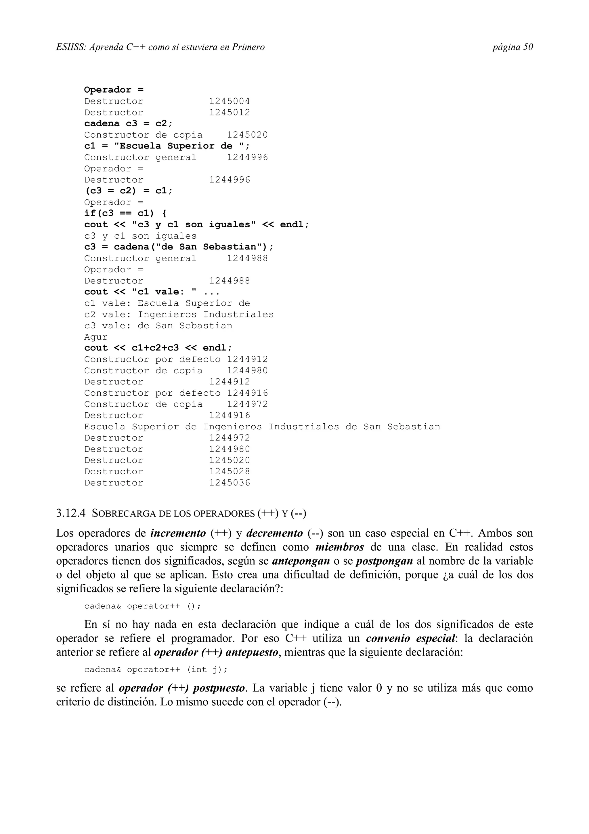 ESIISS: Aprenda C++ como si estuviera en Primero                                        página 50



      Operador =
      Destructor           1245004
      Destructor           1245012
      cadena c3 = c2;
      Constructor de copia    1245020
      c1 = "Escuela Superior de ";
      Constructor general     1244996
      Operador =
      Destructor           1244996
      (c3 = c2) = c1;
      Operador =
      if(c3 == c1) {
      cout << "c3 y c1 son iguales" << endl;
      c3 y c1 son iguales
      c3 = cadena("de San Sebastian");
      Constructor general     1244988
      Operador =
      Destructor           1244988
      cout << "c1 vale: " ...
      c1 vale: Escuela Superior de
      c2 vale: Ingenieros Industriales
      c3 vale: de San Sebastian
      Agur
      cout << c1+c2+c3 << endl;
      Constructor por defecto 1244912
      Constructor de copia    1244980
      Destructor           1244912
      Constructor por defecto 1244916
      Constructor de copia    1244972
      Destructor           1244916
      Escuela Superior de Ingenieros Industriales de San Sebastian
      Destructor           1244972
      Destructor           1244980
      Destructor           1245020
      Destructor           1245028
      Destructor           1245036


3.12.4 SOBRECARGA DE LOS OPERADORES (++) Y (--)
Los operadores de incremento (++) y decremento (--) son un caso especial en C++. Ambos son
operadores unarios que siempre se definen como miembros de una clase. En realidad estos
operadores tienen dos significados, según se antepongan o se postpongan al nombre de la variable
o del objeto al que se aplican. Esto crea una dificultad de definición, porque ¿a cuál de los dos
significados se refiere la siguiente declaración?:
      cadena& operator++ ();

      En sí no hay nada en esta declaración que indique a cuál de los dos significados de este
operador se refiere el programador. Por eso C++ utiliza un convenio especial: la declaración
anterior se refiere al operador (++) antepuesto, mientras que la siguiente declaración:
      cadena& operator++ (int j);

se refiere al operador (++) postpuesto. La variable j tiene valor 0 y no se utiliza más que como
criterio de distinción. Lo mismo sucede con el operador (--).
 