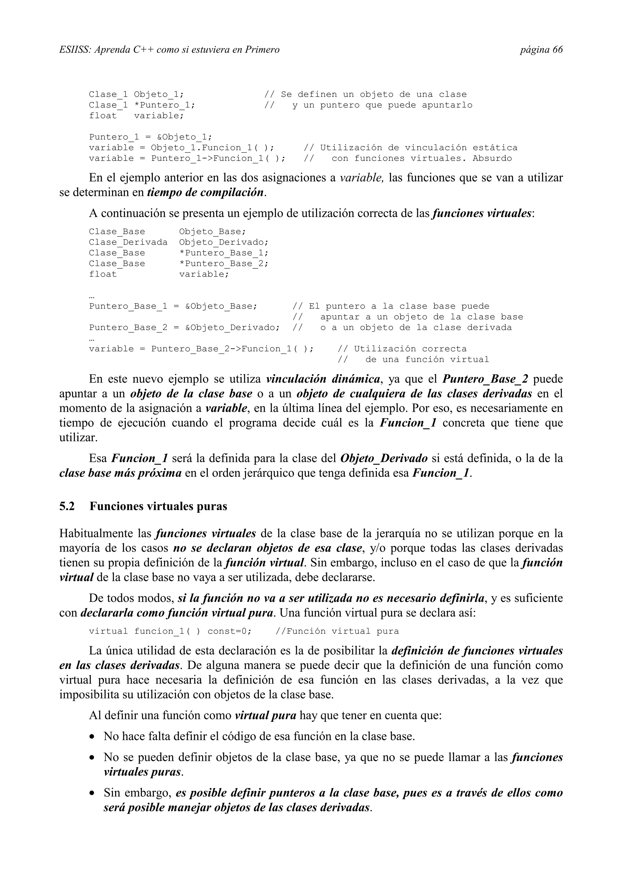 ESIISS: Aprenda C++ como si estuviera en Primero                                              página 66



      Clase_1 Objeto_1;                     // Se definen un objeto de una clase
      Clase_1 *Puntero_1;                   //   y un puntero que puede apuntarlo
      float   variable;

      Puntero_1 = &Objeto_1;
      variable = Objeto_1.Funcion_1( );              // Utilización de vinculación estática
      variable = Puntero_1->Funcion_1( );            //   con funciones virtuales. Absurdo

      En el ejemplo anterior en las dos asignaciones a variable, las funciones que se van a utilizar
se determinan en tiempo de compilación.
      A continuación se presenta un ejemplo de utilización correcta de las funciones virtuales:
      Clase_Base          Objeto_Base;
      Clase_Derivada      Objeto_Derivado;
      Clase_Base          *Puntero_Base_1;
      Clase_Base          *Puntero_Base_2;
      float               variable;

      …
      Puntero_Base_1 = &Objeto_Base;               // El puntero a la clase base puede
                                                   //   apuntar a un objeto de la clase base
      Puntero_Base_2 = &Objeto_Derivado;           //   o a un objeto de la clase derivada
      …
      variable = Puntero_Base_2->Funcion_1( );             // Utilización correcta
                                                           //   de una función virtual

       En este nuevo ejemplo se utiliza vinculación dinámica, ya que el Puntero_Base_2 puede
apuntar a un objeto de la clase base o a un objeto de cualquiera de las clases derivadas en el
momento de la asignación a variable, en la última línea del ejemplo. Por eso, es necesariamente en
tiempo de ejecución cuando el programa decide cuál es la Funcion_1 concreta que tiene que
utilizar.
      Esa Funcion_1 será la definida para la clase del Objeto_Derivado si está definida, o la de la
clase base más próxima en el orden jerárquico que tenga definida esa Funcion_1.

5.2   Funciones virtuales puras

Habitualmente las funciones virtuales de la clase base de la jerarquía no se utilizan porque en la
mayoría de los casos no se declaran objetos de esa clase, y/o porque todas las clases derivadas
tienen su propia definición de la función virtual. Sin embargo, incluso en el caso de que la función
virtual de la clase base no vaya a ser utilizada, debe declararse.
     De todos modos, si la función no va a ser utilizada no es necesario definirla, y es suficiente
con declararla como función virtual pura. Una función virtual pura se declara así:
      virtual funcion_1( ) const=0;           //Función virtual pura

      La única utilidad de esta declaración es la de posibilitar la definición de funciones virtuales
en las clases derivadas. De alguna manera se puede decir que la definición de una función como
virtual pura hace necesaria la definición de esa función en las clases derivadas, a la vez que
imposibilita su utilización con objetos de la clase base.
      Al definir una función como virtual pura hay que tener en cuenta que:
      •= No hace falta definir el código de esa función en la clase base.
      •= No se pueden definir objetos de la clase base, ya que no se puede llamar a las funciones
         virtuales puras.
      •= Sin embargo, es posible definir punteros a la clase base, pues es a través de ellos como
         será posible manejar objetos de las clases derivadas.
 