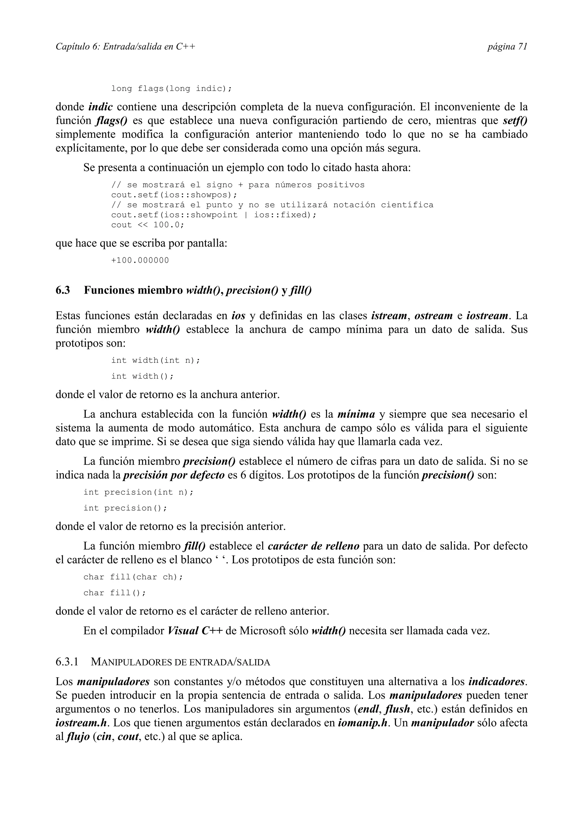 Capítulo 6: Entrada/salida en C++                                                          página 71



             long flags(long indic);

donde indic contiene una descripción completa de la nueva configuración. El inconveniente de la
función flags() es que establece una nueva configuración partiendo de cero, mientras que setf()
simplemente modifica la configuración anterior manteniendo todo lo que no se ha cambiado
explícitamente, por lo que debe ser considerada como una opción más segura.
        Se presenta a continuación un ejemplo con todo lo citado hasta ahora:
             // se mostrará el signo + para números positivos
             cout.setf(ios::showpos);
             // se mostrará el punto y no se utilizará notación científica
             cout.setf(ios::showpoint | ios::fixed);
             cout << 100.0;

que hace que se escriba por pantalla:
             +100.000000


6.3     Funciones miembro width(), precision() y fill()

Estas funciones están declaradas en ios y definidas en las clases istream, ostream e iostream. La
función miembro width() establece la anchura de campo mínima para un dato de salida. Sus
prototipos son:
             int width(int n);
             int width();

donde el valor de retorno es la anchura anterior.
      La anchura establecida con la función width() es la mínima y siempre que sea necesario el
sistema la aumenta de modo automático. Esta anchura de campo sólo es válida para el siguiente
dato que se imprime. Si se desea que siga siendo válida hay que llamarla cada vez.
      La función miembro precision() establece el número de cifras para un dato de salida. Si no se
indica nada la precisión por defecto es 6 dígitos. Los prototipos de la función precision() son:
        int precision(int n);
        int precision();

donde el valor de retorno es la precisión anterior.
      La función miembro fill() establece el carácter de relleno para un dato de salida. Por defecto
el carácter de relleno es el blanco ‘ ‘. Los prototipos de esta función son:
        char fill(char ch);
        char fill();

donde el valor de retorno es el carácter de relleno anterior.
        En el compilador Visual C++ de Microsoft sólo width() necesita ser llamada cada vez.

6.3.1    MANIPULADORES DE ENTRADA/SALIDA
Los manipuladores son constantes y/o métodos que constituyen una alternativa a los indicadores.
Se pueden introducir en la propia sentencia de entrada o salida. Los manipuladores pueden tener
argumentos o no tenerlos. Los manipuladores sin argumentos (endl, flush, etc.) están definidos en
iostream.h. Los que tienen argumentos están declarados en iomanip.h. Un manipulador sólo afecta
al flujo (cin, cout, etc.) al que se aplica.
 