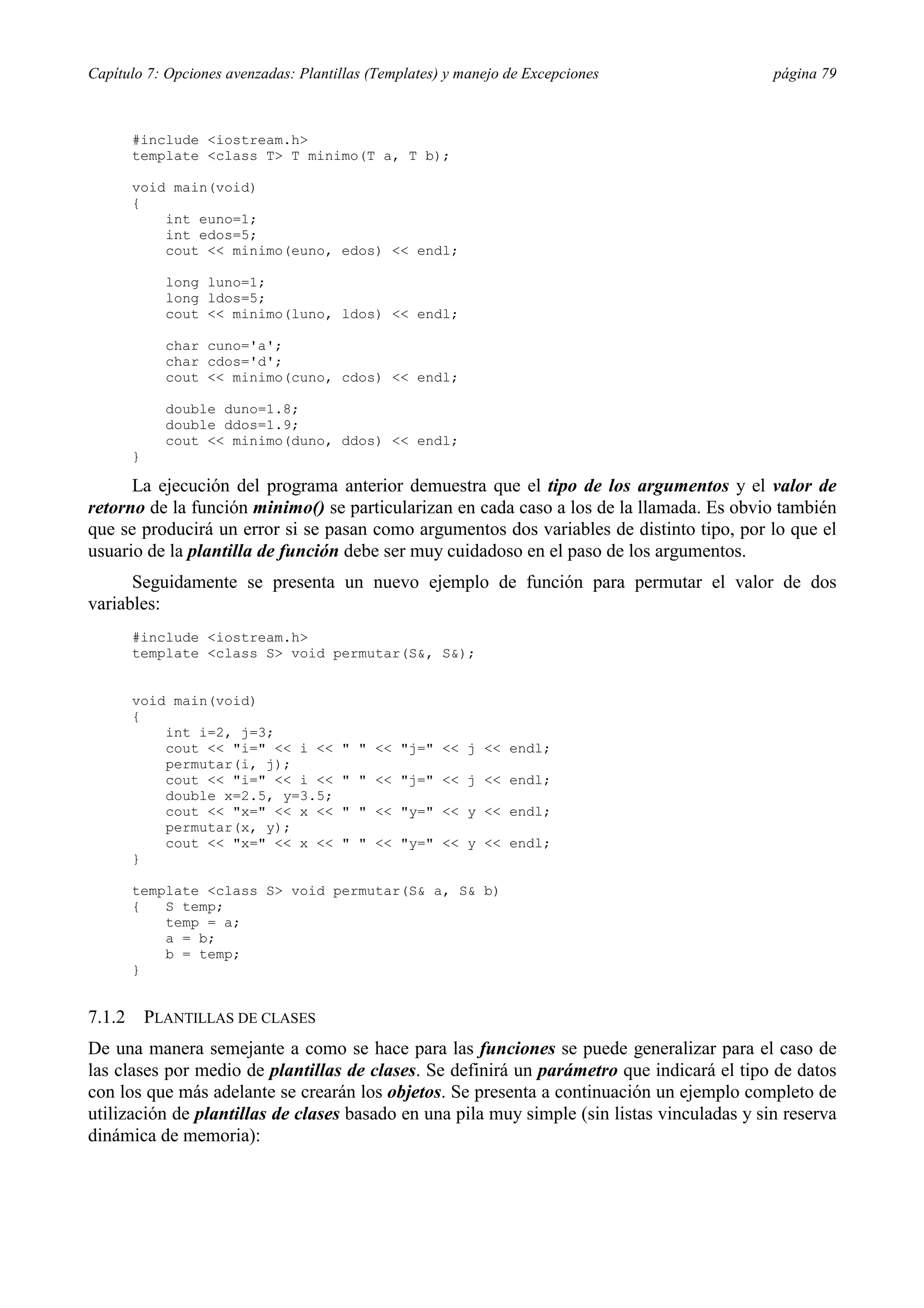 Capítulo 7: Opciones avenzadas: Plantillas (Templates) y manejo de Excepciones               página 79



        #include <iostream.h>
        template <class T> T minimo(T a, T b);

        void main(void)
        {
            int euno=1;
            int edos=5;
            cout << minimo(euno, edos) << endl;

              long luno=1;
              long ldos=5;
              cout << minimo(luno, ldos) << endl;

              char cuno='a';
              char cdos='d';
              cout << minimo(cuno, cdos) << endl;

              double duno=1.8;
              double ddos=1.9;
              cout << minimo(duno, ddos) << endl;
        }

      La ejecución del programa anterior demuestra que el tipo de los argumentos y el valor de
retorno de la función minimo() se particularizan en cada caso a los de la llamada. Es obvio también
que se producirá un error si se pasan como argumentos dos variables de distinto tipo, por lo que el
usuario de la plantilla de función debe ser muy cuidadoso en el paso de los argumentos.
      Seguidamente se presenta un nuevo ejemplo de función para permutar el valor de dos
variables:
        #include <iostream.h>
        template <class S> void permutar(S&, S&);


        void main(void)
        {
            int i=2, j=3;
            cout << "i=" << i <<      " " << "j=" << j << endl;
            permutar(i, j);
            cout << "i=" << i <<      " " << "j=" << j << endl;
            double x=2.5, y=3.5;
            cout << "x=" << x <<      " " << "y=" << y << endl;
            permutar(x, y);
            cout << "x=" << x <<      " " << "y=" << y << endl;
        }

        template <class S> void permutar(S& a, S& b)
        {   S temp;
            temp = a;
            a = b;
            b = temp;
        }


7.1.2       PLANTILLAS DE CLASES
De una manera semejante a como se hace para las funciones se puede generalizar para el caso de
las clases por medio de plantillas de clases. Se definirá un parámetro que indicará el tipo de datos
con los que más adelante se crearán los objetos. Se presenta a continuación un ejemplo completo de
utilización de plantillas de clases basado en una pila muy simple (sin listas vinculadas y sin reserva
dinámica de memoria):
 