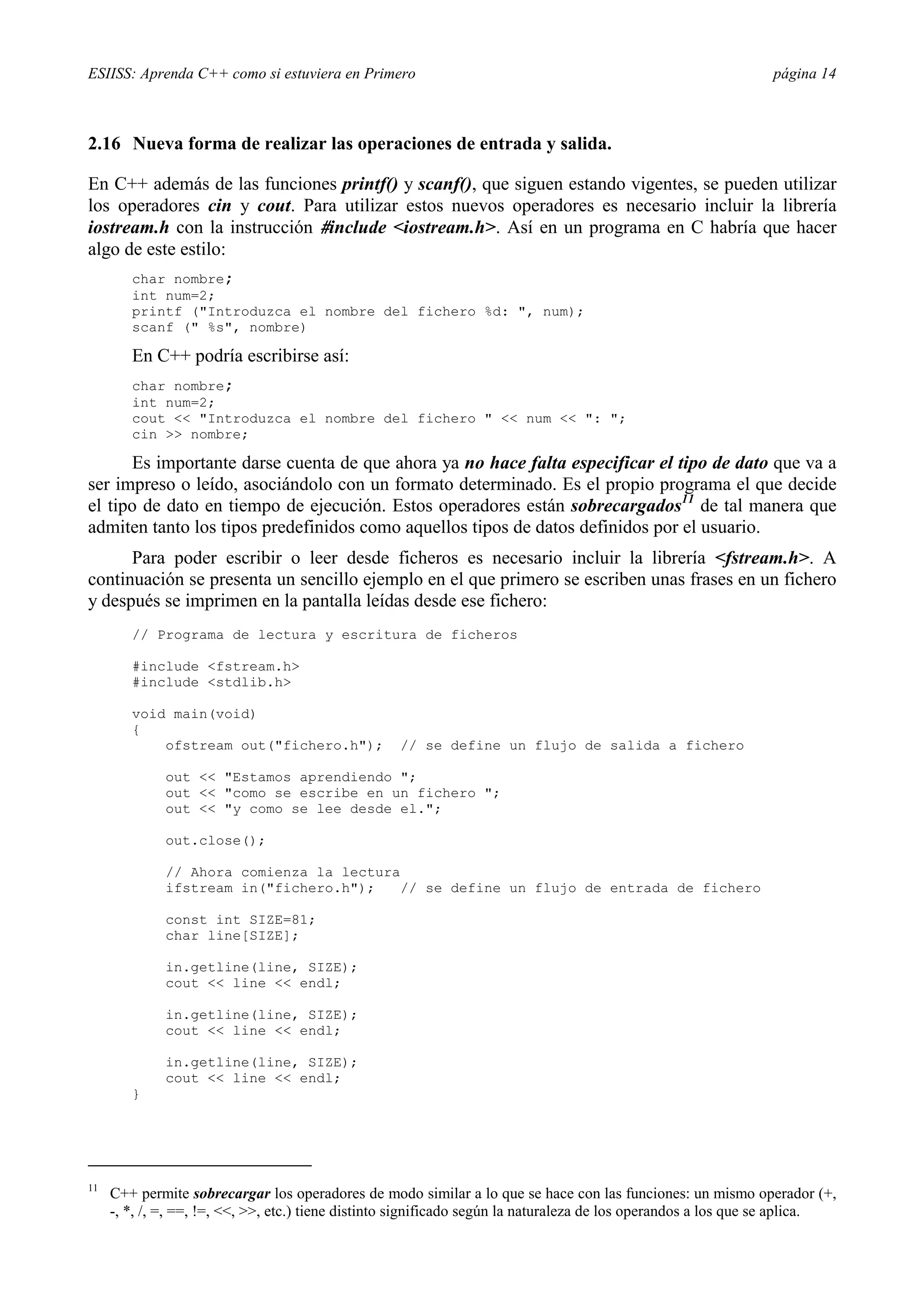 ESIISS: Aprenda C++ como si estuviera en Primero                                                                página 14



2.16 Nueva forma de realizar las operaciones de entrada y salida.

En C++ además de las funciones printf() y scanf(), que siguen estando vigentes, se pueden utilizar
los operadores cin y cout. Para utilizar estos nuevos operadores es necesario incluir la librería
iostream.h con la instrucción #include <iostream.h>. Así en un programa en C habría que hacer
algo de este estilo:
        char nombre;
        int num=2;
        printf ("Introduzca el nombre del fichero %d: ", num);
        scanf (" %s", nombre)

        En C++ podría escribirse así:
        char nombre;
        int num=2;
        cout << "Introduzca el nombre del fichero " << num << ": ";
        cin >> nombre;

      Es importante darse cuenta de que ahora ya no hace falta especificar el tipo de dato que va a
ser impreso o leído, asociándolo con un formato determinado. Es el propio programa el que decide
el tipo de dato en tiempo de ejecución. Estos operadores están sobrecargados11 de tal manera que
admiten tanto los tipos predefinidos como aquellos tipos de datos definidos por el usuario.
      Para poder escribir o leer desde ficheros es necesario incluir la librería <fstream.h>. A
continuación se presenta un sencillo ejemplo en el que primero se escriben unas frases en un fichero
y después se imprimen en la pantalla leídas desde ese fichero:
        // Programa de lectura y escritura de ficheros

        #include <fstream.h>
        #include <stdlib.h>

        void main(void)
        {
            ofstream out("fichero.h");              // se define un flujo de salida a fichero

              out << "Estamos aprendiendo ";
              out << "como se escribe en un fichero ";
              out << "y como se lee desde el.";

              out.close();

              // Ahora comienza la lectura
              ifstream in("fichero.h");    // se define un flujo de entrada de fichero

              const int SIZE=81;
              char line[SIZE];

              in.getline(line, SIZE);
              cout << line << endl;

              in.getline(line, SIZE);
              cout << line << endl;

              in.getline(line, SIZE);
              cout << line << endl;
        }




11
     C++ permite sobrecargar los operadores de modo similar a lo que se hace con las funciones: un mismo operador (+,
     -, *, /, =, ==, !=, <<, >>, etc.) tiene distinto significado según la naturaleza de los operandos a los que se aplica.
 
