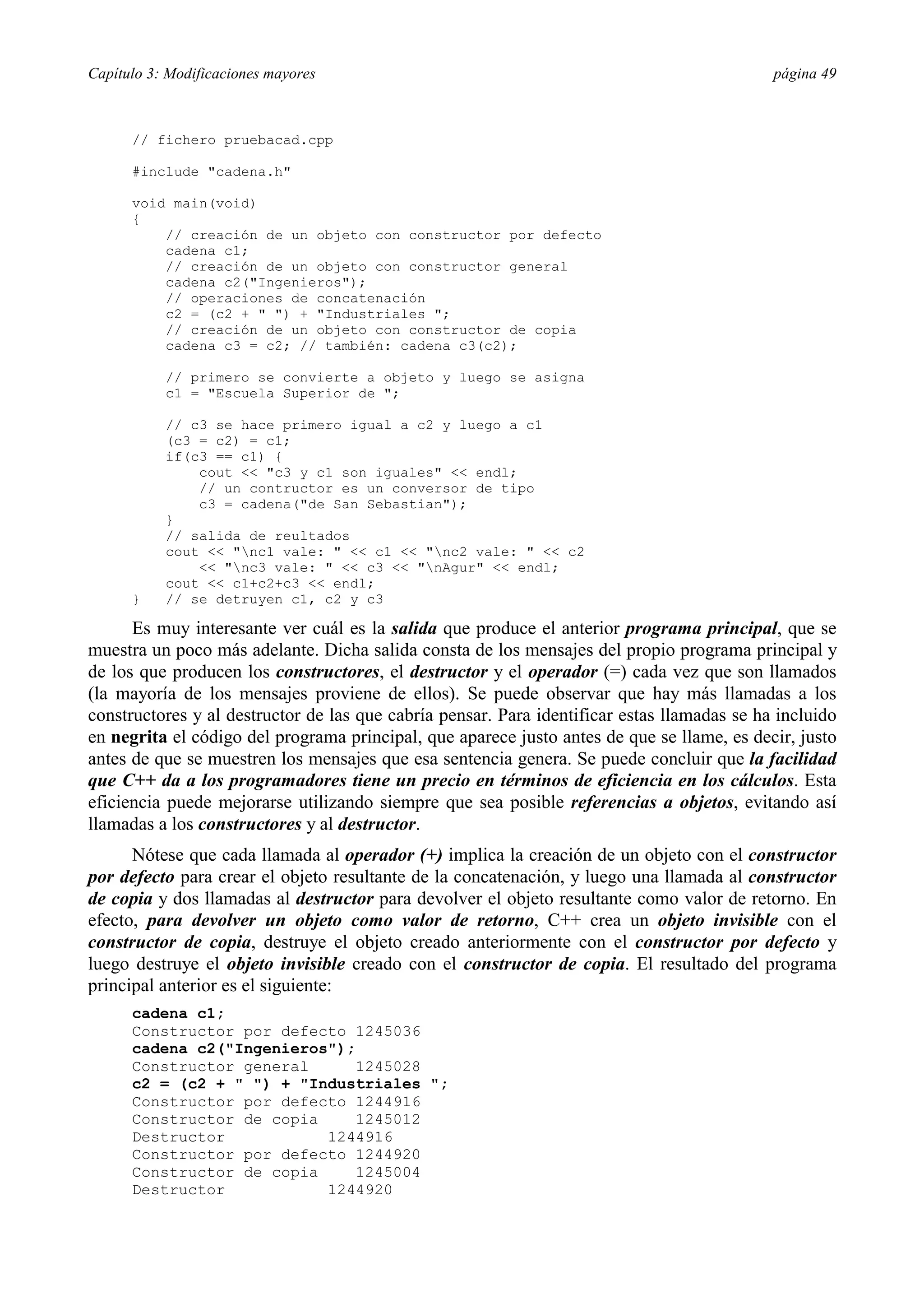 Capítulo 3: Modificaciones mayores                                                           página 49



      // fichero pruebacad.cpp

      #include "cadena.h"

      void main(void)
      {
          // creación de un objeto con constructor por defecto
          cadena c1;
          // creación de un objeto con constructor general
          cadena c2("Ingenieros");
          // operaciones de concatenación
          c2 = (c2 + " ") + "Industriales ";
          // creación de un objeto con constructor de copia
          cadena c3 = c2; // también: cadena c3(c2);

           // primero se convierte a objeto y luego se asigna
           c1 = "Escuela Superior de ";

           // c3 se hace primero igual a c2 y luego a c1
           (c3 = c2) = c1;
           if(c3 == c1) {
               cout << "c3 y c1 son iguales" << endl;
               // un contructor es un conversor de tipo
               c3 = cadena("de San Sebastian");
           }
           // salida de reultados
           cout << "nc1 vale: " << c1 << "nc2 vale: " << c2
               << "nc3 vale: " << c3 << "nAgur" << endl;
           cout << c1+c2+c3 << endl;
      }    // se detruyen c1, c2 y c3

      Es muy interesante ver cuál es la salida que produce el anterior programa principal, que se
muestra un poco más adelante. Dicha salida consta de los mensajes del propio programa principal y
de los que producen los constructores, el destructor y el operador (=) cada vez que son llamados
(la mayoría de los mensajes proviene de ellos). Se puede observar que hay más llamadas a los
constructores y al destructor de las que cabría pensar. Para identificar estas llamadas se ha incluido
en negrita el código del programa principal, que aparece justo antes de que se llame, es decir, justo
antes de que se muestren los mensajes que esa sentencia genera. Se puede concluir que la facilidad
que C++ da a los programadores tiene un precio en términos de eficiencia en los cálculos. Esta
eficiencia puede mejorarse utilizando siempre que sea posible referencias a objetos, evitando así
llamadas a los constructores y al destructor.
      Nótese que cada llamada al operador (+) implica la creación de un objeto con el constructor
por defecto para crear el objeto resultante de la concatenación, y luego una llamada al constructor
de copia y dos llamadas al destructor para devolver el objeto resultante como valor de retorno. En
efecto, para devolver un objeto como valor de retorno, C++ crea un objeto invisible con el
constructor de copia, destruye el objeto creado anteriormente con el constructor por defecto y
luego destruye el objeto invisible creado con el constructor de copia. El resultado del programa
principal anterior es el siguiente:
      cadena c1;
      Constructor por defecto 1245036
      cadena c2("Ingenieros");
      Constructor general      1245028
      c2 = (c2 + " ") + "Industriales ";
      Constructor por defecto 1244916
      Constructor de copia     1245012
      Destructor           1244916
      Constructor por defecto 1244920
      Constructor de copia     1245004
      Destructor           1244920
 