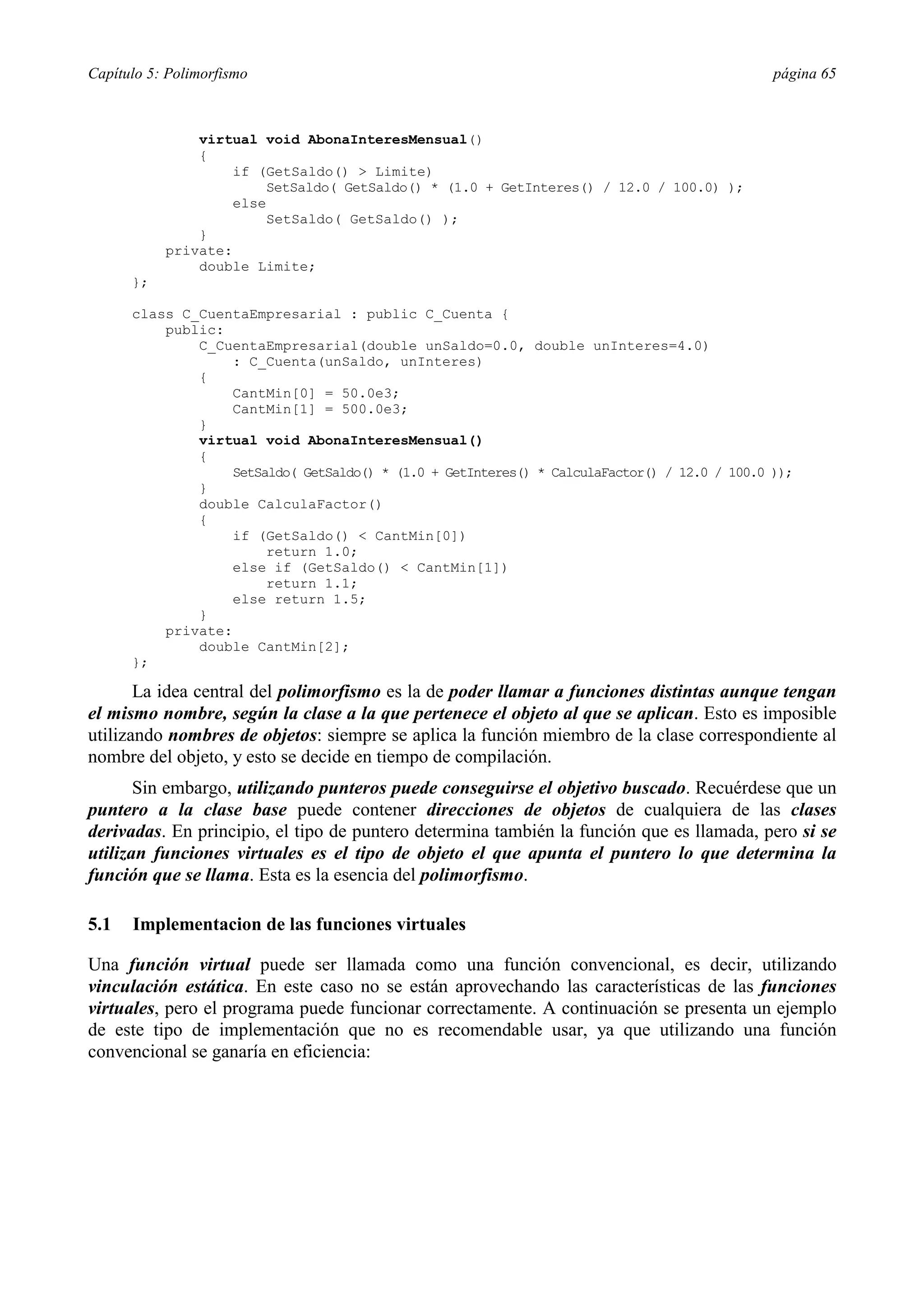 Capítulo 5: Polimorfismo                                                                      página 65



               virtual void AbonaInteresMensual()
               {
                   if (GetSaldo() > Limite)
                       SetSaldo( GetSaldo() * (1.0 + GetInteres() / 12.0 / 100.0) );
                   else
                       SetSaldo( GetSaldo() );
               }
           private:
               double Limite;
      };

      class C_CuentaEmpresarial : public C_Cuenta {
          public:
              C_CuentaEmpresarial(double unSaldo=0.0, double unInteres=4.0)
                  : C_Cuenta(unSaldo, unInteres)
              {
                  CantMin[0] = 50.0e3;
                  CantMin[1] = 500.0e3;
              }
              virtual void AbonaInteresMensual()
              {
                  SetSaldo( GetSaldo() * (1.0 + GetInteres() * CalculaFactor() / 12.0 / 100.0 ));
              }
              double CalculaFactor()
              {
                  if (GetSaldo() < CantMin[0])
                       return 1.0;
                  else if (GetSaldo() < CantMin[1])
                       return 1.1;
                  else return 1.5;
              }
          private:
              double CantMin[2];
      };

       La idea central del polimorfismo es la de poder llamar a funciones distintas aunque tengan
el mismo nombre, según la clase a la que pertenece el objeto al que se aplican. Esto es imposible
utilizando nombres de objetos: siempre se aplica la función miembro de la clase correspondiente al
nombre del objeto, y esto se decide en tiempo de compilación.
       Sin embargo, utilizando punteros puede conseguirse el objetivo buscado. Recuérdese que un
puntero a la clase base puede contener direcciones de objetos de cualquiera de las clases
derivadas. En principio, el tipo de puntero determina también la función que es llamada, pero si se
utilizan funciones virtuales es el tipo de objeto el que apunta el puntero lo que determina la
función que se llama. Esta es la esencia del polimorfismo.

5.1   Implementacion de las funciones virtuales

Una función virtual puede ser llamada como una función convencional, es decir, utilizando
vinculación estática. En este caso no se están aprovechando las características de las funciones
virtuales, pero el programa puede funcionar correctamente. A continuación se presenta un ejemplo
de este tipo de implementación que no es recomendable usar, ya que utilizando una función
convencional se ganaría en eficiencia:
 