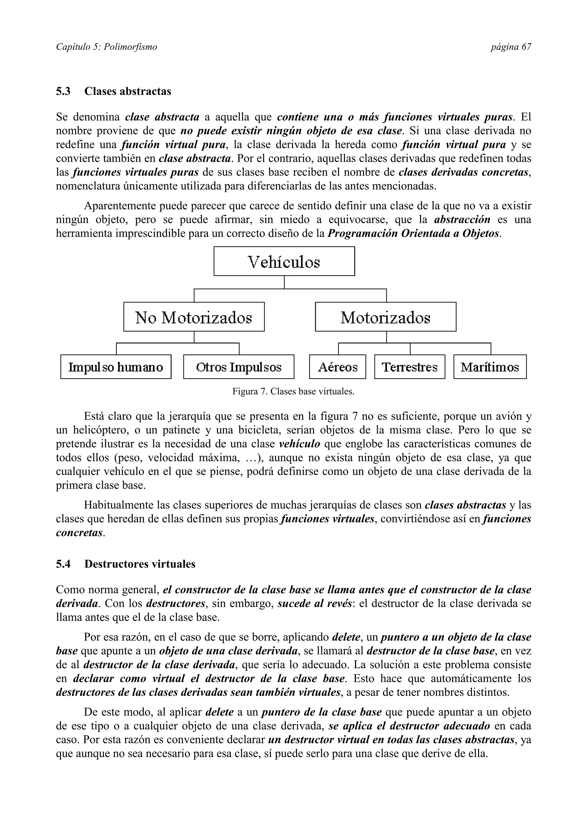 Capítulo 5: Polimorfismo                                                                    página 67



5.3   Clases abstractas

Se denomina clase abstracta a aquella que contiene una o más funciones virtuales puras. El
nombre proviene de que no puede existir ningún objeto de esa clase. Si una clase derivada no
redefine una función virtual pura, la clase derivada la hereda como función virtual pura y se
convierte también en clase abstracta. Por el contrario, aquellas clases derivadas que redefinen todas
las funciones virtuales puras de sus clases base reciben el nombre de clases derivadas concretas,
nomenclatura únicamente utilizada para diferenciarlas de las antes mencionadas.
     Aparentemente puede parecer que carece de sentido definir una clase de la que no va a existir
ningún objeto, pero se puede afirmar, sin miedo a equivocarse, que la abstracción es una
herramienta imprescindible para un correcto diseño de la Programación Orientada a Objetos.




                                     Figura 7. Clases base virtuales.

      Está claro que la jerarquía que se presenta en la figura 7 no es suficiente, porque un avión y
un helicóptero, o un patinete y una bicicleta, serían objetos de la misma clase. Pero lo que se
pretende ilustrar es la necesidad de una clase vehículo que englobe las características comunes de
todos ellos (peso, velocidad máxima, …), aunque no exista ningún objeto de esa clase, ya que
cualquier vehículo en el que se piense, podrá definirse como un objeto de una clase derivada de la
primera clase base.
      Habitualmente las clases superiores de muchas jerarquías de clases son clases abstractas y las
clases que heredan de ellas definen sus propias funciones virtuales, convirtiéndose así en funciones
concretas.

5.4   Destructores virtuales

Como norma general, el constructor de la clase base se llama antes que el constructor de la clase
derivada. Con los destructores, sin embargo, sucede al revés: el destructor de la clase derivada se
llama antes que el de la clase base.
      Por esa razón, en el caso de que se borre, aplicando delete, un puntero a un objeto de la clase
base que apunte a un objeto de una clase derivada, se llamará al destructor de la clase base, en vez
de al destructor de la clase derivada, que sería lo adecuado. La solución a este problema consiste
en declarar como virtual el destructor de la clase base. Esto hace que automáticamente los
destructores de las clases derivadas sean también virtuales, a pesar de tener nombres distintos.
      De este modo, al aplicar delete a un puntero de la clase base que puede apuntar a un objeto
de ese tipo o a cualquier objeto de una clase derivada, se aplica el destructor adecuado en cada
caso. Por esta razón es conveniente declarar un destructor virtual en todas las clases abstractas, ya
que aunque no sea necesario para esa clase, sí puede serlo para una clase que derive de ella.
 