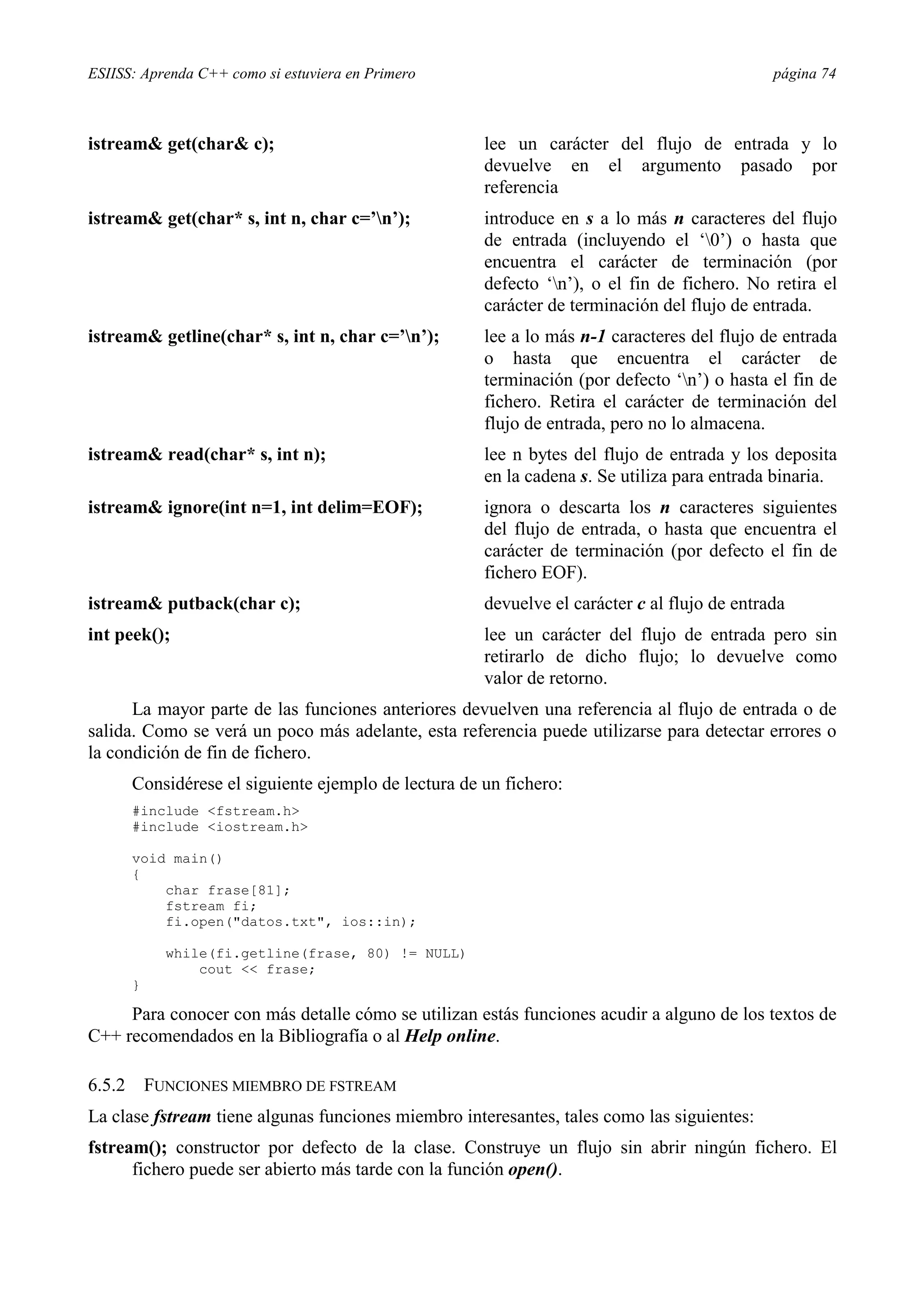 ESIISS: Aprenda C++ como si estuviera en Primero                                               página 74



istream& get(char& c);                                 lee un carácter del flujo de entrada y lo
                                                       devuelve en el argumento pasado por
                                                       referencia
istream& get(char* s, int n, char c=’n’);             introduce en s a lo más n caracteres del flujo
                                                       de entrada (incluyendo el ‘0’) o hasta que
                                                       encuentra el carácter de terminación (por
                                                       defecto ‘n’), o el fin de fichero. No retira el
                                                       carácter de terminación del flujo de entrada.
istream& getline(char* s, int n, char c=’n’);         lee a lo más n-1 caracteres del flujo de entrada
                                                       o hasta que encuentra el carácter de
                                                       terminación (por defecto ‘n’) o hasta el fin de
                                                       fichero. Retira el carácter de terminación del
                                                       flujo de entrada, pero no lo almacena.
istream& read(char* s, int n);                         lee n bytes del flujo de entrada y los deposita
                                                       en la cadena s. Se utiliza para entrada binaria.
istream& ignore(int n=1, int delim=EOF);               ignora o descarta los n caracteres siguientes
                                                       del flujo de entrada, o hasta que encuentra el
                                                       carácter de terminación (por defecto el fin de
                                                       fichero EOF).
istream& putback(char c);                              devuelve el carácter c al flujo de entrada
int peek();                                            lee un carácter del flujo de entrada pero sin
                                                       retirarlo de dicho flujo; lo devuelve como
                                                       valor de retorno.
      La mayor parte de las funciones anteriores devuelven una referencia al flujo de entrada o de
salida. Como se verá un poco más adelante, esta referencia puede utilizarse para detectar errores o
la condición de fin de fichero.
        Considérese el siguiente ejemplo de lectura de un fichero:
        #include <fstream.h>
        #include <iostream.h>

        void main()
        {
            char frase[81];
            fstream fi;
            fi.open("datos.txt", ios::in);

              while(fi.getline(frase, 80) != NULL)
                  cout << frase;
        }

     Para conocer con más detalle cómo se utilizan estás funciones acudir a alguno de los textos de
C++ recomendados en la Bibliografía o al Help online.

6.5.2       FUNCIONES MIEMBRO DE FSTREAM
La clase fstream tiene algunas funciones miembro interesantes, tales como las siguientes:
fstream(); constructor por defecto de la clase. Construye un flujo sin abrir ningún fichero. El
      fichero puede ser abierto más tarde con la función open().
 