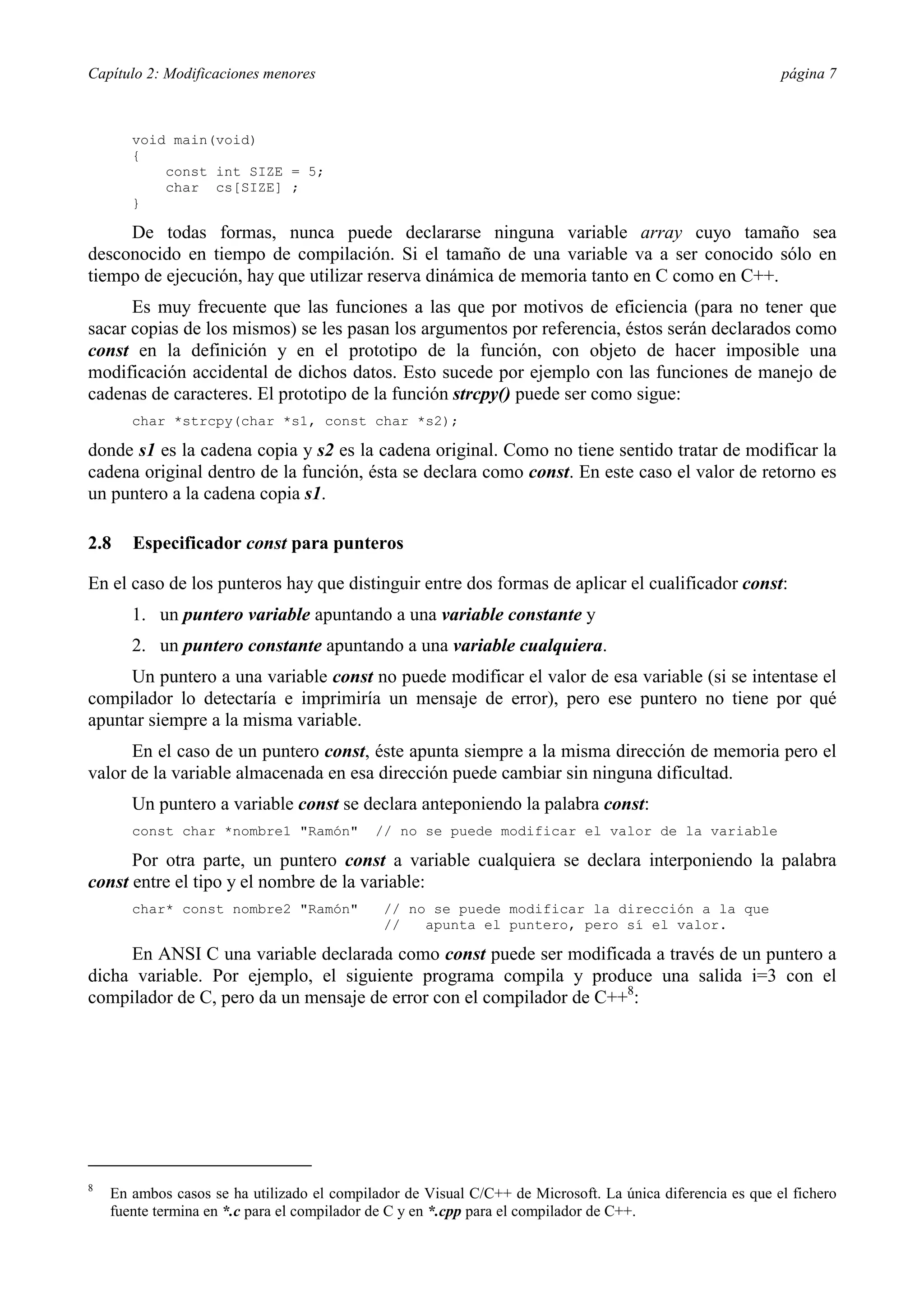 Capítulo 2: Modificaciones menores                                                                         página 7



       void main(void)
       {
           const int SIZE = 5;
           char cs[SIZE] ;
       }

     De todas formas, nunca puede declararse ninguna variable array cuyo tamaño sea
desconocido en tiempo de compilación. Si el tamaño de una variable va a ser conocido sólo en
tiempo de ejecución, hay que utilizar reserva dinámica de memoria tanto en C como en C++.
      Es muy frecuente que las funciones a las que por motivos de eficiencia (para no tener que
sacar copias de los mismos) se les pasan los argumentos por referencia, éstos serán declarados como
const en la definición y en el prototipo de la función, con objeto de hacer imposible una
modificación accidental de dichos datos. Esto sucede por ejemplo con las funciones de manejo de
cadenas de caracteres. El prototipo de la función strcpy() puede ser como sigue:
       char *strcpy(char *s1, const char *s2);

donde s1 es la cadena copia y s2 es la cadena original. Como no tiene sentido tratar de modificar la
cadena original dentro de la función, ésta se declara como const. En este caso el valor de retorno es
un puntero a la cadena copia s1.

2.8    Especificador const para punteros

En el caso de los punteros hay que distinguir entre dos formas de aplicar el cualificador const:
       1. un puntero variable apuntando a una variable constante y
       2. un puntero constante apuntando a una variable cualquiera.
     Un puntero a una variable const no puede modificar el valor de esa variable (si se intentase el
compilador lo detectaría e imprimiría un mensaje de error), pero ese puntero no tiene por qué
apuntar siempre a la misma variable.
      En el caso de un puntero const, éste apunta siempre a la misma dirección de memoria pero el
valor de la variable almacenada en esa dirección puede cambiar sin ninguna dificultad.
       Un puntero a variable const se declara anteponiendo la palabra const:
       const char *nombre1 "Ramón"          // no se puede modificar el valor de la variable

      Por otra parte, un puntero const a variable cualquiera se declara interponiendo la palabra
const entre el tipo y el nombre de la variable:
       char* const nombre2 "Ramón"            // no se puede modificar la dirección a la que
                                              //   apunta el puntero, pero sí el valor.

     En ANSI C una variable declarada como const puede ser modificada a través de un puntero a
dicha variable. Por ejemplo, el siguiente programa compila y produce una salida i=3 con el
compilador de C, pero da un mensaje de error con el compilador de C++8:




8
    En ambos casos se ha utilizado el compilador de Visual C/C++ de Microsoft. La única diferencia es que el fichero
    fuente termina en *.c para el compilador de C y en *.cpp para el compilador de C++.
 