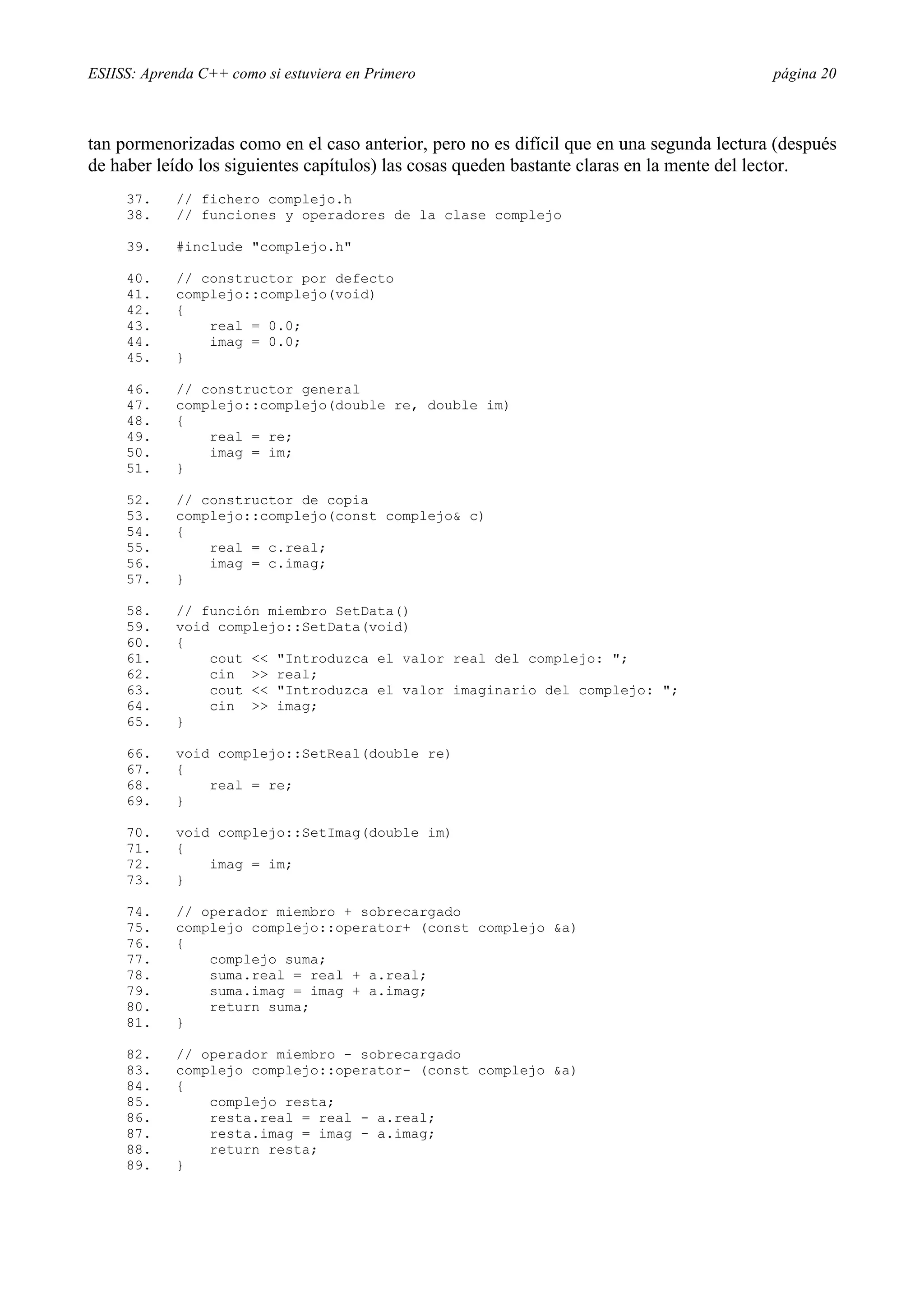 ESIISS: Aprenda C++ como si estuviera en Primero                                          página 20



tan pormenorizadas como en el caso anterior, pero no es difícil que en una segunda lectura (después
de haber leído los siguientes capítulos) las cosas queden bastante claras en la mente del lector.
     37.    // fichero complejo.h
     38.    // funciones y operadores de la clase complejo

     39.    #include "complejo.h"

     40.    // constructor por defecto
     41.    complejo::complejo(void)
     42.    {
     43.        real = 0.0;
     44.        imag = 0.0;
     45.    }

     46.    // constructor general
     47.    complejo::complejo(double re, double im)
     48.    {
     49.        real = re;
     50.        imag = im;
     51.    }

     52.    // constructor de copia
     53.    complejo::complejo(const complejo& c)
     54.    {
     55.        real = c.real;
     56.        imag = c.imag;
     57.    }

     58.    // función miembro SetData()
     59.    void complejo::SetData(void)
     60.    {
     61.        cout << "Introduzca el valor real del complejo: ";
     62.        cin >> real;
     63.        cout << "Introduzca el valor imaginario del complejo: ";
     64.        cin >> imag;
     65.    }

     66.    void complejo::SetReal(double re)
     67.    {
     68.        real = re;
     69.    }

     70.    void complejo::SetImag(double im)
     71.    {
     72.        imag = im;
     73.    }

     74.    // operador miembro + sobrecargado
     75.    complejo complejo::operator+ (const complejo &a)
     76.    {
     77.        complejo suma;
     78.        suma.real = real + a.real;
     79.        suma.imag = imag + a.imag;
     80.        return suma;
     81.    }

     82.    // operador miembro - sobrecargado
     83.    complejo complejo::operator- (const complejo &a)
     84.    {
     85.        complejo resta;
     86.        resta.real = real - a.real;
     87.        resta.imag = imag - a.imag;
     88.        return resta;
     89.    }
 