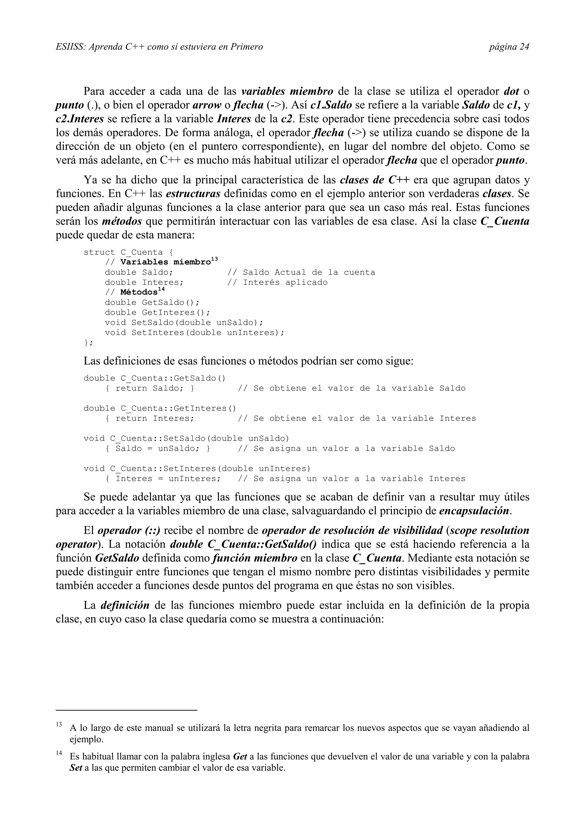 ESIISS: Aprenda C++ como si estuviera en Primero                                                               página 24



      Para acceder a cada una de las variables miembro de la clase se utiliza el operador dot o
punto (.), o bien el operador arrow o flecha (->). Así c1.Saldo se refiere a la variable Saldo de c1, y
c2.Interes se refiere a la variable Interes de la c2. Este operador tiene precedencia sobre casi todos
los demás operadores. De forma análoga, el operador flecha (->) se utiliza cuando se dispone de la
dirección de un objeto (en el puntero correspondiente), en lugar del nombre del objeto. Como se
verá más adelante, en C++ es mucho más habitual utilizar el operador flecha que el operador punto.
      Ya se ha dicho que la principal característica de las clases de C++ era que agrupan datos y
funciones. En C++ las estructuras definidas como en el ejemplo anterior son verdaderas clases. Se
pueden añadir algunas funciones a la clase anterior para que sea un caso más real. Estas funciones
serán los métodos que permitirán interactuar con las variables de esa clase. Así la clase C_Cuenta
puede quedar de esta manera:
        struct C_Cuenta {
            // Variables miembro13
            double Saldo;          // Saldo Actual de la cuenta
            double Interes;        // Interés aplicado
            // Métodos14
            double GetSaldo();
            double GetInteres();
            void SetSaldo(double unSaldo);
            void SetInteres(double unInteres);
        };

        Las definiciones de esas funciones o métodos podrían ser como sigue:
        double C_Cuenta::GetSaldo()
            { return Saldo; }                  // Se obtiene el valor de la variable Saldo

        double C_Cuenta::GetInteres()
            { return Interes;        // Se obtiene el valor de la variable Interes

        void C_Cuenta::SetSaldo(double unSaldo)
            { Saldo = unSaldo; }     // Se asigna un valor a la variable Saldo

        void C_Cuenta::SetInteres(double unInteres)
            { Interes = unInteres;   // Se asigna un valor a la variable Interes

      Se puede adelantar ya que las funciones que se acaban de definir van a resultar muy útiles
para acceder a la variables miembro de una clase, salvaguardando el principio de encapsulación.
      El operador (::) recibe el nombre de operador de resolución de visibilidad (scope resolution
operator). La notación double C_Cuenta::GetSaldo() indica que se está haciendo referencia a la
función GetSaldo definida como función miembro en la clase C_Cuenta. Mediante esta notación se
puede distinguir entre funciones que tengan el mismo nombre pero distintas visibilidades y permite
también acceder a funciones desde puntos del programa en que éstas no son visibles.
      La definición de las funciones miembro puede estar incluida en la definición de la propia
clase, en cuyo caso la clase quedaría como se muestra a continuación:




13
     A lo largo de este manual se utilizará la letra negrita para remarcar los nuevos aspectos que se vayan añadiendo al
     ejemplo.
14
     Es habitual llamar con la palabra inglesa Get a las funciones que devuelven el valor de una variable y con la palabra
     Set a las que permiten cambiar el valor de esa variable.
 
