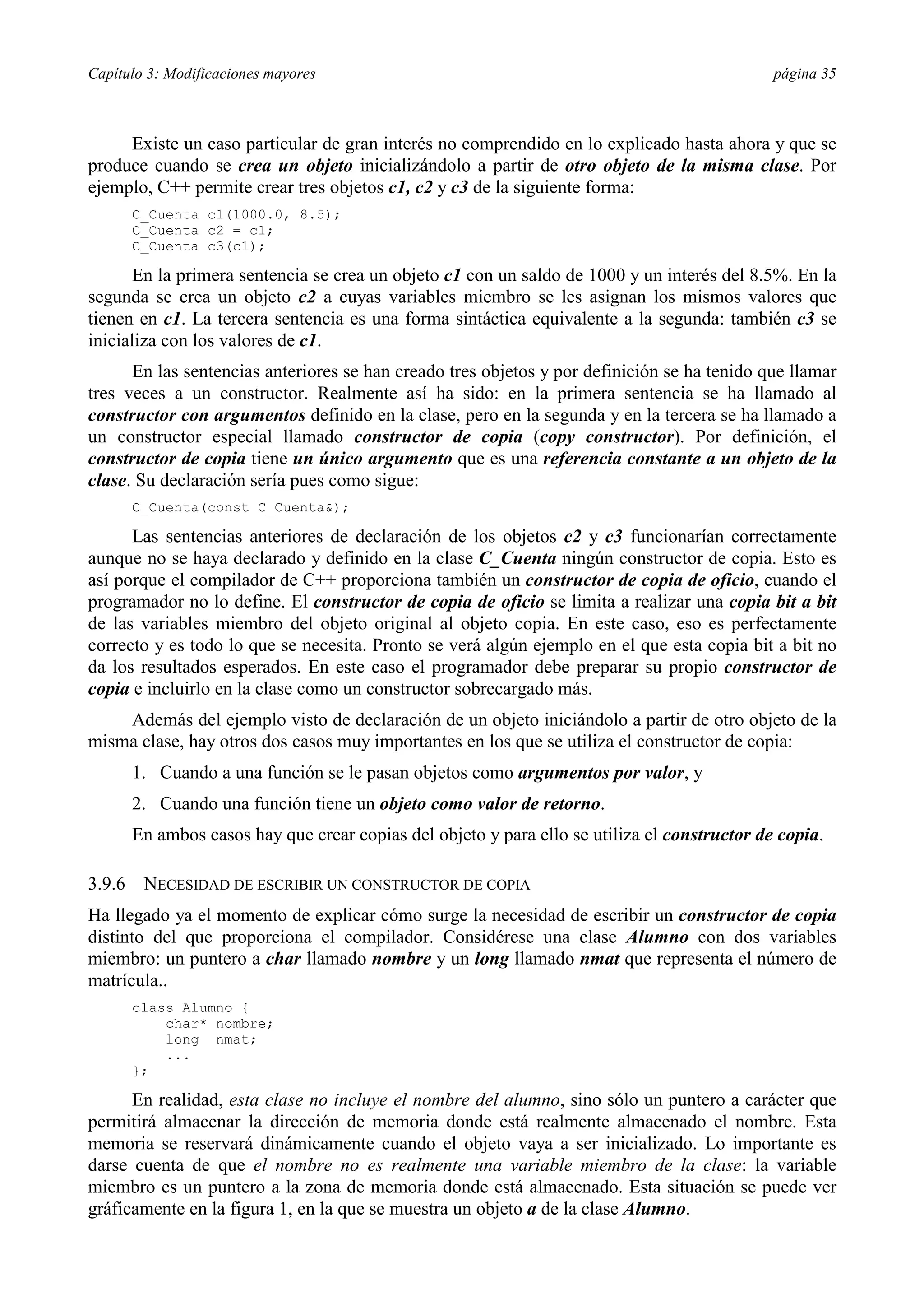 Capítulo 3: Modificaciones mayores                                                             página 35



     Existe un caso particular de gran interés no comprendido en lo explicado hasta ahora y que se
produce cuando se crea un objeto inicializándolo a partir de otro objeto de la misma clase. Por
ejemplo, C++ permite crear tres objetos c1, c2 y c3 de la siguiente forma:
        C_Cuenta c1(1000.0, 8.5);
        C_Cuenta c2 = c1;
        C_Cuenta c3(c1);

       En la primera sentencia se crea un objeto c1 con un saldo de 1000 y un interés del 8.5%. En la
segunda se crea un objeto c2 a cuyas variables miembro se les asignan los mismos valores que
tienen en c1. La tercera sentencia es una forma sintáctica equivalente a la segunda: también c3 se
inicializa con los valores de c1.
      En las sentencias anteriores se han creado tres objetos y por definición se ha tenido que llamar
tres veces a un constructor. Realmente así ha sido: en la primera sentencia se ha llamado al
constructor con argumentos definido en la clase, pero en la segunda y en la tercera se ha llamado a
un constructor especial llamado constructor de copia (copy constructor). Por definición, el
constructor de copia tiene un único argumento que es una referencia constante a un objeto de la
clase. Su declaración sería pues como sigue:
        C_Cuenta(const C_Cuenta&);

      Las sentencias anteriores de declaración de los objetos c2 y c3 funcionarían correctamente
aunque no se haya declarado y definido en la clase C_Cuenta ningún constructor de copia. Esto es
así porque el compilador de C++ proporciona también un constructor de copia de oficio, cuando el
programador no lo define. El constructor de copia de oficio se limita a realizar una copia bit a bit
de las variables miembro del objeto original al objeto copia. En este caso, eso es perfectamente
correcto y es todo lo que se necesita. Pronto se verá algún ejemplo en el que esta copia bit a bit no
da los resultados esperados. En este caso el programador debe preparar su propio constructor de
copia e incluirlo en la clase como un constructor sobrecargado más.
    Además del ejemplo visto de declaración de un objeto iniciándolo a partir de otro objeto de la
misma clase, hay otros dos casos muy importantes en los que se utiliza el constructor de copia:
        1. Cuando a una función se le pasan objetos como argumentos por valor, y
        2. Cuando una función tiene un objeto como valor de retorno.
        En ambos casos hay que crear copias del objeto y para ello se utiliza el constructor de copia.

3.9.6    NECESIDAD DE ESCRIBIR UN CONSTRUCTOR DE COPIA
Ha llegado ya el momento de explicar cómo surge la necesidad de escribir un constructor de copia
distinto del que proporciona el compilador. Considérese una clase Alumno con dos variables
miembro: un puntero a char llamado nombre y un long llamado nmat que representa el número de
matrícula..
        class Alumno {
            char* nombre;
            long nmat;
            ...
        };

      En realidad, esta clase no incluye el nombre del alumno, sino sólo un puntero a carácter que
permitirá almacenar la dirección de memoria donde está realmente almacenado el nombre. Esta
memoria se reservará dinámicamente cuando el objeto vaya a ser inicializado. Lo importante es
darse cuenta de que el nombre no es realmente una variable miembro de la clase: la variable
miembro es un puntero a la zona de memoria donde está almacenado. Esta situación se puede ver
gráficamente en la figura 1, en la que se muestra un objeto a de la clase Alumno.
 