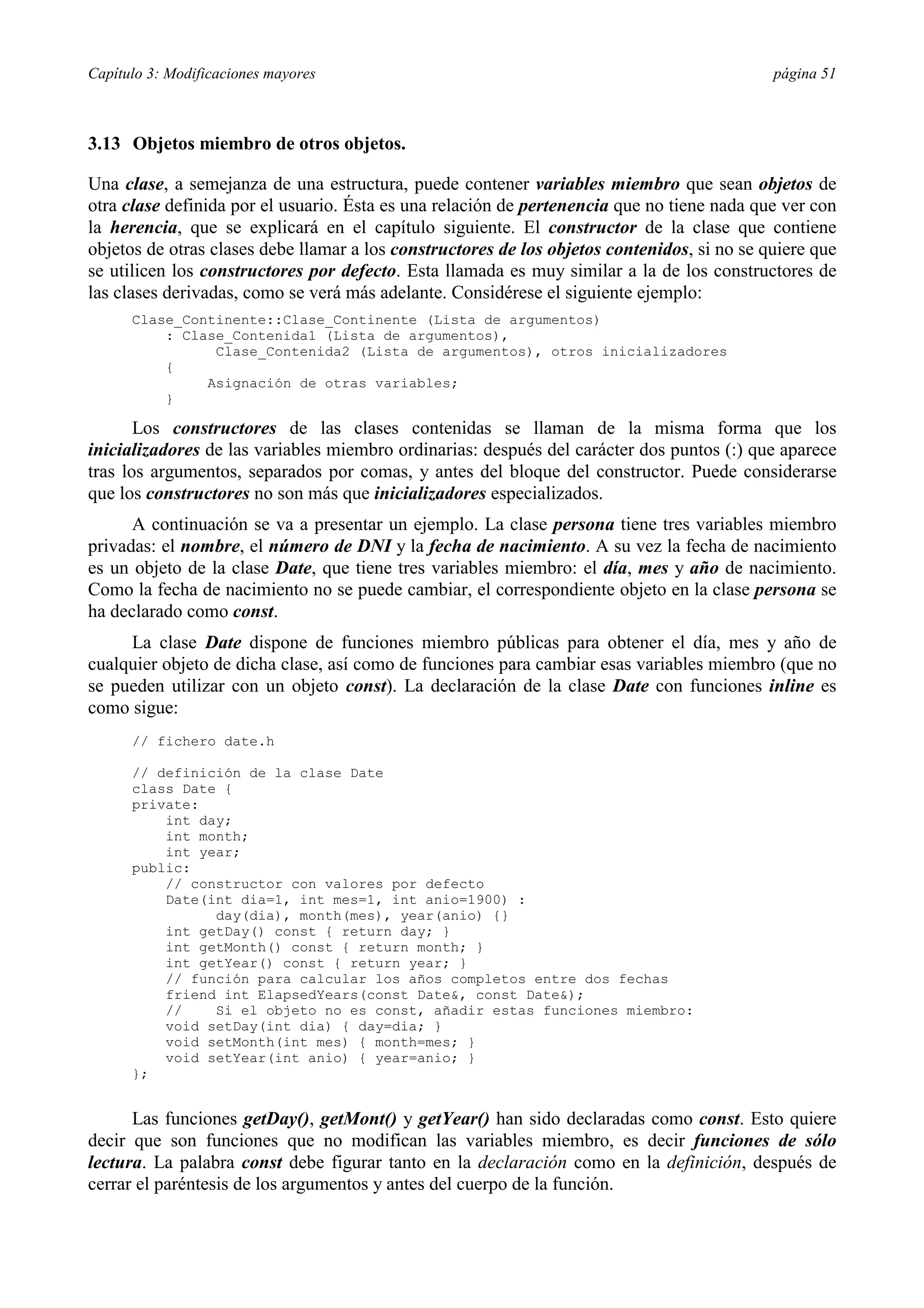 Capítulo 3: Modificaciones mayores                                                           página 51



3.13 Objetos miembro de otros objetos.

Una clase, a semejanza de una estructura, puede contener variables miembro que sean objetos de
otra clase definida por el usuario. Ésta es una relación de pertenencia que no tiene nada que ver con
la herencia, que se explicará en el capítulo siguiente. El constructor de la clase que contiene
objetos de otras clases debe llamar a los constructores de los objetos contenidos, si no se quiere que
se utilicen los constructores por defecto. Esta llamada es muy similar a la de los constructores de
las clases derivadas, como se verá más adelante. Considérese el siguiente ejemplo:
      Clase_Continente::Clase_Continente (Lista de argumentos)
          : Clase_Contenida1 (Lista de argumentos),
                Clase_Contenida2 (Lista de argumentos), otros inicializadores
          {
               Asignación de otras variables;
          }

       Los constructores de las clases contenidas se llaman de la misma forma que los
inicializadores de las variables miembro ordinarias: después del carácter dos puntos (:) que aparece
tras los argumentos, separados por comas, y antes del bloque del constructor. Puede considerarse
que los constructores no son más que inicializadores especializados.
      A continuación se va a presentar un ejemplo. La clase persona tiene tres variables miembro
privadas: el nombre, el número de DNI y la fecha de nacimiento. A su vez la fecha de nacimiento
es un objeto de la clase Date, que tiene tres variables miembro: el día, mes y año de nacimiento.
Como la fecha de nacimiento no se puede cambiar, el correspondiente objeto en la clase persona se
ha declarado como const.
     La clase Date dispone de funciones miembro públicas para obtener el día, mes y año de
cualquier objeto de dicha clase, así como de funciones para cambiar esas variables miembro (que no
se pueden utilizar con un objeto const). La declaración de la clase Date con funciones inline es
como sigue:
      // fichero date.h

      // definición de la clase Date
      class Date {
      private:
          int day;
          int month;
          int year;
      public:
          // constructor con valores por defecto
          Date(int dia=1, int mes=1, int anio=1900) :
                day(dia), month(mes), year(anio) {}
          int getDay() const { return day; }
          int getMonth() const { return month; }
          int getYear() const { return year; }
          // función para calcular los años completos entre dos fechas
          friend int ElapsedYears(const Date&, const Date&);
          //    Si el objeto no es const, añadir estas funciones miembro:
          void setDay(int dia) { day=dia; }
          void setMonth(int mes) { month=mes; }
          void setYear(int anio) { year=anio; }
      };


      Las funciones getDay(), getMont() y getYear() han sido declaradas como const. Esto quiere
decir que son funciones que no modifican las variables miembro, es decir funciones de sólo
lectura. La palabra const debe figurar tanto en la declaración como en la definición, después de
cerrar el paréntesis de los argumentos y antes del cuerpo de la función.
 