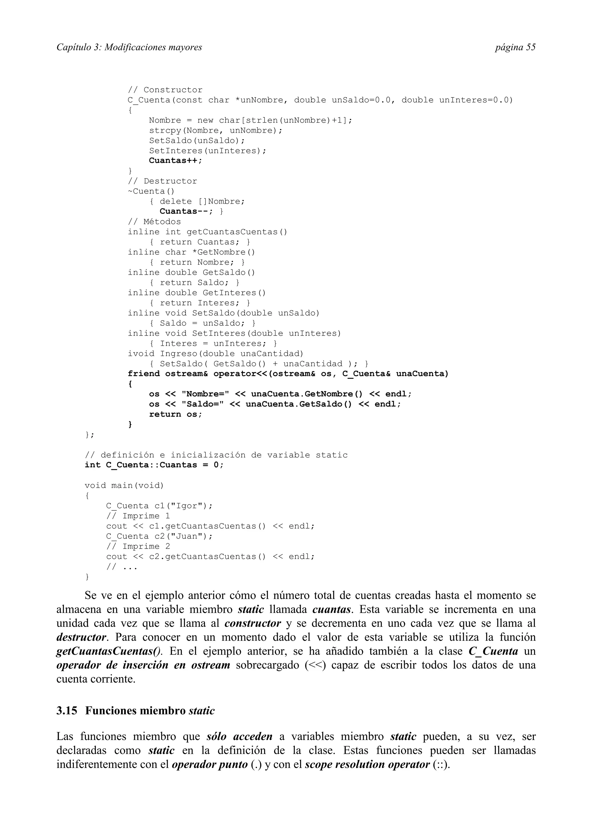Capítulo 3: Modificaciones mayores                                                    página 55



                // Constructor
                C_Cuenta(const char *unNombre, double unSaldo=0.0, double unInteres=0.0)
                {
                    Nombre = new char[strlen(unNombre)+1];
                    strcpy(Nombre, unNombre);
                    SetSaldo(unSaldo);
                    SetInteres(unInteres);
                    Cuantas++;
                }
                // Destructor
                ~Cuenta()
                    { delete []Nombre;
                      Cuantas--; }
                // Métodos
                inline int getCuantasCuentas()
                    { return Cuantas; }
                inline char *GetNombre()
                    { return Nombre; }
                inline double GetSaldo()
                    { return Saldo; }
                inline double GetInteres()
                    { return Interes; }
                inline void SetSaldo(double unSaldo)
                    { Saldo = unSaldo; }
                inline void SetInteres(double unInteres)
                    { Interes = unInteres; }
                ivoid Ingreso(double unaCantidad)
                    { SetSaldo( GetSaldo() + unaCantidad ); }
                friend ostream& operator<<(ostream& os, C_Cuenta& unaCuenta)
                {
                    os << "Nombre=" << unaCuenta.GetNombre() << endl;
                    os << "Saldo=" << unaCuenta.GetSaldo() << endl;
                    return os;
                }
      };

      // definición e inicialización de variable static
      int C_Cuenta::Cuantas = 0;

      void main(void)
      {
          C_Cuenta c1("Igor");
          // Imprime 1
          cout << c1.getCuantasCuentas() << endl;
          C_Cuenta c2("Juan");
          // Imprime 2
          cout << c2.getCuantasCuentas() << endl;
          // ...
      }

      Se ve en el ejemplo anterior cómo el número total de cuentas creadas hasta el momento se
almacena en una variable miembro static llamada cuantas. Esta variable se incrementa en una
unidad cada vez que se llama al constructor y se decrementa en uno cada vez que se llama al
destructor. Para conocer en un momento dado el valor de esta variable se utiliza la función
getCuantasCuentas(). En el ejemplo anterior, se ha añadido también a la clase C_Cuenta un
operador de inserción en ostream sobrecargado (<<) capaz de escribir todos los datos de una
cuenta corriente.

3.15 Funciones miembro static

Las funciones miembro que sólo acceden a variables miembro static pueden, a su vez, ser
declaradas como static en la definición de la clase. Estas funciones pueden ser llamadas
indiferentemente con el operador punto (.) y con el scope resolution operator (::).
 