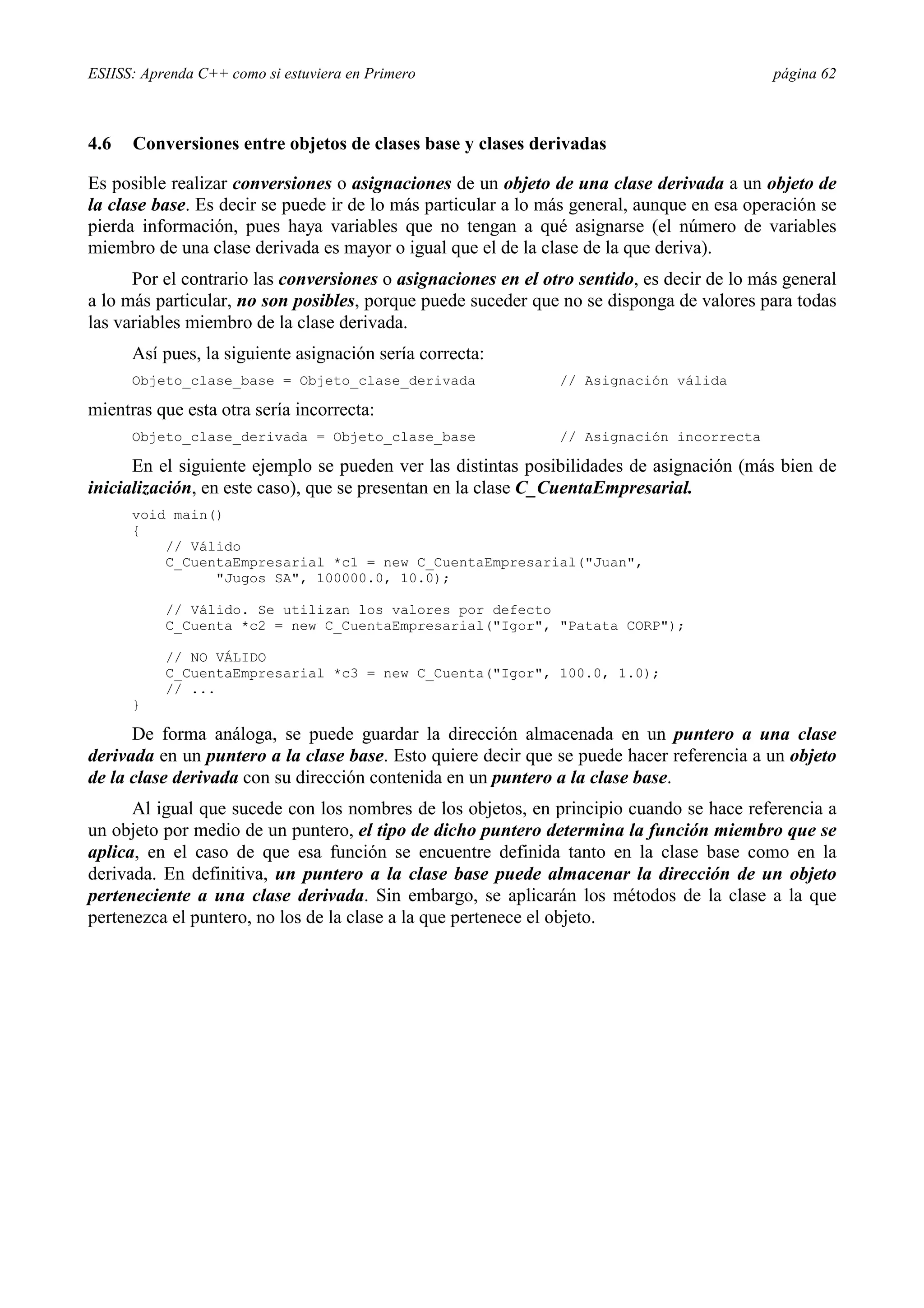 ESIISS: Aprenda C++ como si estuviera en Primero                                            página 62



4.6   Conversiones entre objetos de clases base y clases derivadas

Es posible realizar conversiones o asignaciones de un objeto de una clase derivada a un objeto de
la clase base. Es decir se puede ir de lo más particular a lo más general, aunque en esa operación se
pierda información, pues haya variables que no tengan a qué asignarse (el número de variables
miembro de una clase derivada es mayor o igual que el de la clase de la que deriva).
      Por el contrario las conversiones o asignaciones en el otro sentido, es decir de lo más general
a lo más particular, no son posibles, porque puede suceder que no se disponga de valores para todas
las variables miembro de la clase derivada.
      Así pues, la siguiente asignación sería correcta:
      Objeto_clase_base = Objeto_clase_derivada                // Asignación válida

mientras que esta otra sería incorrecta:
      Objeto_clase_derivada = Objeto_clase_base                // Asignación incorrecta

      En el siguiente ejemplo se pueden ver las distintas posibilidades de asignación (más bien de
inicialización, en este caso), que se presentan en la clase C_CuentaEmpresarial.
      void main()
      {
          // Válido
          C_CuentaEmpresarial *c1 = new C_CuentaEmpresarial("Juan",
                "Jugos SA", 100000.0, 10.0);

           // Válido. Se utilizan los valores por defecto
           C_Cuenta *c2 = new C_CuentaEmpresarial("Igor", "Patata CORP");

           // NO VÁLIDO
           C_CuentaEmpresarial *c3 = new C_Cuenta("Igor", 100.0, 1.0);
           // ...
      }

      De forma análoga, se puede guardar la dirección almacenada en un puntero a una clase
derivada en un puntero a la clase base. Esto quiere decir que se puede hacer referencia a un objeto
de la clase derivada con su dirección contenida en un puntero a la clase base.
      Al igual que sucede con los nombres de los objetos, en principio cuando se hace referencia a
un objeto por medio de un puntero, el tipo de dicho puntero determina la función miembro que se
aplica, en el caso de que esa función se encuentre definida tanto en la clase base como en la
derivada. En definitiva, un puntero a la clase base puede almacenar la dirección de un objeto
perteneciente a una clase derivada. Sin embargo, se aplicarán los métodos de la clase a la que
pertenezca el puntero, no los de la clase a la que pertenece el objeto.
 