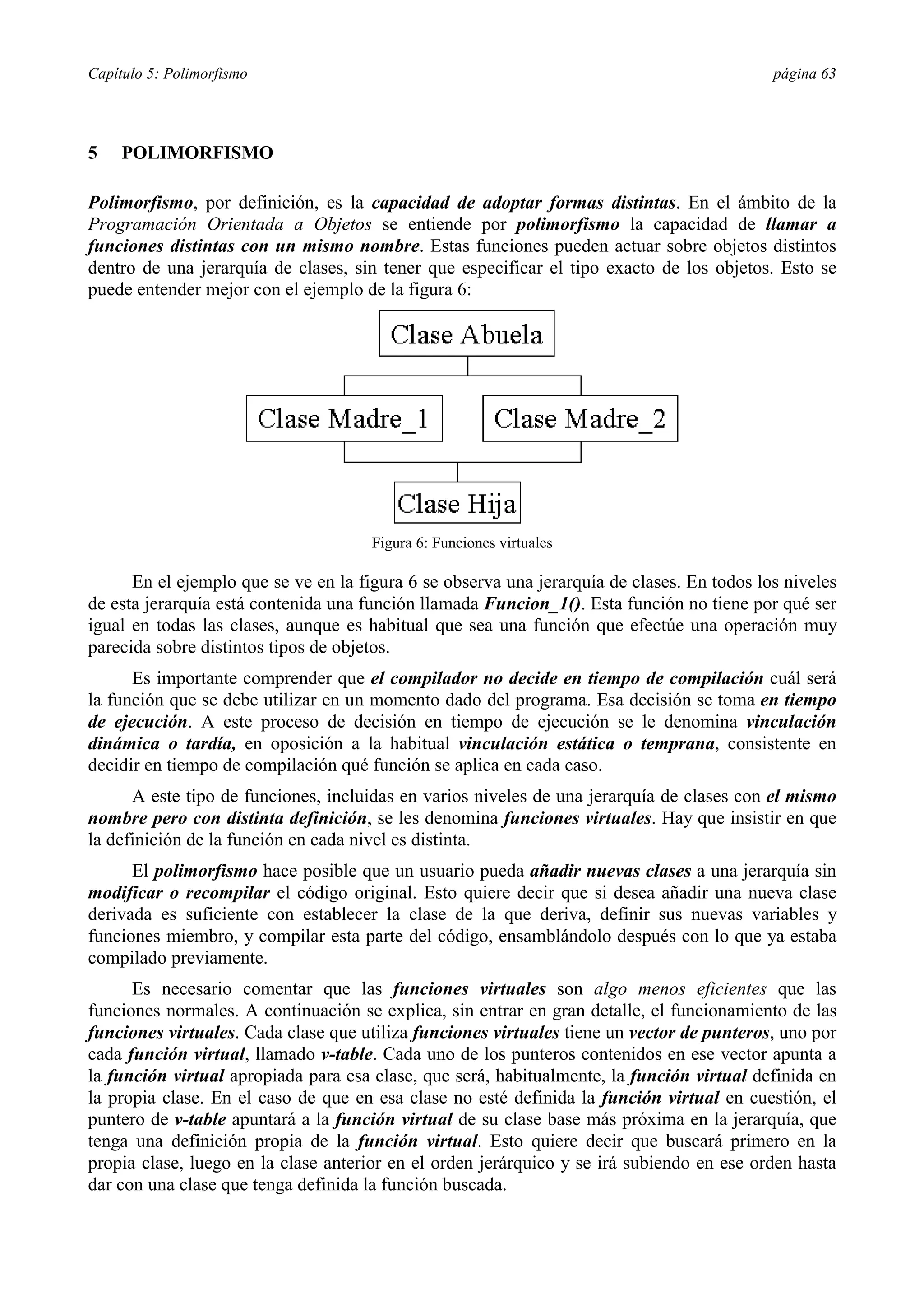 Capítulo 5: Polimorfismo                                                                    página 63




5    POLIMORFISMO

Polimorfismo, por definición, es la capacidad de adoptar formas distintas. En el ámbito de la
Programación Orientada a Objetos se entiende por polimorfismo la capacidad de llamar a
funciones distintas con un mismo nombre. Estas funciones pueden actuar sobre objetos distintos
dentro de una jerarquía de clases, sin tener que especificar el tipo exacto de los objetos. Esto se
puede entender mejor con el ejemplo de la figura 6:




                                      Figura 6: Funciones virtuales

      En el ejemplo que se ve en la figura 6 se observa una jerarquía de clases. En todos los niveles
de esta jerarquía está contenida una función llamada Funcion_1(). Esta función no tiene por qué ser
igual en todas las clases, aunque es habitual que sea una función que efectúe una operación muy
parecida sobre distintos tipos de objetos.
      Es importante comprender que el compilador no decide en tiempo de compilación cuál será
la función que se debe utilizar en un momento dado del programa. Esa decisión se toma en tiempo
de ejecución. A este proceso de decisión en tiempo de ejecución se le denomina vinculación
dinámica o tardía, en oposición a la habitual vinculación estática o temprana, consistente en
decidir en tiempo de compilación qué función se aplica en cada caso.
      A este tipo de funciones, incluidas en varios niveles de una jerarquía de clases con el mismo
nombre pero con distinta definición, se les denomina funciones virtuales. Hay que insistir en que
la definición de la función en cada nivel es distinta.
      El polimorfismo hace posible que un usuario pueda añadir nuevas clases a una jerarquía sin
modificar o recompilar el código original. Esto quiere decir que si desea añadir una nueva clase
derivada es suficiente con establecer la clase de la que deriva, definir sus nuevas variables y
funciones miembro, y compilar esta parte del código, ensamblándolo después con lo que ya estaba
compilado previamente.
      Es necesario comentar que las funciones virtuales son algo menos eficientes que las
funciones normales. A continuación se explica, sin entrar en gran detalle, el funcionamiento de las
funciones virtuales. Cada clase que utiliza funciones virtuales tiene un vector de punteros, uno por
cada función virtual, llamado v-table. Cada uno de los punteros contenidos en ese vector apunta a
la función virtual apropiada para esa clase, que será, habitualmente, la función virtual definida en
la propia clase. En el caso de que en esa clase no esté definida la función virtual en cuestión, el
puntero de v-table apuntará a la función virtual de su clase base más próxima en la jerarquía, que
tenga una definición propia de la función virtual. Esto quiere decir que buscará primero en la
propia clase, luego en la clase anterior en el orden jerárquico y se irá subiendo en ese orden hasta
dar con una clase que tenga definida la función buscada.
 