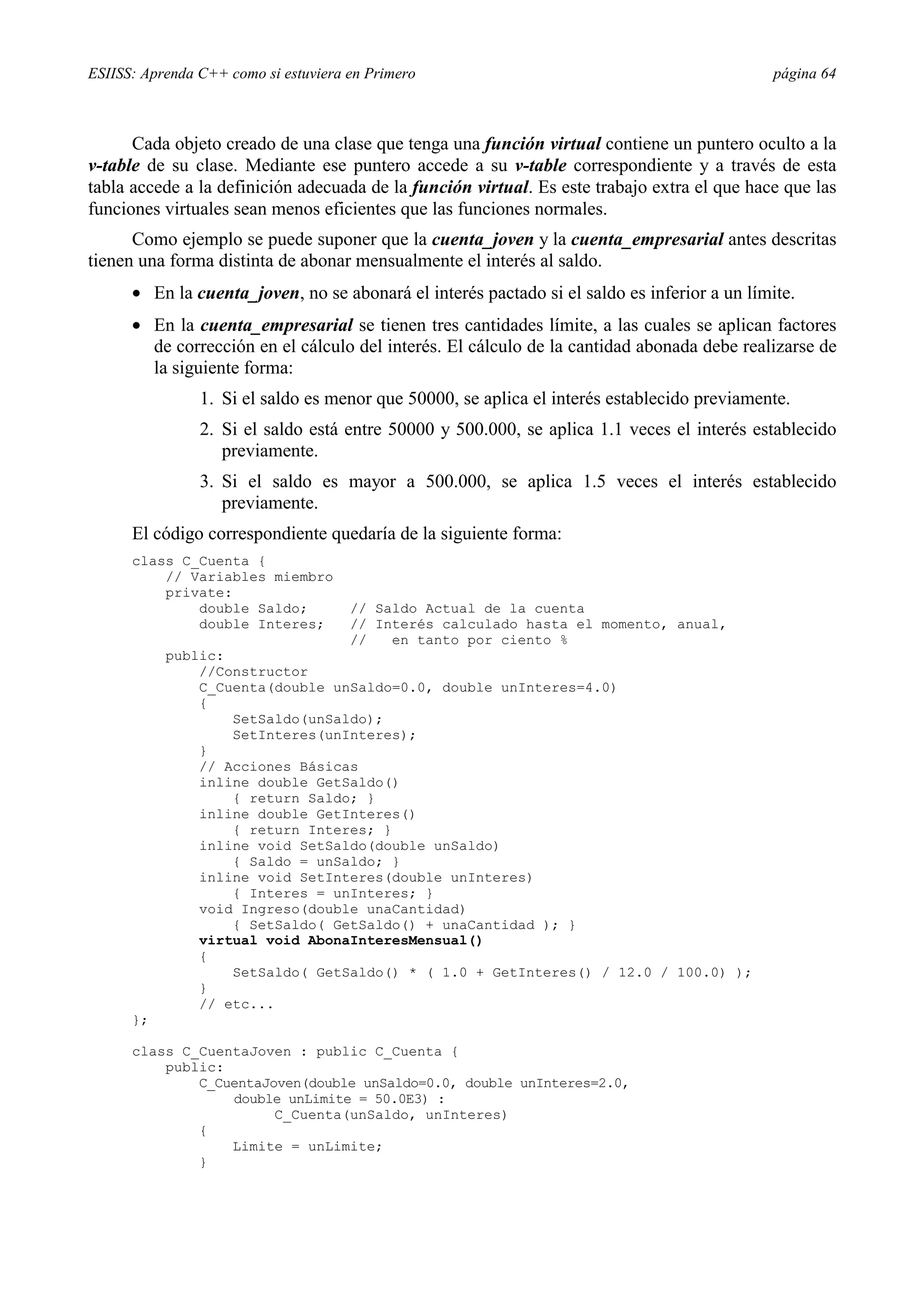 ESIISS: Aprenda C++ como si estuviera en Primero                                               página 64



      Cada objeto creado de una clase que tenga una función virtual contiene un puntero oculto a la
v-table de su clase. Mediante ese puntero accede a su v-table correspondiente y a través de esta
tabla accede a la definición adecuada de la función virtual. Es este trabajo extra el que hace que las
funciones virtuales sean menos eficientes que las funciones normales.
      Como ejemplo se puede suponer que la cuenta_joven y la cuenta_empresarial antes descritas
tienen una forma distinta de abonar mensualmente el interés al saldo.
      •= En la cuenta_joven, no se abonará el interés pactado si el saldo es inferior a un límite.
      •= En la cuenta_empresarial se tienen tres cantidades límite, a las cuales se aplican factores
         de corrección en el cálculo del interés. El cálculo de la cantidad abonada debe realizarse de
         la siguiente forma:
                1. Si el saldo es menor que 50000, se aplica el interés establecido previamente.
                2. Si el saldo está entre 50000 y 500.000, se aplica 1.1 veces el interés establecido
                   previamente.
                3. Si el saldo es mayor a 500.000, se aplica 1.5 veces el interés establecido
                   previamente.
      El código correspondiente quedaría de la siguiente forma:
      class C_Cuenta {
          // Variables miembro
          private:
              double Saldo;           // Saldo Actual de la cuenta
              double Interes;         // Interés calculado hasta el momento, anual,
                                      //   en tanto por ciento %
           public:
               //Constructor
               C_Cuenta(double unSaldo=0.0, double unInteres=4.0)
               {
                   SetSaldo(unSaldo);
                   SetInteres(unInteres);
               }
               // Acciones Básicas
               inline double GetSaldo()
                   { return Saldo; }
               inline double GetInteres()
                   { return Interes; }
               inline void SetSaldo(double unSaldo)
                   { Saldo = unSaldo; }
               inline void SetInteres(double unInteres)
                   { Interes = unInteres; }
               void Ingreso(double unaCantidad)
                   { SetSaldo( GetSaldo() + unaCantidad ); }
               virtual void AbonaInteresMensual()
               {
                   SetSaldo( GetSaldo() * ( 1.0 + GetInteres() / 12.0 / 100.0) );
               }
               // etc...
      };

      class C_CuentaJoven : public C_Cuenta {
          public:
              C_CuentaJoven(double unSaldo=0.0, double unInteres=2.0,
                  double unLimite = 50.0E3) :
                        C_Cuenta(unSaldo, unInteres)
              {
                  Limite = unLimite;
              }
 
