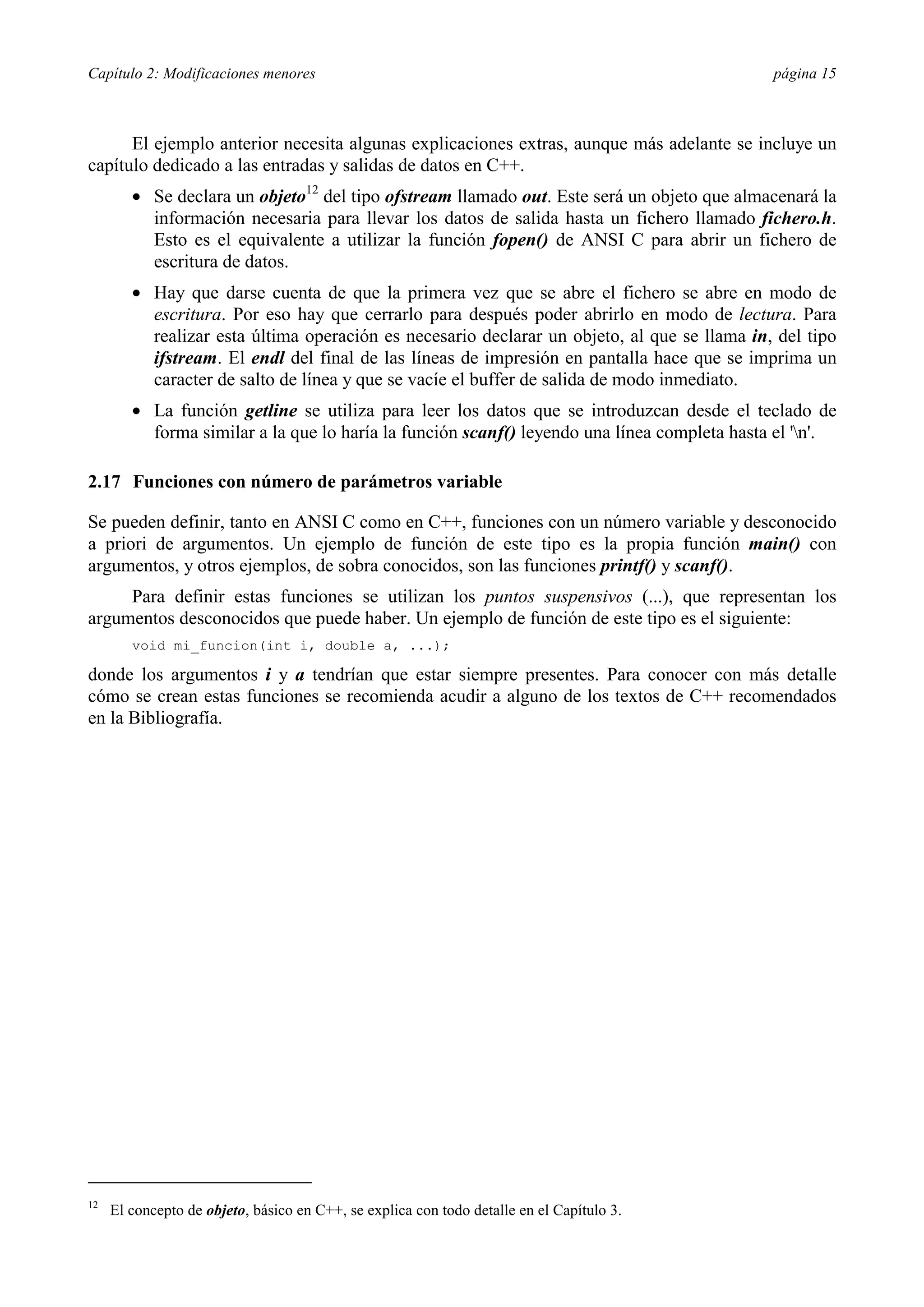 Capítulo 2: Modificaciones menores                                                            página 15



      El ejemplo anterior necesita algunas explicaciones extras, aunque más adelante se incluye un
capítulo dedicado a las entradas y salidas de datos en C++.
        •= Se declara un objeto12 del tipo ofstream llamado out. Este será un objeto que almacenará la
           información necesaria para llevar los datos de salida hasta un fichero llamado fichero.h.
           Esto es el equivalente a utilizar la función fopen() de ANSI C para abrir un fichero de
           escritura de datos.
        •= Hay que darse cuenta de que la primera vez que se abre el fichero se abre en modo de
           escritura. Por eso hay que cerrarlo para después poder abrirlo en modo de lectura. Para
           realizar esta última operación es necesario declarar un objeto, al que se llama in, del tipo
           ifstream. El endl del final de las líneas de impresión en pantalla hace que se imprima un
           caracter de salto de línea y que se vacíe el buffer de salida de modo inmediato.
        •= La función getline se utiliza para leer los datos que se introduzcan desde el teclado de
           forma similar a la que lo haría la función scanf() leyendo una línea completa hasta el 'n'.

2.17 Funciones con número de parámetros variable

Se pueden definir, tanto en ANSI C como en C++, funciones con un número variable y desconocido
a priori de argumentos. Un ejemplo de función de este tipo es la propia función main() con
argumentos, y otros ejemplos, de sobra conocidos, son las funciones printf() y scanf().
     Para definir estas funciones se utilizan los puntos suspensivos (...), que representan los
argumentos desconocidos que puede haber. Un ejemplo de función de este tipo es el siguiente:
        void mi_funcion(int i, double a, ...);

donde los argumentos i y a tendrían que estar siempre presentes. Para conocer con más detalle
cómo se crean estas funciones se recomienda acudir a alguno de los textos de C++ recomendados
en la Bibliografía.




12
     El concepto de objeto, básico en C++, se explica con todo detalle en el Capítulo 3.
 