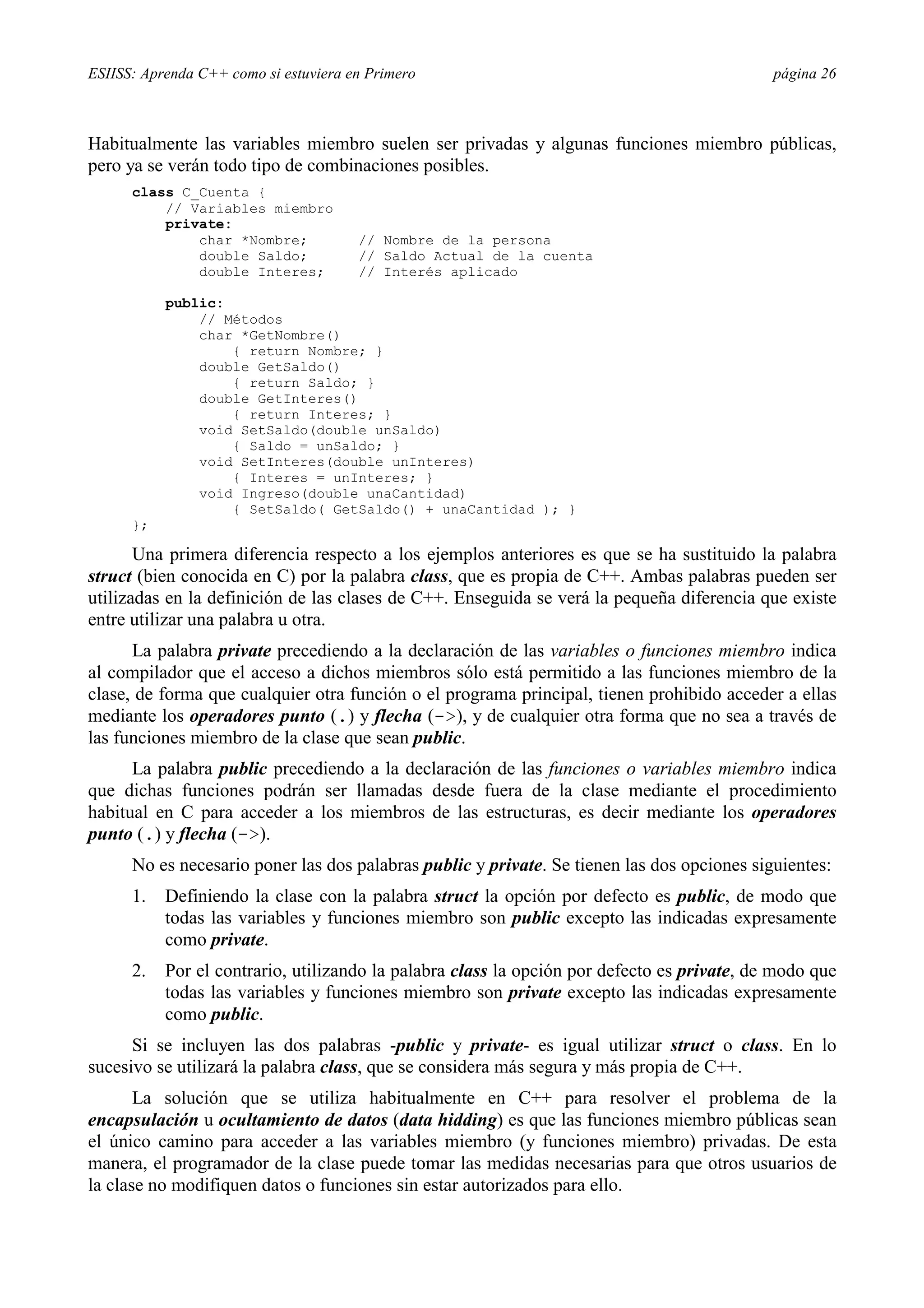 ESIISS: Aprenda C++ como si estuviera en Primero                                             página 26



Habitualmente las variables miembro suelen ser privadas y algunas funciones miembro públicas,
pero ya se verán todo tipo de combinaciones posibles.
      class C_Cuenta {
          // Variables miembro
          private:
              char *Nombre;            // Nombre de la persona
              double Saldo;            // Saldo Actual de la cuenta
              double Interes;          // Interés aplicado

           public:
               // Métodos
               char *GetNombre()
                   { return Nombre; }
               double GetSaldo()
                   { return Saldo; }
               double GetInteres()
                   { return Interes; }
               void SetSaldo(double unSaldo)
                   { Saldo = unSaldo; }
               void SetInteres(double unInteres)
                   { Interes = unInteres; }
               void Ingreso(double unaCantidad)
                   { SetSaldo( GetSaldo() + unaCantidad ); }
      };

       Una primera diferencia respecto a los ejemplos anteriores es que se ha sustituido la palabra
struct (bien conocida en C) por la palabra class, que es propia de C++. Ambas palabras pueden ser
utilizadas en la definición de las clases de C++. Enseguida se verá la pequeña diferencia que existe
entre utilizar una palabra u otra.
      La palabra private precediendo a la declaración de las variables o funciones miembro indica
al compilador que el acceso a dichos miembros sólo está permitido a las funciones miembro de la
clase, de forma que cualquier otra función o el programa principal, tienen prohibido acceder a ellas
mediante los operadores punto (.) y flecha (->), y de cualquier otra forma que no sea a través de
las funciones miembro de la clase que sean public.
      La palabra public precediendo a la declaración de las funciones o variables miembro indica
que dichas funciones podrán ser llamadas desde fuera de la clase mediante el procedimiento
habitual en C para acceder a los miembros de las estructuras, es decir mediante los operadores
punto (.) y flecha (->).
      No es necesario poner las dos palabras public y private. Se tienen las dos opciones siguientes:
      1.   Definiendo la clase con la palabra struct la opción por defecto es public, de modo que
           todas las variables y funciones miembro son public excepto las indicadas expresamente
           como private.
      2.   Por el contrario, utilizando la palabra class la opción por defecto es private, de modo que
           todas las variables y funciones miembro son private excepto las indicadas expresamente
           como public.
      Si se incluyen las dos palabras -public y private- es igual utilizar struct o class. En lo
sucesivo se utilizará la palabra class, que se considera más segura y más propia de C++.
       La solución que se utiliza habitualmente en C++ para resolver el problema de la
encapsulación u ocultamiento de datos (data hidding) es que las funciones miembro públicas sean
el único camino para acceder a las variables miembro (y funciones miembro) privadas. De esta
manera, el programador de la clase puede tomar las medidas necesarias para que otros usuarios de
la clase no modifiquen datos o funciones sin estar autorizados para ello.
 