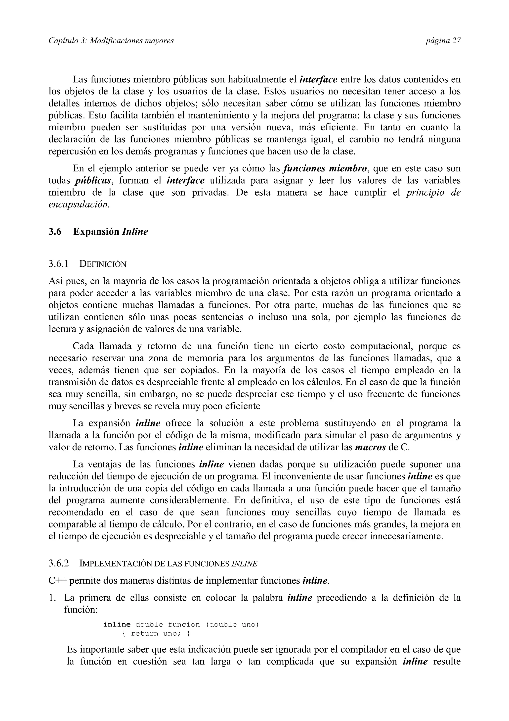 Capítulo 3: Modificaciones mayores                                                          página 27



      Las funciones miembro públicas son habitualmente el interface entre los datos contenidos en
los objetos de la clase y los usuarios de la clase. Estos usuarios no necesitan tener acceso a los
detalles internos de dichos objetos; sólo necesitan saber cómo se utilizan las funciones miembro
públicas. Esto facilita también el mantenimiento y la mejora del programa: la clase y sus funciones
miembro pueden ser sustituidas por una versión nueva, más eficiente. En tanto en cuanto la
declaración de las funciones miembro públicas se mantenga igual, el cambio no tendrá ninguna
repercusión en los demás programas y funciones que hacen uso de la clase.
     En el ejemplo anterior se puede ver ya cómo las funciones miembro, que en este caso son
todas públicas, forman el interface utilizada para asignar y leer los valores de las variables
miembro de la clase que son privadas. De esta manera se hace cumplir el principio de
encapsulación.

3.6     Expansión Inline


3.6.1    DEFINICIÓN
Así pues, en la mayoría de los casos la programación orientada a objetos obliga a utilizar funciones
para poder acceder a las variables miembro de una clase. Por esta razón un programa orientado a
objetos contiene muchas llamadas a funciones. Por otra parte, muchas de las funciones que se
utilizan contienen sólo unas pocas sentencias o incluso una sola, por ejemplo las funciones de
lectura y asignación de valores de una variable.
      Cada llamada y retorno de una función tiene un cierto costo computacional, porque es
necesario reservar una zona de memoria para los argumentos de las funciones llamadas, que a
veces, además tienen que ser copiados. En la mayoría de los casos el tiempo empleado en la
transmisión de datos es despreciable frente al empleado en los cálculos. En el caso de que la función
sea muy sencilla, sin embargo, no se puede despreciar ese tiempo y el uso frecuente de funciones
muy sencillas y breves se revela muy poco eficiente
      La expansión inline ofrece la solución a este problema sustituyendo en el programa la
llamada a la función por el código de la misma, modificado para simular el paso de argumentos y
valor de retorno. Las funciones inline eliminan la necesidad de utilizar las macros de C.
       La ventajas de las funciones inline vienen dadas porque su utilización puede suponer una
reducción del tiempo de ejecución de un programa. El inconveniente de usar funciones inline es que
la introducción de una copia del código en cada llamada a una función puede hacer que el tamaño
del programa aumente considerablemente. En definitiva, el uso de este tipo de funciones está
recomendado en el caso de que sean funciones muy sencillas cuyo tiempo de llamada es
comparable al tiempo de cálculo. Por el contrario, en el caso de funciones más grandes, la mejora en
el tiempo de ejecución es despreciable y el tamaño del programa puede crecer innecesariamente.

3.6.2    IMPLEMENTACIÓN DE LAS FUNCIONES INLINE
C++ permite dos maneras distintas de implementar funciones inline.
1. La primera de ellas consiste en colocar la palabra inline precediendo a la definición de la
   función:
              inline double funcion (double uno)
                  { return uno; }

      Es importante saber que esta indicación puede ser ignorada por el compilador en el caso de que
      la función en cuestión sea tan larga o tan complicada que su expansión inline resulte
 