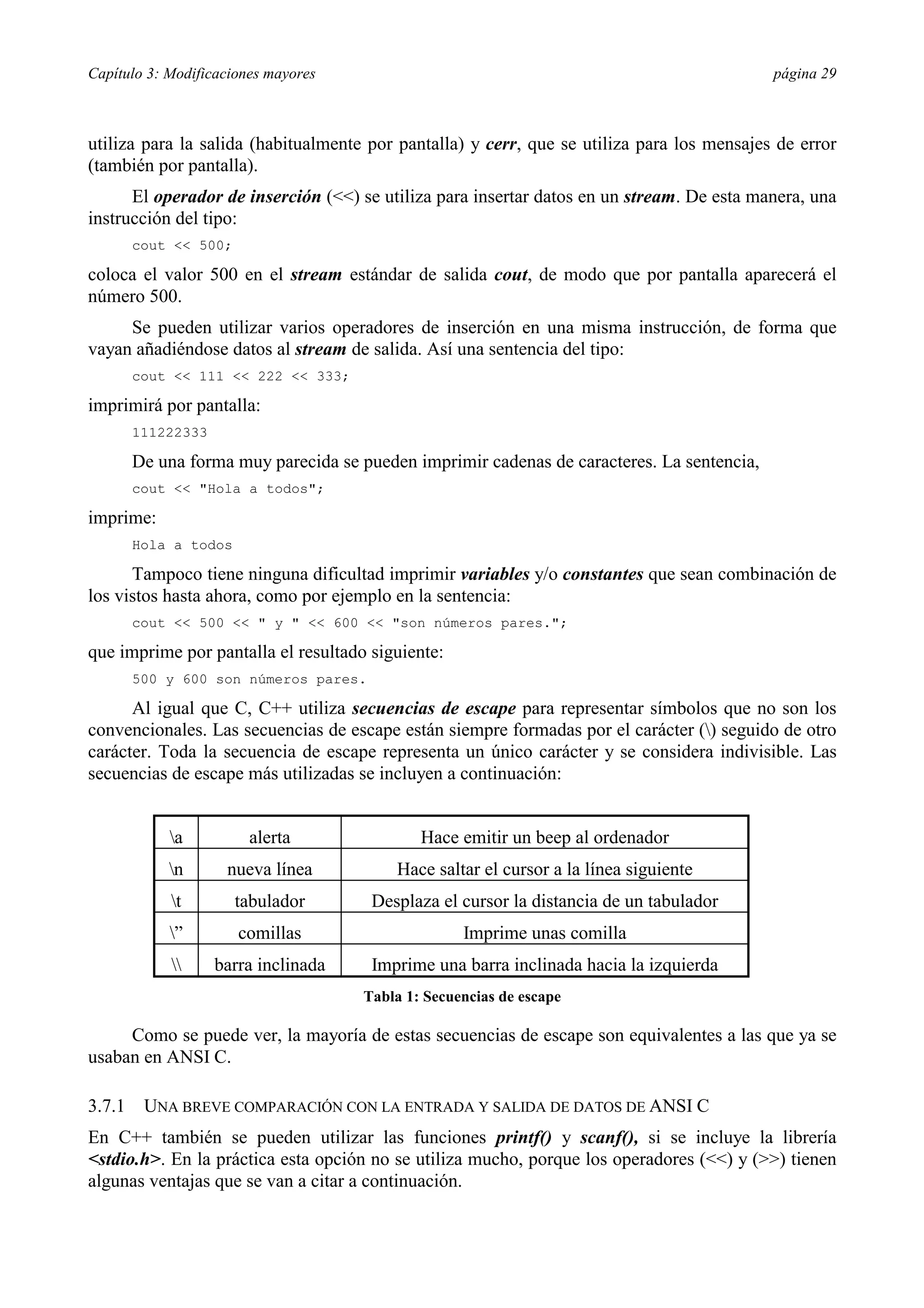 Capítulo 3: Modificaciones mayores                                                          página 29



utiliza para la salida (habitualmente por pantalla) y cerr, que se utiliza para los mensajes de error
(también por pantalla).
      El operador de inserción (<<) se utiliza para insertar datos en un stream. De esta manera, una
instrucción del tipo:
        cout << 500;

coloca el valor 500 en el stream estándar de salida cout, de modo que por pantalla aparecerá el
número 500.
     Se pueden utilizar varios operadores de inserción en una misma instrucción, de forma que
vayan añadiéndose datos al stream de salida. Así una sentencia del tipo:
        cout << 111 << 222 << 333;

imprimirá por pantalla:
        111222333

        De una forma muy parecida se pueden imprimir cadenas de caracteres. La sentencia,
        cout << "Hola a todos";

imprime:
        Hola a todos

      Tampoco tiene ninguna dificultad imprimir variables y/o constantes que sean combinación de
los vistos hasta ahora, como por ejemplo en la sentencia:
        cout << 500 << " y " << 600 << "son números pares.";

que imprime por pantalla el resultado siguiente:
        500 y 600 son números pares.

      Al igual que C, C++ utiliza secuencias de escape para representar símbolos que no son los
convencionales. Las secuencias de escape están siempre formadas por el carácter () seguido de otro
carácter. Toda la secuencia de escape representa un único carácter y se considera indivisible. Las
secuencias de escape más utilizadas se incluyen a continuación:


            a          alerta                Hace emitir un beep al ordenador
            n       nueva línea          Hace saltar el cursor a la línea siguiente
             t        tabulador       Desplaza el cursor la distancia de un tabulador
            ”         comillas                     Imprime unas comilla
                  barra inclinada    Imprime una barra inclinada hacia la izquierda
                                      Tabla 1: Secuencias de escape

     Como se puede ver, la mayoría de estas secuencias de escape son equivalentes a las que ya se
usaban en ANSI C.

3.7.1    UNA BREVE COMPARACIÓN CON LA ENTRADA Y SALIDA DE DATOS DE ANSI C
En C++ también se pueden utilizar las funciones printf() y scanf(), si se incluye la librería
<stdio.h>. En la práctica esta opción no se utiliza mucho, porque los operadores (<<) y (>>) tienen
algunas ventajas que se van a citar a continuación.
 