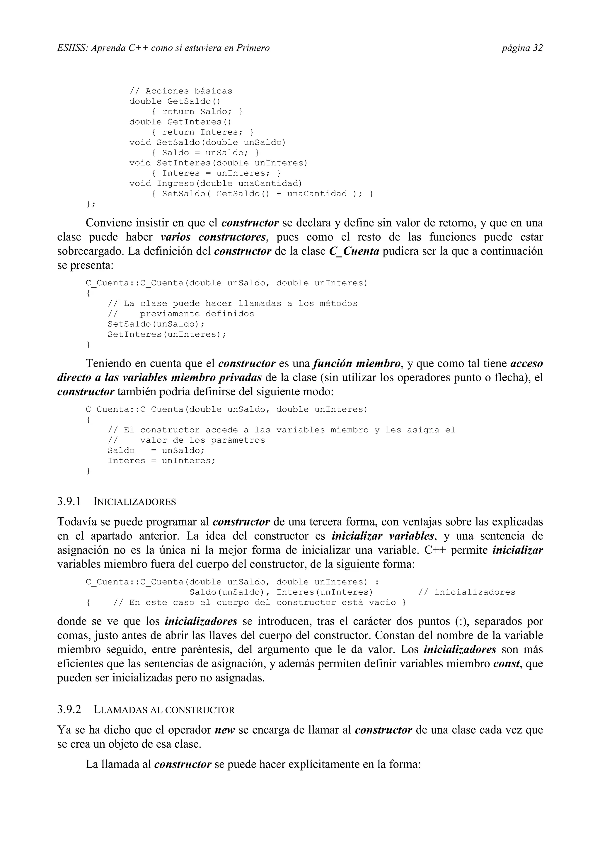 ESIISS: Aprenda C++ como si estuviera en Primero                                            página 32



                // Acciones básicas
                double GetSaldo()
                    { return Saldo; }
                double GetInteres()
                    { return Interes; }
                void SetSaldo(double unSaldo)
                    { Saldo = unSaldo; }
                void SetInteres(double unInteres)
                    { Interes = unInteres; }
                void Ingreso(double unaCantidad)
                    { SetSaldo( GetSaldo() + unaCantidad ); }
        };

      Conviene insistir en que el constructor se declara y define sin valor de retorno, y que en una
clase puede haber varios constructores, pues como el resto de las funciones puede estar
sobrecargado. La definición del constructor de la clase C_Cuenta pudiera ser la que a continuación
se presenta:
        C_Cuenta::C_Cuenta(double unSaldo, double unInteres)
        {
            // La clase puede hacer llamadas a los métodos
            //    previamente definidos
            SetSaldo(unSaldo);
            SetInteres(unInteres);
        }

      Teniendo en cuenta que el constructor es una función miembro, y que como tal tiene acceso
directo a las variables miembro privadas de la clase (sin utilizar los operadores punto o flecha), el
constructor también podría definirse del siguiente modo:
        C_Cuenta::C_Cuenta(double unSaldo, double unInteres)
        {
            // El constructor accede a las variables miembro y les asigna el
            //    valor de los parámetros
            Saldo   = unSaldo;
            Interes = unInteres;
        }


3.9.1    INICIALIZADORES
Todavía se puede programar al constructor de una tercera forma, con ventajas sobre las explicadas
en el apartado anterior. La idea del constructor es inicializar variables, y una sentencia de
asignación no es la única ni la mejor forma de inicializar una variable. C++ permite inicializar
variables miembro fuera del cuerpo del constructor, de la siguiente forma:
        C_Cuenta::C_Cuenta(double unSaldo, double unInteres) :
                           Saldo(unSaldo), Interes(unInteres)              // inicializadores
        {    // En este caso el cuerpo del constructor está vacío }

donde se ve que los inicializadores se introducen, tras el carácter dos puntos (:), separados por
comas, justo antes de abrir las llaves del cuerpo del constructor. Constan del nombre de la variable
miembro seguido, entre paréntesis, del argumento que le da valor. Los inicializadores son más
eficientes que las sentencias de asignación, y además permiten definir variables miembro const, que
pueden ser inicializadas pero no asignadas.

3.9.2    LLAMADAS AL CONSTRUCTOR
Ya se ha dicho que el operador new se encarga de llamar al constructor de una clase cada vez que
se crea un objeto de esa clase.
        La llamada al constructor se puede hacer explícitamente en la forma:
 