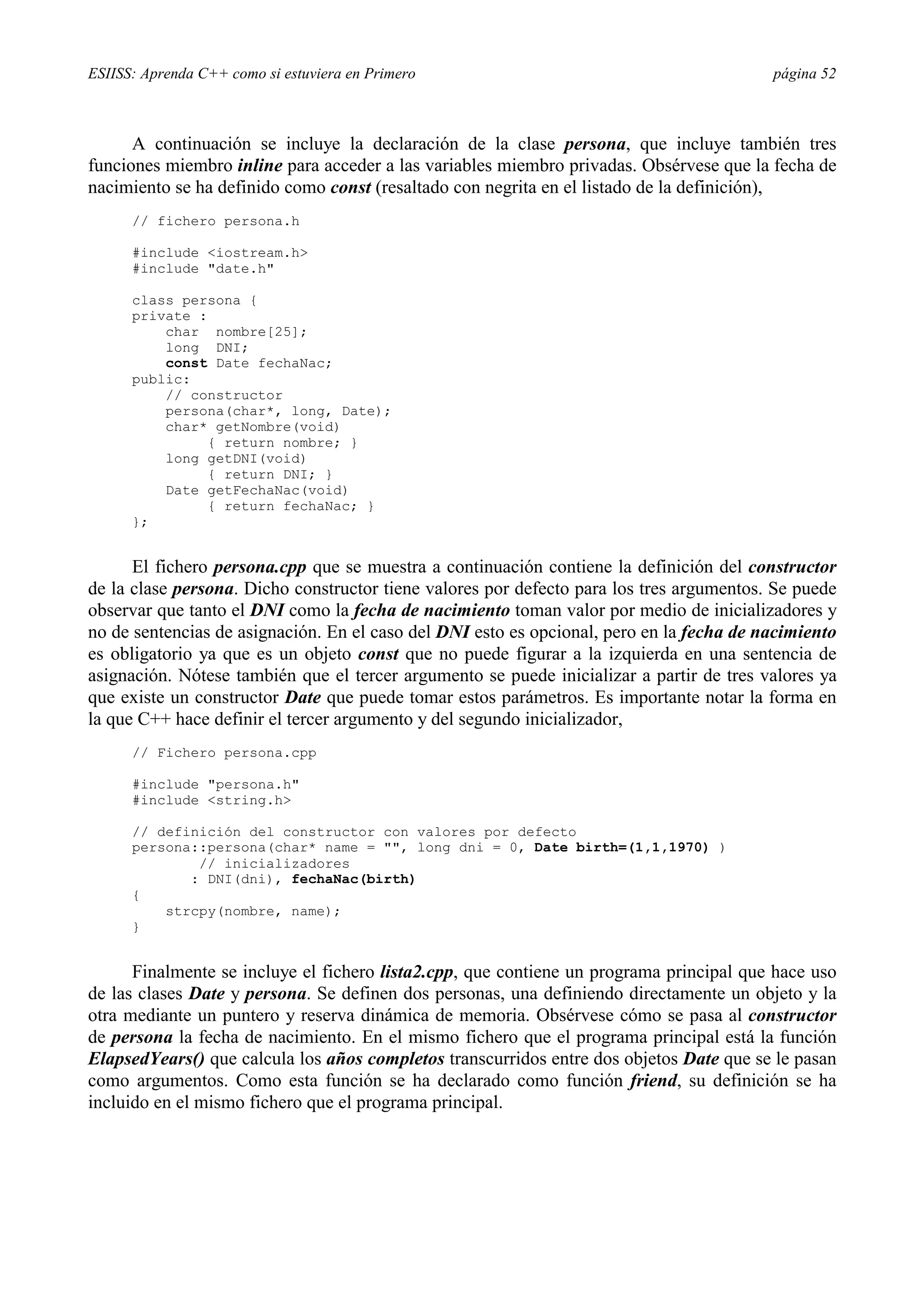 ESIISS: Aprenda C++ como si estuviera en Primero                                          página 52



      A continuación se incluye la declaración de la clase persona, que incluye también tres
funciones miembro inline para acceder a las variables miembro privadas. Obsérvese que la fecha de
nacimiento se ha definido como const (resaltado con negrita en el listado de la definición),
      // fichero persona.h

      #include <iostream.h>
      #include "date.h"

      class persona {
      private :
          char nombre[25];
          long DNI;
          const Date fechaNac;
      public:
          // constructor
          persona(char*, long, Date);
          char* getNombre(void)
               { return nombre; }
          long getDNI(void)
               { return DNI; }
          Date getFechaNac(void)
               { return fechaNac; }
      };


      El fichero persona.cpp que se muestra a continuación contiene la definición del constructor
de la clase persona. Dicho constructor tiene valores por defecto para los tres argumentos. Se puede
observar que tanto el DNI como la fecha de nacimiento toman valor por medio de inicializadores y
no de sentencias de asignación. En el caso del DNI esto es opcional, pero en la fecha de nacimiento
es obligatorio ya que es un objeto const que no puede figurar a la izquierda en una sentencia de
asignación. Nótese también que el tercer argumento se puede inicializar a partir de tres valores ya
que existe un constructor Date que puede tomar estos parámetros. Es importante notar la forma en
la que C++ hace definir el tercer argumento y del segundo inicializador,
      // Fichero persona.cpp

      #include "persona.h"
      #include <string.h>

      // definición del constructor con valores por defecto
      persona::persona(char* name = "", long dni = 0, Date birth=(1,1,1970) )
              // inicializadores
             : DNI(dni), fechaNac(birth)
      {
          strcpy(nombre, name);
      }


      Finalmente se incluye el fichero lista2.cpp, que contiene un programa principal que hace uso
de las clases Date y persona. Se definen dos personas, una definiendo directamente un objeto y la
otra mediante un puntero y reserva dinámica de memoria. Obsérvese cómo se pasa al constructor
de persona la fecha de nacimiento. En el mismo fichero que el programa principal está la función
ElapsedYears() que calcula los años completos transcurridos entre dos objetos Date que se le pasan
como argumentos. Como esta función se ha declarado como función friend, su definición se ha
incluido en el mismo fichero que el programa principal.
 