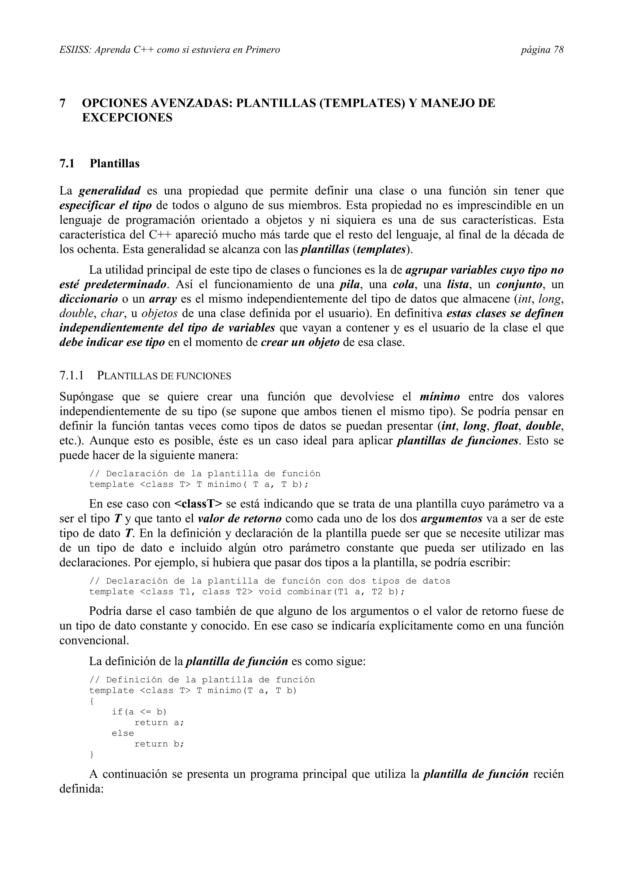 ESIISS: Aprenda C++ como si estuviera en Primero                                             página 78




7     OPCIONES AVENZADAS: PLANTILLAS (TEMPLATES) Y MANEJO DE
      EXCEPCIONES


7.1     Plantillas

La generalidad es una propiedad que permite definir una clase o una función sin tener que
especificar el tipo de todos o alguno de sus miembros. Esta propiedad no es imprescindible en un
lenguaje de programación orientado a objetos y ni siquiera es una de sus características. Esta
característica del C++ apareció mucho más tarde que el resto del lenguaje, al final de la década de
los ochenta. Esta generalidad se alcanza con las plantillas (templates).
      La utilidad principal de este tipo de clases o funciones es la de agrupar variables cuyo tipo no
esté predeterminado. Así el funcionamiento de una pila, una cola, una lista, un conjunto, un
diccionario o un array es el mismo independientemente del tipo de datos que almacene (int, long,
double, char, u objetos de una clase definida por el usuario). En definitiva estas clases se definen
independientemente del tipo de variables que vayan a contener y es el usuario de la clase el que
debe indicar ese tipo en el momento de crear un objeto de esa clase.

7.1.1    PLANTILLAS DE FUNCIONES
Supóngase que se quiere crear una función que devolviese el mínimo entre dos valores
independientemente de su tipo (se supone que ambos tienen el mismo tipo). Se podría pensar en
definir la función tantas veces como tipos de datos se puedan presentar (int, long, float, double,
etc.). Aunque esto es posible, éste es un caso ideal para aplicar plantillas de funciones. Esto se
puede hacer de la siguiente manera:
        // Declaración de la plantilla de función
        template <class T> T minimo( T a, T b);

       En ese caso con <classT> se está indicando que se trata de una plantilla cuyo parámetro va a
ser el tipo T y que tanto el valor de retorno como cada uno de los dos argumentos va a ser de este
tipo de dato T. En la definición y declaración de la plantilla puede ser que se necesite utilizar mas
de un tipo de dato e incluido algún otro parámetro constante que pueda ser utilizado en las
declaraciones. Por ejemplo, si hubiera que pasar dos tipos a la plantilla, se podría escribir:
        // Declaración de la plantilla de función con dos tipos de datos
        template <class T1, class T2> void combinar(T1 a, T2 b);

      Podría darse el caso también de que alguno de los argumentos o el valor de retorno fuese de
un tipo de dato constante y conocido. En ese caso se indicaría explícitamente como en una función
convencional.
        La definición de la plantilla de función es como sigue:
        // Definición de la plantilla de función
        template <class T> T minimo(T a, T b)
        {
            if(a <= b)
                 return a;
            else
                 return b;
        }

      A continuación se presenta un programa principal que utiliza la plantilla de función recién
definida:
 