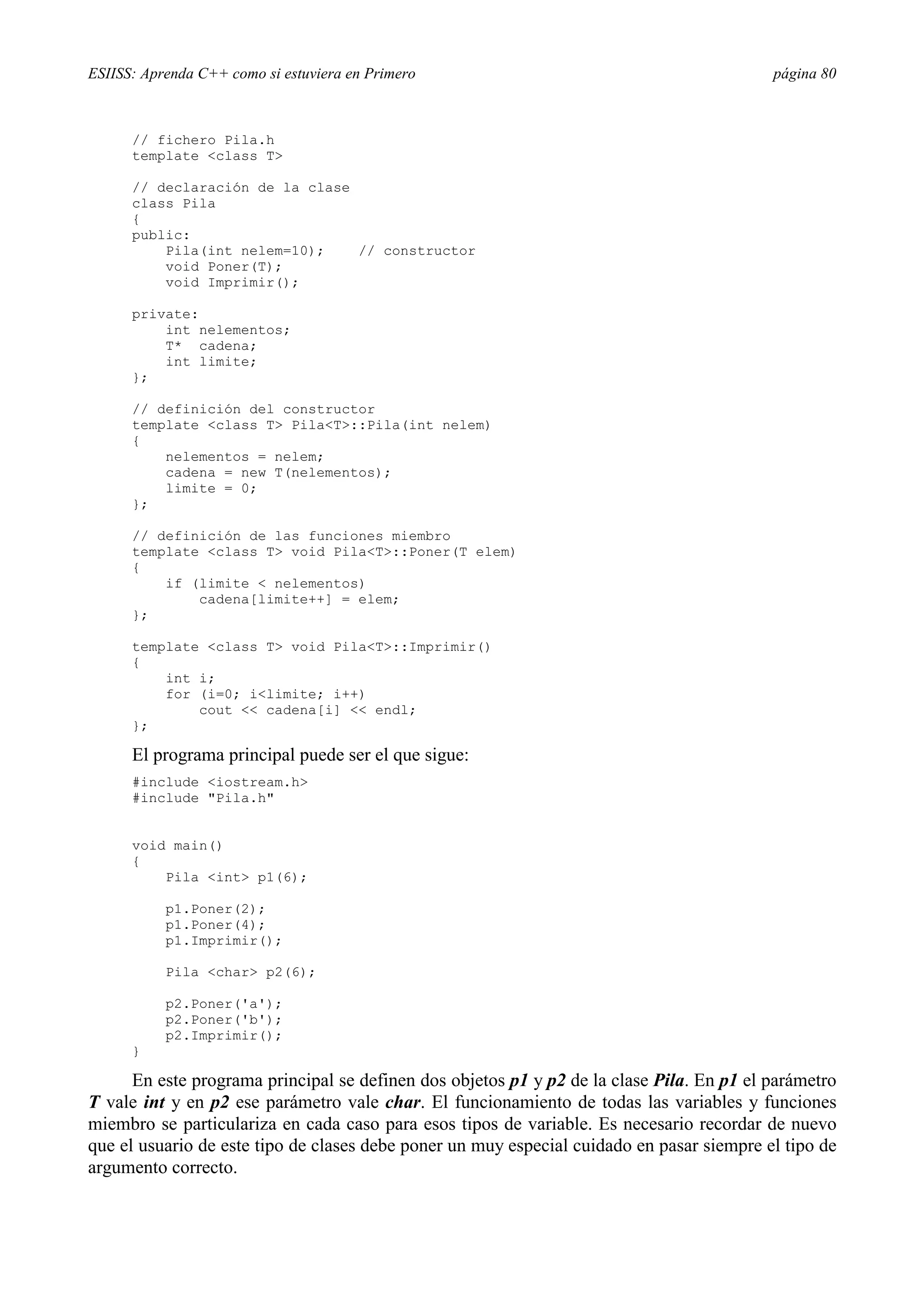 ESIISS: Aprenda C++ como si estuviera en Primero                                           página 80



      // fichero Pila.h
      template <class T>

      // declaración de la clase
      class Pila
      {
      public:
          Pila(int nelem=10);    // constructor
          void Poner(T);
          void Imprimir();

      private:
          int nelementos;
          T* cadena;
          int limite;
      };

      // definición del constructor
      template <class T> Pila<T>::Pila(int nelem)
      {
          nelementos = nelem;
          cadena = new T(nelementos);
          limite = 0;
      };

      // definición de las funciones miembro
      template <class T> void Pila<T>::Poner(T elem)
      {
          if (limite < nelementos)
              cadena[limite++] = elem;
      };

      template <class T> void Pila<T>::Imprimir()
      {
          int i;
          for (i=0; i<limite; i++)
              cout << cadena[i] << endl;
      };

      El programa principal puede ser el que sigue:
      #include <iostream.h>
      #include "Pila.h"


      void main()
      {
          Pila <int> p1(6);

           p1.Poner(2);
           p1.Poner(4);
           p1.Imprimir();

           Pila <char> p2(6);

           p2.Poner('a');
           p2.Poner('b');
           p2.Imprimir();
      }

      En este programa principal se definen dos objetos p1 y p2 de la clase Pila. En p1 el parámetro
T vale int y en p2 ese parámetro vale char. El funcionamiento de todas las variables y funciones
miembro se particulariza en cada caso para esos tipos de variable. Es necesario recordar de nuevo
que el usuario de este tipo de clases debe poner un muy especial cuidado en pasar siempre el tipo de
argumento correcto.
 