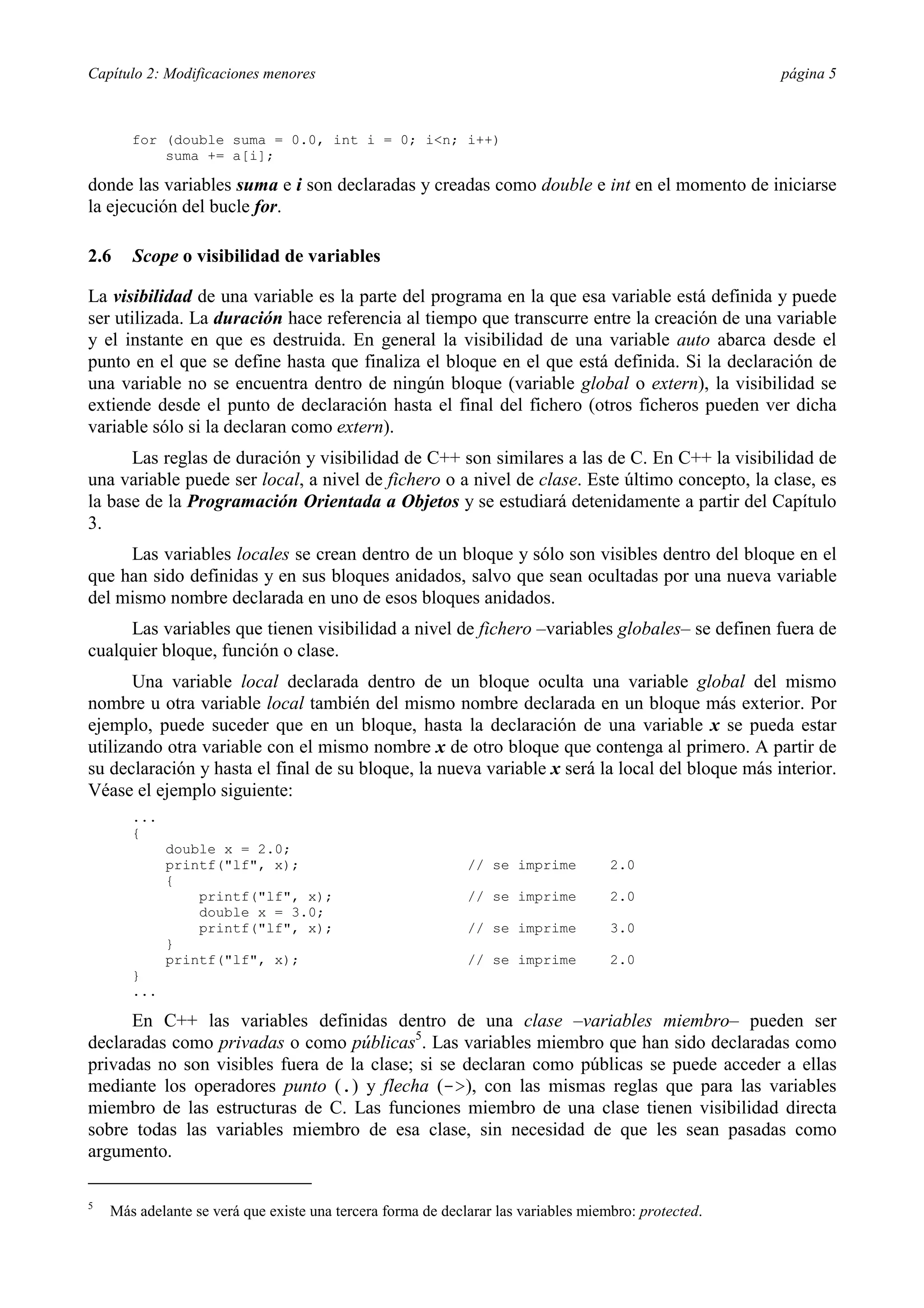 Capítulo 2: Modificaciones menores                                                                    página 5



       for (double suma = 0.0, int i = 0; i<n; i++)
           suma += a[i];

donde las variables suma e i son declaradas y creadas como double e int en el momento de iniciarse
la ejecución del bucle for.

2.6    Scope o visibilidad de variables

La visibilidad de una variable es la parte del programa en la que esa variable está definida y puede
ser utilizada. La duración hace referencia al tiempo que transcurre entre la creación de una variable
y el instante en que es destruida. En general la visibilidad de una variable auto abarca desde el
punto en el que se define hasta que finaliza el bloque en el que está definida. Si la declaración de
una variable no se encuentra dentro de ningún bloque (variable global o extern), la visibilidad se
extiende desde el punto de declaración hasta el final del fichero (otros ficheros pueden ver dicha
variable sólo si la declaran como extern).
      Las reglas de duración y visibilidad de C++ son similares a las de C. En C++ la visibilidad de
una variable puede ser local, a nivel de fichero o a nivel de clase. Este último concepto, la clase, es
la base de la Programación Orientada a Objetos y se estudiará detenidamente a partir del Capítulo
3.
     Las variables locales se crean dentro de un bloque y sólo son visibles dentro del bloque en el
que han sido definidas y en sus bloques anidados, salvo que sean ocultadas por una nueva variable
del mismo nombre declarada en uno de esos bloques anidados.
     Las variables que tienen visibilidad a nivel de fichero –variables globales– se definen fuera de
cualquier bloque, función o clase.
       Una variable local declarada dentro de un bloque oculta una variable global del mismo
nombre u otra variable local también del mismo nombre declarada en un bloque más exterior. Por
ejemplo, puede suceder que en un bloque, hasta la declaración de una variable x se pueda estar
utilizando otra variable con el mismo nombre x de otro bloque que contenga al primero. A partir de
su declaración y hasta el final de su bloque, la nueva variable x será la local del bloque más interior.
Véase el ejemplo siguiente:
       ...
       {
             double x = 2.0;
             printf("lf", x);                                // se imprime          2.0
             {
                 printf("lf", x);                            // se imprime          2.0
                 double x = 3.0;
                 printf("lf", x);                            // se imprime          3.0
             }
             printf("lf", x);                                // se imprime          2.0
       }
       ...

      En C++ las variables definidas dentro de una clase –variables miembro– pueden ser
declaradas como privadas o como públicas5. Las variables miembro que han sido declaradas como
privadas no son visibles fuera de la clase; si se declaran como públicas se puede acceder a ellas
mediante los operadores punto (.) y flecha (->), con las mismas reglas que para las variables
miembro de las estructuras de C. Las funciones miembro de una clase tienen visibilidad directa
sobre todas las variables miembro de esa clase, sin necesidad de que les sean pasadas como
argumento.

5
    Más adelante se verá que existe una tercera forma de declarar las variables miembro: protected.
 