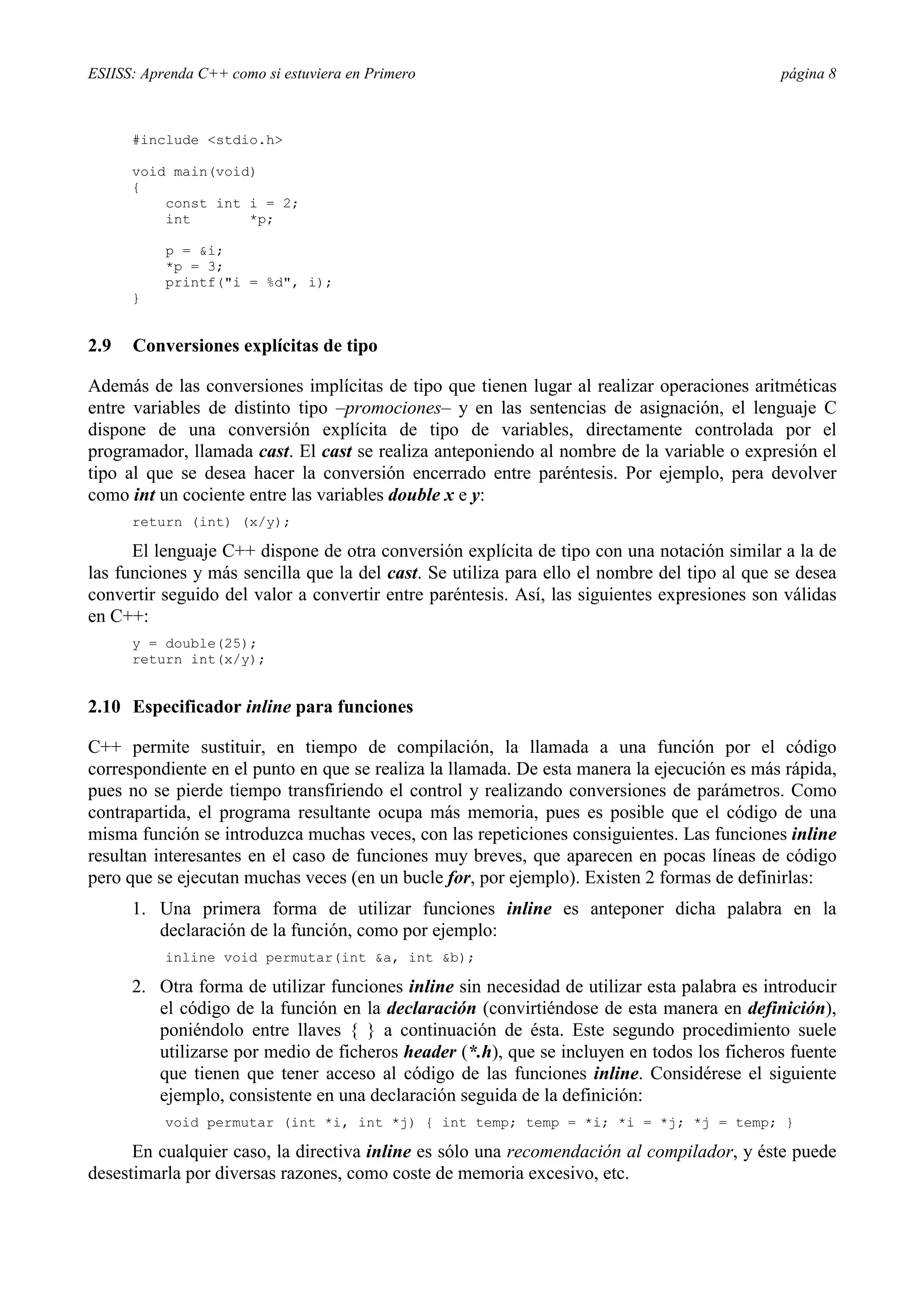 ESIISS: Aprenda C++ como si estuviera en Primero página 8
#include <stdio.h>
void main(void)
{
const int i = 2;
int *p;
p = &i;
*p = 3;
printf("i = %d", i);
}
2.9 Conversiones explícitas de tipo
Además de las conversiones implícitas de tipo que tienen lugar al realizar operaciones aritméticas
entre variables de distinto tipo –promociones– y en las sentencias de asignación, el lenguaje C
dispone de una conversión explícita de tipo de variables, directamente controlada por el
programador, llamada cast. El cast se realiza anteponiendo al nombre de la variable o expresión el
tipo al que se desea hacer la conversión encerrado entre paréntesis. Por ejemplo, pera devolver
como int un cociente entre las variables double x e y:
return (int) (x/y);
El lenguaje C++ dispone de otra conversión explícita de tipo con una notación similar a la de
las funciones y más sencilla que la del cast. Se utiliza para ello el nombre del tipo al que se desea
convertir seguido del valor a convertir entre paréntesis. Así, las siguientes expresiones son válidas
en C++:
y = double(25);
return int(x/y);
2.10 Especificador inline para funciones
C++ permite sustituir, en tiempo de compilación, la llamada a una función por el código
correspondiente en el punto en que se realiza la llamada. De esta manera la ejecución es más rápida,
pues no se pierde tiempo transfiriendo el control y realizando conversiones de parámetros. Como
contrapartida, el programa resultante ocupa más memoria, pues es posible que el código de una
misma función se introduzca muchas veces, con las repeticiones consiguientes. Las funciones inline
resultan interesantes en el caso de funciones muy breves, que aparecen en pocas líneas de código
pero que se ejecutan muchas veces (en un bucle for, por ejemplo). Existen 2 formas de definirlas:
1. Una primera forma de utilizar funciones inline es anteponer dicha palabra en la
declaración de la función, como por ejemplo:
inline void permutar(int &a, int &b);
2. Otra forma de utilizar funciones inline sin necesidad de utilizar esta palabra es introducir
el código de la función en la declaración (convirtiéndose de esta manera en definición),
poniéndolo entre llaves { } a continuación de ésta. Este segundo procedimiento suele
utilizarse por medio de ficheros header (*.h), que se incluyen en todos los ficheros fuente
que tienen que tener acceso al código de las funciones inline. Considérese el siguiente
ejemplo, consistente en una declaración seguida de la definición:
void permutar (int *i, int *j) { int temp; temp = *i; *i = *j; *j = temp; }
En cualquier caso, la directiva inline es sólo una recomendación al compilador, y éste puede
desestimarla por diversas razones, como coste de memoria excesivo, etc.
 