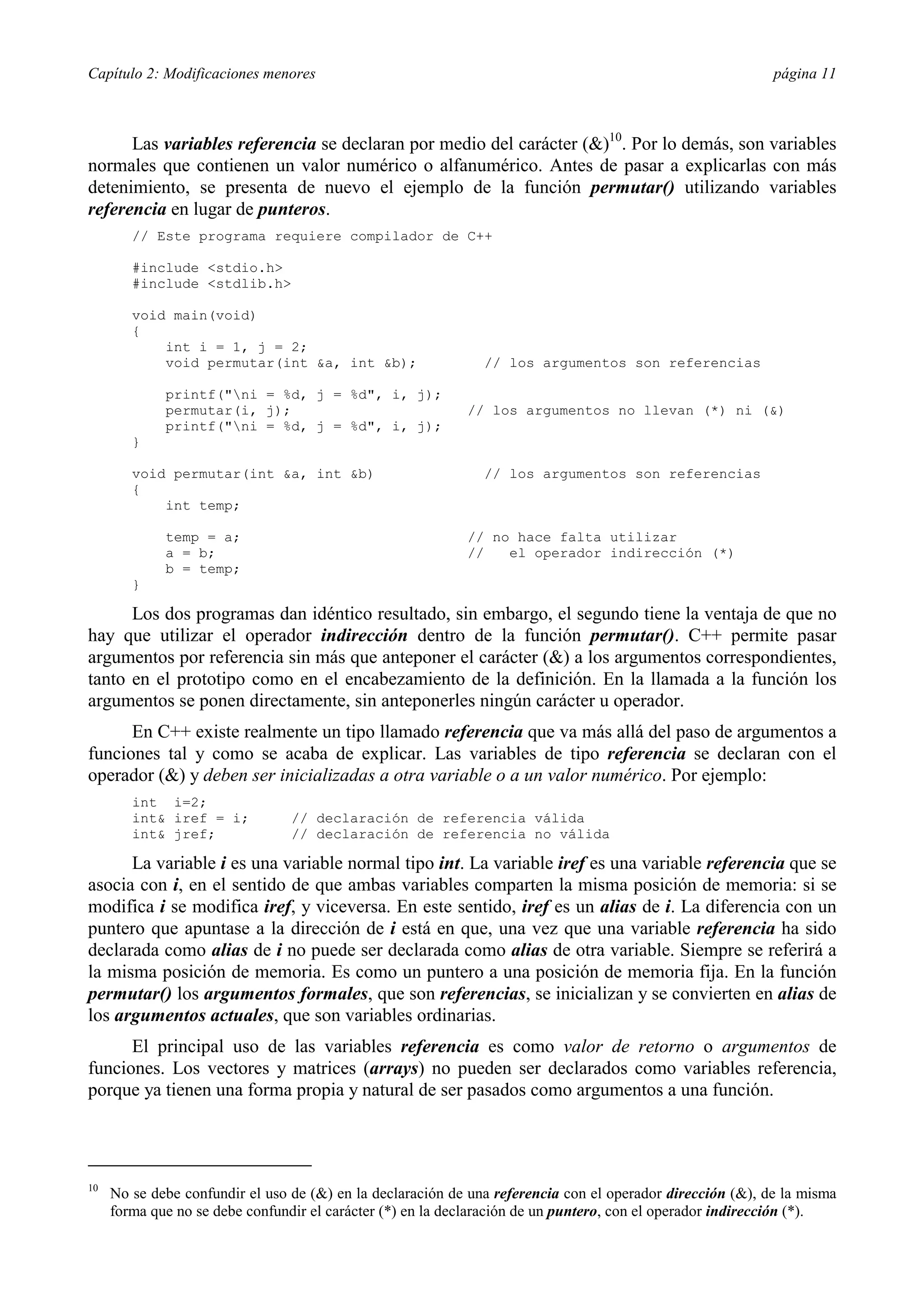 Capítulo 2: Modificaciones menores página 11
Las variables referencia se declaran por medio del carácter (&)10
. Por lo demás, son variables
normales que contienen un valor numérico o alfanumérico. Antes de pasar a explicarlas con más
detenimiento, se presenta de nuevo el ejemplo de la función permutar() utilizando variables
referencia en lugar de punteros.
// Este programa requiere compilador de C++
#include <stdio.h>
#include <stdlib.h>
void main(void)
{
int i = 1, j = 2;
void permutar(int &a, int &b); // los argumentos son referencias
printf("ni = %d, j = %d", i, j);
permutar(i, j); // los argumentos no llevan (*) ni (&)
printf("ni = %d, j = %d", i, j);
}
void permutar(int &a, int &b) // los argumentos son referencias
{
int temp;
temp = a; // no hace falta utilizar
a = b; // el operador indirección (*)
b = temp;
}
Los dos programas dan idéntico resultado, sin embargo, el segundo tiene la ventaja de que no
hay que utilizar el operador indirección dentro de la función permutar(). C++ permite pasar
argumentos por referencia sin más que anteponer el carácter (&) a los argumentos correspondientes,
tanto en el prototipo como en el encabezamiento de la definición. En la llamada a la función los
argumentos se ponen directamente, sin anteponerles ningún carácter u operador.
En C++ existe realmente un tipo llamado referencia que va más allá del paso de argumentos a
funciones tal y como se acaba de explicar. Las variables de tipo referencia se declaran con el
operador (&) y deben ser inicializadas a otra variable o a un valor numérico. Por ejemplo:
int i=2;
int& iref = i; // declaración de referencia válida
int& jref; // declaración de referencia no válida
La variable i es una variable normal tipo int. La variable iref es una variable referencia que se
asocia con i, en el sentido de que ambas variables comparten la misma posición de memoria: si se
modifica i se modifica iref, y viceversa. En este sentido, iref es un alias de i. La diferencia con un
puntero que apuntase a la dirección de i está en que, una vez que una variable referencia ha sido
declarada como alias de i no puede ser declarada como alias de otra variable. Siempre se referirá a
la misma posición de memoria. Es como un puntero a una posición de memoria fija. En la función
permutar() los argumentos formales, que son referencias, se inicializan y se convierten en alias de
los argumentos actuales, que son variables ordinarias.
El principal uso de las variables referencia es como valor de retorno o argumentos de
funciones. Los vectores y matrices (arrays) no pueden ser declarados como variables referencia,
porque ya tienen una forma propia y natural de ser pasados como argumentos a una función.
10
No se debe confundir el uso de (&) en la declaración de una referencia con el operador dirección (&), de la misma
forma que no se debe confundir el carácter (*) en la declaración de un puntero, con el operador indirección (*).
 