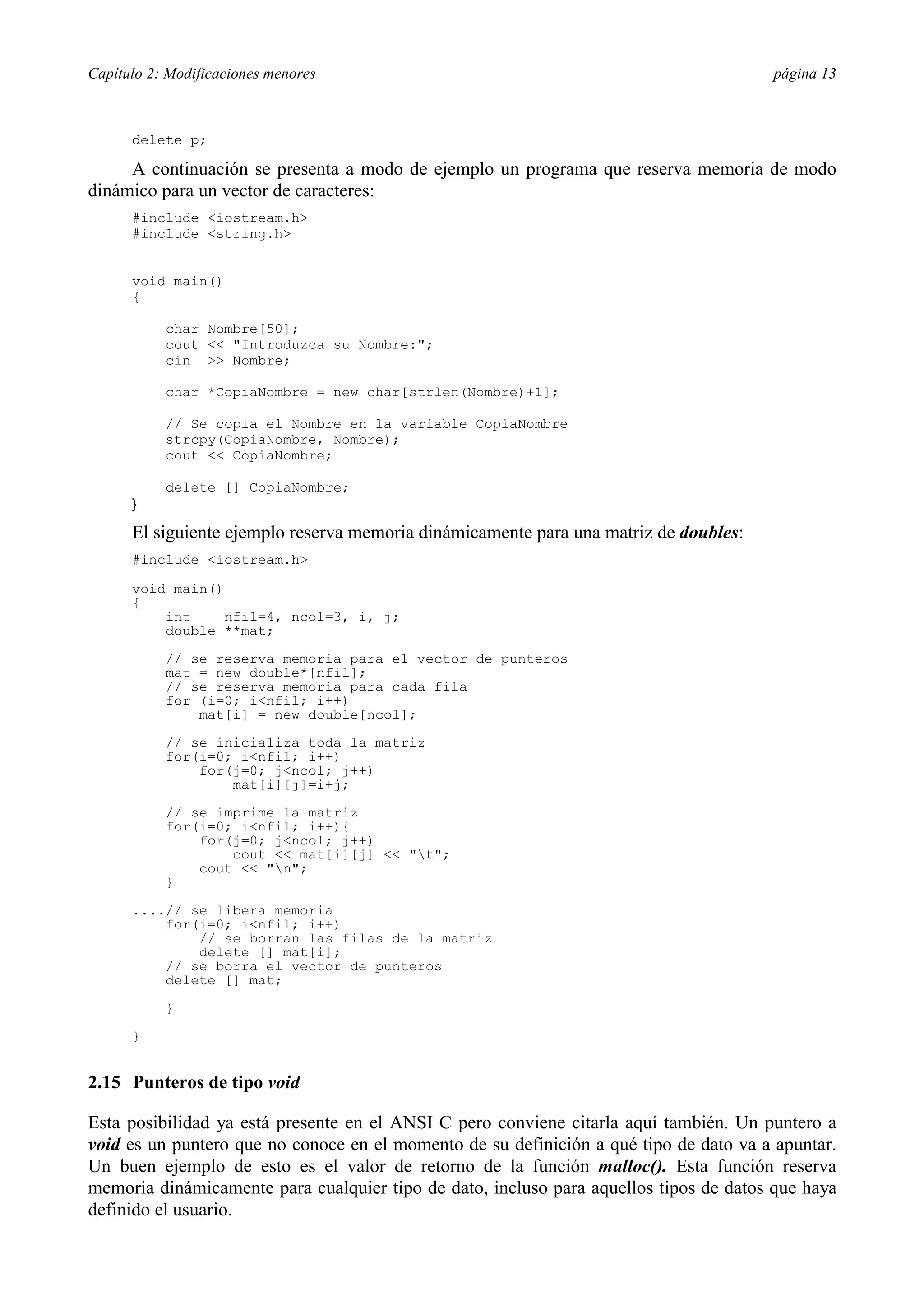 Capítulo 2: Modificaciones menores página 13
delete p;
A continuación se presenta a modo de ejemplo un programa que reserva memoria de modo
dinámico para un vector de caracteres:
#include <iostream.h>
#include <string.h>
void main()
{
char Nombre[50];
cout << "Introduzca su Nombre:";
cin >> Nombre;
char *CopiaNombre = new char[strlen(Nombre)+1];
// Se copia el Nombre en la variable CopiaNombre
strcpy(CopiaNombre, Nombre);
cout << CopiaNombre;
delete [] CopiaNombre;
}
El siguiente ejemplo reserva memoria dinámicamente para una matriz de doubles:
#include <iostream.h>
void main()
{
int nfil=4, ncol=3, i, j;
double **mat;
// se reserva memoria para el vector de punteros
mat = new double*[nfil];
// se reserva memoria para cada fila
for (i=0; i<nfil; i++)
mat[i] = new double[ncol];
// se inicializa toda la matriz
for(i=0; i<nfil; i++)
for(j=0; j<ncol; j++)
mat[i][j]=i+j;
// se imprime la matriz
for(i=0; i<nfil; i++){
for(j=0; j<ncol; j++)
cout << mat[i][j] << "t";
cout << "n";
}
....// se libera memoria
for(i=0; i<nfil; i++)
// se borran las filas de la matriz
delete [] mat[i];
// se borra el vector de punteros
delete [] mat;
}
}
2.15 Punteros de tipo void
Esta posibilidad ya está presente en el ANSI C pero conviene citarla aquí también. Un puntero a
void es un puntero que no conoce en el momento de su definición a qué tipo de dato va a apuntar.
Un buen ejemplo de esto es el valor de retorno de la función malloc(). Esta función reserva
memoria dinámicamente para cualquier tipo de dato, incluso para aquellos tipos de datos que haya
definido el usuario.
 