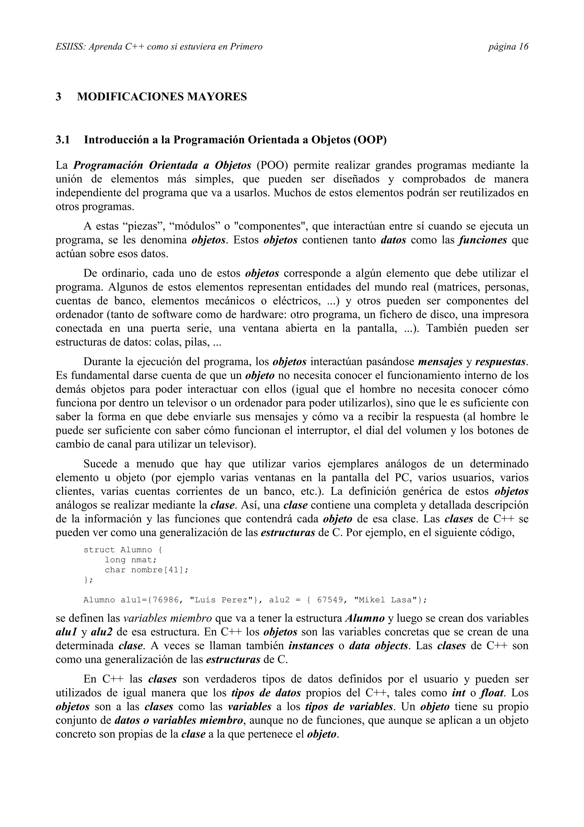 ESIISS: Aprenda C++ como si estuviera en Primero página 16
3 MODIFICACIONES MAYORES
3.1 Introducción a la Programación Orientada a Objetos (OOP)
La Programación Orientada a Objetos (POO) permite realizar grandes programas mediante la
unión de elementos más simples, que pueden ser diseñados y comprobados de manera
independiente del programa que va a usarlos. Muchos de estos elementos podrán ser reutilizados en
otros programas.
A estas “piezas”, “módulos” o "componentes", que interactúan entre sí cuando se ejecuta un
programa, se les denomina objetos. Estos objetos contienen tanto datos como las funciones que
actúan sobre esos datos.
De ordinario, cada uno de estos objetos corresponde a algún elemento que debe utilizar el
programa. Algunos de estos elementos representan entidades del mundo real (matrices, personas,
cuentas de banco, elementos mecánicos o eléctricos, ...) y otros pueden ser componentes del
ordenador (tanto de software como de hardware: otro programa, un fichero de disco, una impresora
conectada en una puerta serie, una ventana abierta en la pantalla, ...). También pueden ser
estructuras de datos: colas, pilas, ...
Durante la ejecución del programa, los objetos interactúan pasándose mensajes y respuestas.
Es fundamental darse cuenta de que un objeto no necesita conocer el funcionamiento interno de los
demás objetos para poder interactuar con ellos (igual que el hombre no necesita conocer cómo
funciona por dentro un televisor o un ordenador para poder utilizarlos), sino que le es suficiente con
saber la forma en que debe enviarle sus mensajes y cómo va a recibir la respuesta (al hombre le
puede ser suficiente con saber cómo funcionan el interruptor, el dial del volumen y los botones de
cambio de canal para utilizar un televisor).
Sucede a menudo que hay que utilizar varios ejemplares análogos de un determinado
elemento u objeto (por ejemplo varias ventanas en la pantalla del PC, varios usuarios, varios
clientes, varias cuentas corrientes de un banco, etc.). La definición genérica de estos objetos
análogos se realizar mediante la clase. Así, una clase contiene una completa y detallada descripción
de la información y las funciones que contendrá cada objeto de esa clase. Las clases de C++ se
pueden ver como una generalización de las estructuras de C. Por ejemplo, en el siguiente código,
struct Alumno {
long nmat;
char nombre[41];
};
Alumno alu1={76986, "Luis Perez"}, alu2 = { 67549, "Mikel Lasa"};
se definen las variables miembro que va a tener la estructura Alumno y luego se crean dos variables
alu1 y alu2 de esa estructura. En C++ los objetos son las variables concretas que se crean de una
determinada clase. A veces se llaman también instances o data objects. Las clases de C++ son
como una generalización de las estructuras de C.
En C++ las clases son verdaderos tipos de datos definidos por el usuario y pueden ser
utilizados de igual manera que los tipos de datos propios del C++, tales como int o float. Los
objetos son a las clases como las variables a los tipos de variables. Un objeto tiene su propio
conjunto de datos o variables miembro, aunque no de funciones, que aunque se aplican a un objeto
concreto son propias de la clase a la que pertenece el objeto.
 